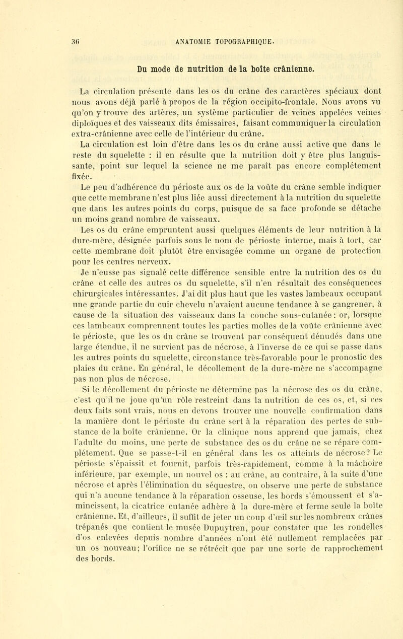 Du mode de nutrition de la boîte crânienne. La circulation présente dans les os du crâne des caractères spéciaux dont nous avons déjà parlé à propos de la région occipito-frontale. Nous avons vu qu'on y trouve des artères, un système particulier de veines appelées veines diploïques et des vaisseaux dits émissaires, faisant communiquer la circulation extra-crânienne avec celle de l'intérieur du crâne. La circulation est loin d'être dans les os du crâne aussi active que dans le reste du squelette : il en résulte que la nutrition doit y être plus languis- sante, point sur lequel la science ne me paraît pas encore complètement fixée. Le peu d'adhérence du périoste aux os de la voûte du crâne semble indiquer que cette membrane n'est plus liée aussi directement à la nutrition du squelette que dans les autres points du corps, puisque de sa face profonde se détache un moins grand nombre de vaisseaux. Les os du crâne empruntent aussi quelques éléments de leur nutrition à la dure-mère, désignée parfois sous le nom de périoste interne, mais à tort, car cette membrane doit plutôt être envisagée comme un organe de protection pour les centres nerveux. Je n'eusse pas signalé cette différence sensible entre la nutrition des os du crâne et celle des autres os du squelette, s'il n'en résultait des conséquences chirurgicales intéressantes. J'ai dit plus haut que les vastes lambeaux occupant une grande partie du cuir chevelu n'avaient aucune tendance à se gangrener, à cause de la situation des vaisseaux dans la couche sous-cutanée : or, lorsque ces lambeaux comprennent toutes les parties molles de la voûte crânienne avec le périoste, que les os du crâne se trouvent par conséquent dénudés dans une large étendue, il ne survient pas de nécrose, à l'inverse de ce qui se passe dans les autres points du squelette, circonstance très-favorable pour le pronostic des plaies du crâne. En général, le décollement de la dure-mère ne s'accompagne pas non plus de nécrose. Si le décollement du périoste ne détermine pas la nécrose des os du crâne, c'est qu'il ne joue qu'un rôle restreint dans la nutrition de ces os, et, si ces deux faits sont vrais, nous en devons trouver une nouvelle confirmation dans la manière dont le périoste du crâne sert à la réparation des pertes de sub- stance de la boîte crânienne. Or la clinique nous apprend que jamais, chez l'adulte du moins, une perte de substance des os du crâne ne se répare com- plètement. Que se passe-t-il en général dans les os atteints de nécrose? Le périoste s'épaissit et fournit, parfois très-rapidement, comme à la mâchoire inférieure, par exemple, un nouvel os : au crâne, au contraire, à la suite d'une nécrose et après l'élimination du séquestre, on observe une perte de substance qui n'a aucune tendance à la réparation osseuse, les bords s'émoussent et s'a- mincissent, la cicatrice cutanée adhère à la dure-mère et ferme seule la boîte crânienne. Et, d'ailleurs, il suffit de jeter un coup d'oeil sur les nombreux crânes trépanés que contient le musée Dupuytren, pour constater que les rondelles d'os enlevées depuis nombre d'années n'ont été nullement remplacées par un os nouveau; l'orifice ne se rétrécit que par une sorte de rapprochement des bords.