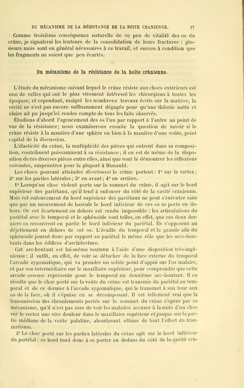 Comme troisième conséquence naturelle de ce peu de vitalité des os du crâne, je signalerai les lenteurs de la consolidation de leurs fractures : plu- sieurs mois sont en général nécessaires à ce travail, et encore à condition que les fragments ne soient que peu écartés. Du mécanisme de la résistance de la boîte crânienne. L'étude du mécanisme suivant lequel le crâne résiste aux chocs extérieurs est une de celles qui ont le plus vivement intéressé les chirurgiens à toutes les époques, et cependant, malgré les nombreux travaux écrits sur la matière, la vérité ne s'est pas encore suffisamment dégagée pour qu'une théorie nette et claire ait pu jusqu'ici rendre compte de tous les faits observés. Étudions d'abord l'agencement des os l'un par rapport à l'autre au point de vue de la résistance; nous examinerons ensuite la question de savoir si le crâne résiste à la manière d'une sphère ou bien à la manière d'une voûte, point capital de la discussion. L'élasticité du crâne, la multiplicité des pièces qui entrent dans sa composi- tion, contribuent puissamment à sa résistance ; il en est de même de la dispo- sition de ces diverses pièces entre elles, ainsi que vont le démontrer les réflexions suivantes, empruntées pour la plupart à Hunauld. Les chocs pouvant atteindre directement le crâne portent: 1° sur le vertex ; 2° sur les parties latérales ; 3° en avant ; 4° en arrière. 1° Lorsqu'un choc violent porte sur le sommet du crâne, il agit sur le bord supérieur des pariétaux, qu'il tend à enfoncer du côté de la cavité crânienne. Mais cet enfoncement du bord supérieur des pariétaux ne peut s'exécuter sans que par un mouvement de bascule le bord inférieur de ces os se porte en de- hors. Or cet écartement en dehors est rendu impossible : les articulations du pariétal avec le temporal et le sphénoïde sont telles, en effet, que ces deux der- niers os recouvrent en partie le bord inférieur du pariétal. Ils s'opposent au déjettement en dehors de cet os. L'écaillé du temporal et la grande aile du sphénoïde jouent donc par rapport au pariétal le même rôle que les arcs-bou- tants dans les édifices d'architecture. Cet arc-boutant est lui-même soutenu à l'aide d'une disposition très-ingé- nieuse : il suffit, en effet, de voir se détacher de la face externe du temporal l'arcade zygomatique, qui va prendre un solide point d'appui sur l'os malaire, et par son intermédiaire sur le maxillaire supérieur, pour comprendre que cette arcade osseuse représente pour le temporal un deuxième arc-boutant. Il en résulte que le choc porté sur la voûte du crâne est transmis du pariétal au tem- poral et de ce dernier à l'arcade zygomatique, qui le transmet à son tour aux os de la face, où il s'épuise en se décomposant. Il est tellement vrai que la transmission des ébranlements portés sur le sommet du crâne s'opère par ce mécanisme, qu'il n'est pas rare de voir les malades accuser à la suite d'un choc sur le vertex une vive douleur dans le maxillaire supérieur et jusque sur la par- tie médiane de la voûte palatine, aboutissant ultime de tout l'effort du trau- matisme. 2° Le choc porté sur les parties latérales du crâne agit sur le bord inférieur du pariétal : ce bord tend donc à se porter en dedans du côté de la cavité crâ-