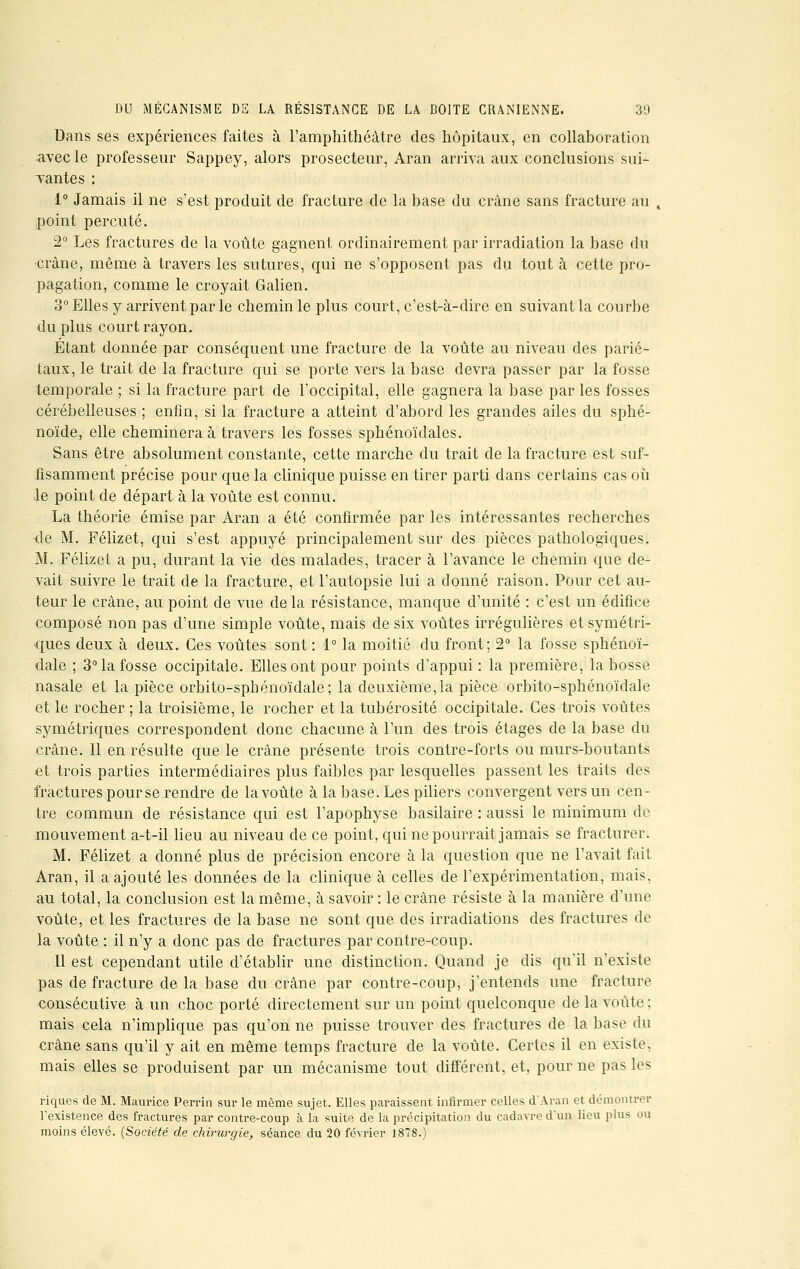 Dans ses expériences faites à l'amphithéâtre des hôpitaux, en collaboration avec le professeur Sappey, alors prosecteur, Aran arriva aux conclusions sui- vantes : 1° Jamais il ne s'est produit de fracture de la base du crâne sans fracture au point percuté. 2° Les fractures de la voûte gagnent ordinairement par irradiation la base du crâne, même à travers les sutures, qui ne s'opposent pas du tout à cette pro- pagation, comme le croyait Galien. 3° Elles y arrivent par le chemin le plus court, c'est-à-dire en suivant la courbe du plus court rayon. Étant donnée par conséquent une fracture de la voûte au niveau des parié- taux, le trait de la fracture qui se porte vers la base devra passer par la fosse temporale ; si la fracture part de l'occipital, elle gagnera la base par les fosses cérébelleuses ; enfin, si la fracture a atteint d'abord les grandes ailes du sphé- noïde, elle cheminera à travers les fosses sphénoïdales. Sans être absolument constante, cette marche du trait de la fracture est suf- fisamment précise pour que la clinique puisse en tirer parti dans certains cas où le point de départ à la voûte est connu. La théorie émise par Aran a été confirmée par les intéressantes recherches <le M. Félizet, qui s'est appuyé principalement sur des pièces pathologiques. M. Félizet a pu, durant la vie des malades, tracer à l'avance le chemin que de- vait suivre le trait de la fracture, et l'autopsie lui a donné raison. Pour cet au- teur le crâne, au point de vue delà résistance, manque d'unité : c'est un édifice composé non pas d'une simple voûte, mais de six voûtes irrégulières et symétri- ques deux à deux. Ces voûtes sont : 1° la moitié du front; 2° la fosse sphénoï- dale ; 3° la fosse occipitale. Elles ont pour points d'appui : la première, la bosse nasale et la pièce orbito-sphénoïdale; la deuxième,la pièce orbito-sphénoïdale et le rocher ; la troisième, le rocher et la tubérosité occipitale. Ces trois voûtes symétriques correspondent donc chacune à l'un des trois étages de la base du crâne. Il en résulte que le crâne présente trois contre-forts ou murs-boutants et trois parties intermédiaires plus faibles par lesquelles passent les trails des fractures pour se rendre de la voûte à la base. Les piliers convergent vers un cen- tre commun de résistance qui est l'apophyse basilaire : aussi le minimum de mouvement a-t-il lieu au niveau de ce point, qui ne pourrait jamais se fracturer. M. Félizet a donné plus de précision encore à la question que ne l'avait fait Aran, il a ajouté les données de la clinique à celles de l'expérimentation, mais, au total, la conclusion est la même, à savoir : le crâne résiste à la manière d'une voûte, et les fractures de la base ne sont que des irradiations des fractures de la voûte : il n'y a donc pas de fractures par contre-coup. Il est cependant utile d'établir une distinction. Quand je dis qu'il n'existe pas de fracture de la base du crâne par contre-coup, j'entends une fracture consécutive à un choc porté directement sur un point quelconque de la voûte ; mais cela n'implique pas qu'on ne puisse trouver des fractures de la base du crâne sans qu'il y ait en même temps fracture de la voûte. Certes il en existe, mais elles se produisent par un mécanisme tout différent, et, pour ne pas les riques de M. Maurice Perrin sur le même sujet. Elles paraissent infirmer celles d'Aran et démontrer l'existence des fractures par contre-coup à la suite de là précipitation du cadavre d'un lieu plu* ou moins élevé. (Société de chirurgie, séance du 20 février 1878.)