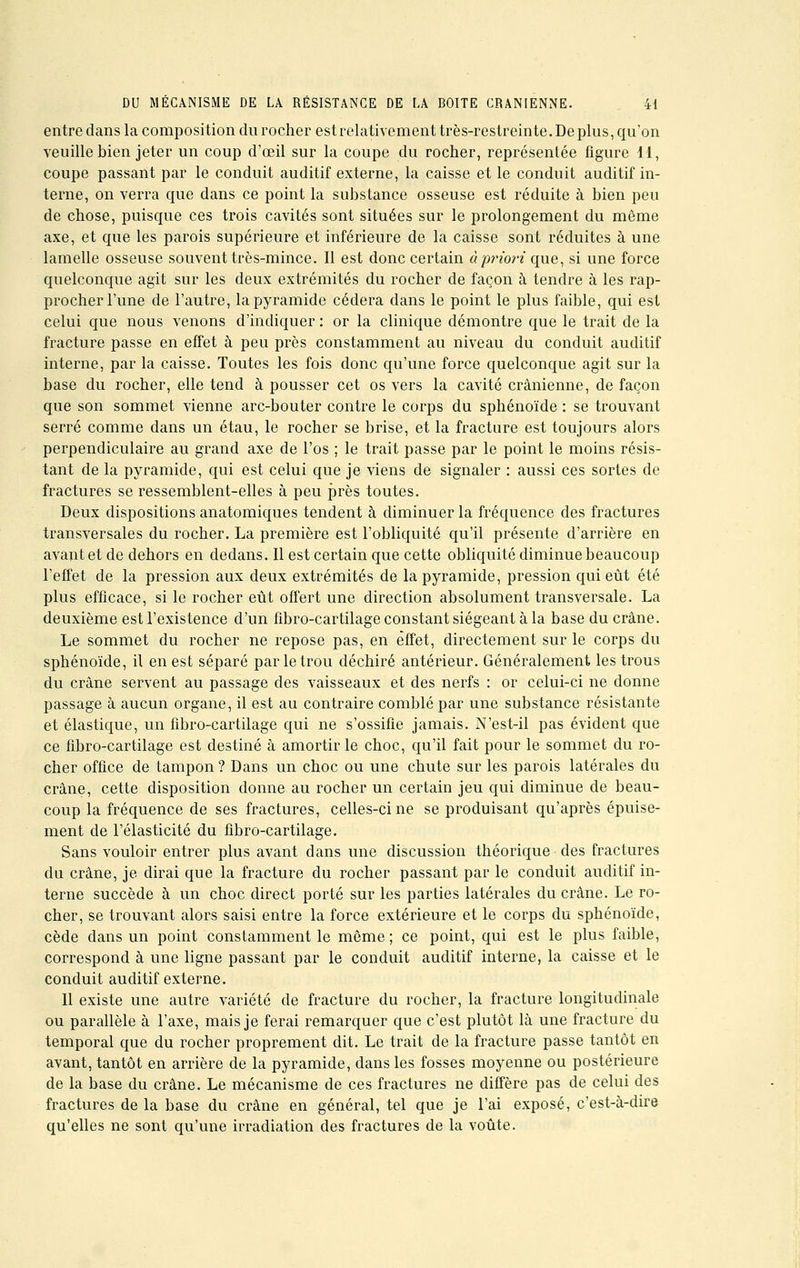 entre dans la composition du rocher est relativement très-restreinte. De plus, qu'on veuille bien jeter un coup d'œil sur la coupe du rocher, représentée figure 11, coupe passant par le conduit auditif externe, la caisse et le conduit auditif in- terne, on verra que dans ce point la substance osseuse est réduite à bien peu de chose, puisque ces trois cavités sont situées sur le prolongement du môme axe, et que les parois supérieure et inférieure de la caisse sont réduites à une lamelle osseuse souvent très-mince. Il est donc certain à priori que, si une force quelconque agit sur les deux extrémités du rocher de façon à tendre à les rap- procher l'une de l'autre, la pyramide cédera dans le point le plus faible, qui est celui que nous venons d'indiquer : or la clinique démontre que le trait de la fracture passe en effet à peu près constamment au niveau du conduit auditif interne, par la caisse. Toutes les fois donc qu'une force quelconque agit sur la base du rocher, elle tend à pousser cet os vers la cavité crânienne, de façon que son sommet vienne arc-bouter contre le corps du sphénoïde : se trouvant serré comme dans un étau, le rocher se brise, et la fracture est toujours alors perpendiculaire au grand axe de l'os ; le trait passe par le point le moins résis- tant de la pyramide, qui est celui que je viens de signaler : aussi ces sortes de fractures se ressemblent-elles à peu près toutes. Deux dispositions anatomiques tendent à diminuer la fréquence des fractures transversales du rocher. La première est l'obliquité qu'il présente d'arrière en avant et de dehors en dedans. Il est certain que cette obliquité diminue beaucoup l'effet de la pression aux deux extrémités de la pyramide, pression qui eût été plus efficace, si le rocher eût offert une direction absolument transversale. La deuxième est l'existence d'un fibro-cartilage constant siégeant à la base du crâne. Le sommet du rocher ne repose pas, en effet, directement sur le corps du sphénoïde, il en est séparé par le trou déchiré antérieur. Généralement les trous du crâne servent au passage des vaisseaux et des nerfs : or celui-ci ne donne passage à aucun organe, il est au contraire comblé par une substance résistante et élastique, un fibro-cartilage qui ne s'ossifie jamais. N'est-il pas évident que ce fibro-cartilage est destiné à amortir le choc, qu'il fait pour le sommet du ro- cher office de tampon ? Dans un choc ou une chute sur les parois latérales du crâne, cette disposition donne au rocher un certain jeu qui diminue de beau- coup la fréquence de ses fractures, celles-ci ne se produisant qu'après épuise- ment de l'élasticité du fibro-cartilage. Sans vouloir entrer plus avant dans une discussion théorique des fractures du crâne, je dirai que la fracture du rocher passant par le conduit auditif in- terne succède à un choc direct porté sur les parties latérales du crâne. Le ro- cher, se trouvant alors saisi entre la force extérieure et le corps du sphénoïde, cède dans un point constamment le même; ce point, qui est le plus faible, correspond à une ligne passant par le conduit auditif interne, la caisse et le conduit auditif externe. Il existe une autre variété de fracture du rocher, la fracture longitudinale ou parallèle à l'axe, mais je ferai remarquer que c'est plutôt là une fracture du temporal que du rocher proprement dit. Le trait de la fracture passe tantôt en avant, tantôt en arrière de la pyramide, dans les fosses moyenne ou postérieure de la base du crâne. Le mécanisme de ces fractures ne diffère pas de celui des fractures de la base du crâne en général, tel que je l'ai exposé, c'est-à-dire qu'elles ne sont qu'une irradiation des fractures de la voûte.