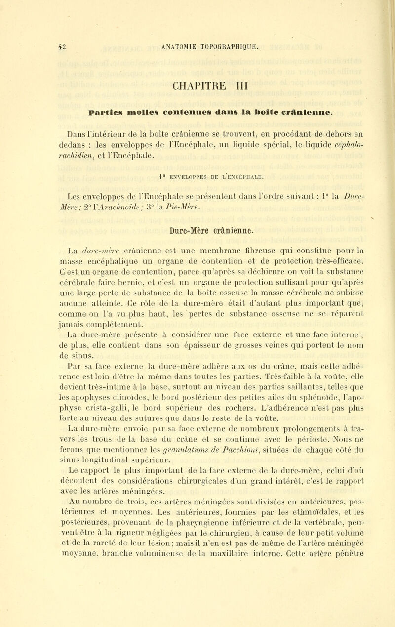 CHAPITRE III Parties molles contenues dans la boite crânienne. Dans l'intérieur de la boîte crânienne se trouvent, en procédant de dehors en dedans : les enveloppes de l'Encéphale, un liquide spécial, le liquide céphalo- rachidien, et l'Encéphale. 1° ENVELOPPES DE L'ENCÉPHALE. Les enveloppes de l'Encéphale se présentent dans l'ordre suivant : 1° la Dure- Mère; 2° Y Arachnoïde; 3° la Pie-Mère. Dure-Mère crânienne. La dure-mère crânienne est une membrane fibreuse qui constitue pour la masse encéphalique un organe de contention et de protection très-efficace. C'est un organe de contention, parce qu'après sa déchirure on voit la substance cérébrale faire hernie, et c'est un organe de protection suffisant pour qu'après une large perte de substance de la boîte osseuse la masse cérébrale ne subisse aucune atteinte. Ce rôle de la dure-mère était d'autant plus important que, comme on l'a vu plus haut, les pertes de substance osseuse ne se réparent jamais complètement. La dure-mère présente à considérer une face externe et une face interne ; de plus, elle contient dans son épaisseur de grosses veines qui portent le nom de sinus. Par sa face externe la dure-mère adhère aux os du crâne, mais cette adhé- rence est loin d'être la même dans toutes les parties. Très-faible à la voûte, elle devient très-intime à la base, surtout au niveau des parties saillantes, telles que les apophyses clinoïdes, le bord postérieur des petites ailes du sphénoïde, l'apo- physe crista-galli, le bord supérieur des rochers. L'adhérence n'est pas plus forte au niveau des sutures que dans le reste de la voûte. La dure-mère envoie par sa face externe de nombreux prolongements à tra- vers les trous de la base du crâne et se continue avec le périoste. Nous ne ferons que mentionner les granulations de Pacchioni, situées de chaque côté du sinus longitudinal supérieur. Le rapport le plus important de la face externe de la dure-mère, celui d'où découlent des considérations chirurgicales d'un grand intérêt, c'est le rapport avec les artères méningées. Au nombre de trois, ces artères méningées sont divisées en antérieures, pos- térieures et moyennes. Les antérieures, fournies par les ethmoïdales, et les postérieures, provenant de la pharyngienne inférieure et de la vertébrale, peu- vent être à la rigueur négligées par le chirurgien, à cause de leur petit volume et de la rareté de leur lésion ; mais il n'en est pas de même de l'artère méningée moyenne, branche volumineuse de la maxillaire interne. Cette artère pénètre