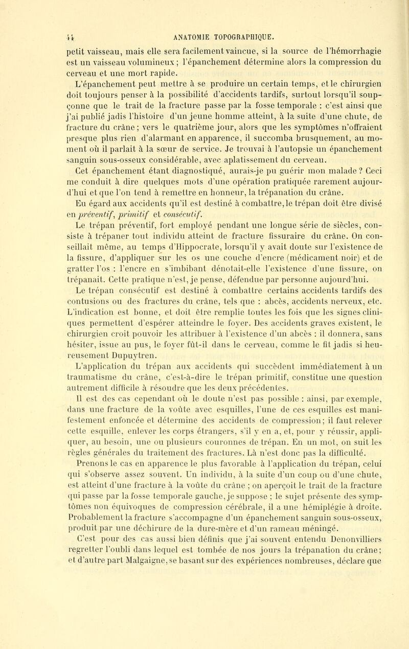 petit vaisseau, mais elle sera facilement vaincue, si la source de l'hémorrhagie est un vaisseau volumineux ; l'épanchement détermine alors la compression du cerveau et une mort rapide. L'épanchement peut mettre à se produire un certain temps, et le chirurgien doit toujours penser à la possibilité d'accidents tardifs, surtout lorsqu'il soup- çonne que le trait de la fracture passe par la fosse temporale : c'est ainsi que j'ai publié jadis l'histoire d'un jeune homme atteint, à la suite d'une chute, de fracture du crâne ; vers le quatrième jour, alors que les symptômes n'offraient presque plus rien d'alarmant en apparence, il succomba brusquement, au mo- ment où il parlait à la sœur de service. Je trouvai à l'autopsie un épanchement sanguin sous-osseux considérable, avec aplatissement du cerveau. Cet épanchement étant diagnostiqué, aurais-je pu guérir mon malade? Ceci me conduit à dire quelques mots d'une opération pratiquée rarement aujour- d'hui et que l'on tend à remettre en honneur, la trépanation du crâne. Eu égard aux accidents qu'il est destiné à combattre, le trépan doit être divisé en préventif, primitif et consécutif. Le trépan préventif, fort employé pendant une longue série de siècles, con- siste à trépaner tout individu atteint de fracture fissuraire du crâne. On con- seillait même, au temps d'Hippocrate, lorsqu'il y avait doute sur l'existence de la fissure, d'appliquer sur les os une couche d'encre (médicament noir) et de gratter l'os : l'encre en s'imbibant dénotait-elle l'existence d'une fissure, on trépanait. Cette pratique n'est, je pense, défendue par personne aujourd'hui. Le trépan consécutif est destiné à combattre certains accidents tardifs des contusions ou des fractures du crâne, tels que : abcès, accidents nerveux, etc. L'indication est bonne, et doit être remplie toutes les fois que les signes clini- ques permettent d'espérer atteindre le foyer. Des accidents graves existent, le chirurgien croit pouvoir les attribuer à l'existence d'un abcès : il donnera, sans hésiter, issue au pus, le foyer fùt-il dans le cerveau, comme le fit jadis si heu- reusement Dupuytren. L'application du trépan aux accidents qui succèdent immédiatement à un traumatisme du crâne, c'est-à-dire le trépan primitif, constitue une question autrement difficile à résoudre que les deux précédentes. Il est des cas cependant où le doute n'est pas possible : ainsi, par exemple, dans une fracture de la voûte avec esquilles, l'une de ces esquilles est mani- festement enfoncée et détermine des accidents de compression ; il faut relever cette esquille, enlever les corps étrangers, s'il y en a, et, pour y réussir, appli- quer, au besoin, une ou plusieurs couronnes de trépan. En un mot, on suit les règles générales du traitement des fractures. Là n'est donc pas la difficulté. Prenons le cas en apparence le plus favorable à l'application du trépan, celui qui s'observe assez souvent. Un individu, à la suite d'un coup ou d'une chute, est atteint d'une fracture à la voûte du crâne ; on aperçoit le trait de la fracture qui passe par la fosse temporale gauche, je suppose ; le sujet présente des symp- tômes non équivoques de compression cérébrale, il aune hémiplégie à droite. Probablement la fracture s'accompagne d'un épanchement sanguin sous-osseux, produit par une déchirure de la dure-mère et d'un rameau méningé. C'est pour des cas aussi bien définis que j'ai souvent entendu Denonvilliers regretter l'oubli clans lequel est tombée de nos jours la trépanation du crâne; et d'autre part Malgaigne, se basant sur des expériences nombreuses, déclare que