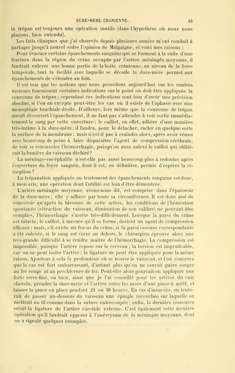 le trépan est toujours une opération inutile (dans l'hypothèse où nous nous plaçons, bien entendu). Les faits cliniques que j'ai observés depuis plusieurs années m'ont conduit à partager jusqu'à nouvel ordre l'opinion de Malgaigne, et voici mes raisons : Pour évacuer certains épanchements sanguins qui se forment à la suite d'une fracture dans la région du crâne occupée par l'artère méningée moyenne, il faudrait enlever une bonne partie de la boîte crânienne, au niveau de la fosse temporale, tant la facilité avec laquelle se décolle la dure-mère permet aux épanchements de s'étendre au loin. Il est vrai que les notions que nous possédons aujourd'hui sur les centres moteurs fournissent certaines indications sur le point où doit être appliquée la couronne de trépan ; cependant ces indications sont loin d'avoir une précision absolue, si l'on en excepte peut-être les cas où il existe de l'aphasie avec une monoplégie brachiale droite. D'ailleurs, lors même que la couronne de trépan aurait découvert l'épanchement, il ne faut pas s'attendre à voir sortir immédia- tement le sang par cette ouverture : le caillot, en effet, adhère d'une manière très-intime à la dure-mère; il faudra, pour le détacher, racler en quelque sorte la surface de la membrane : mais n'est-il pas à craindre alors, après avoir réussi avec beaucoup de peine à faire disparaître l'agent de compression cérébrale, de voir se renouveler l'hémorrhagie, puisqu'on aura enlevé le caillot qui oblité- rait la lumière du vaisseau déchiré? La méningo-encéphalite n'est-elle pas aussi beaucoup plus à redouter après l'ouverture du foyer sanguin, dont il est, en définitive, permis d'espérer la ré- sorption ? La trépanation appliquée au traitement des épanchements sanguins est donc, à mon avis, une opération dont l'utilité est loin d'être démontrée. L'artère méningée moyenne, avons-nous dit, est comprise dans l'épaisseur de la dure-mère; elle y adhère par toute sa circonférence. Il est donc aisé de concevoir' qu'après la blessure de cette artère, les conditions de l'hémostase spontanée (rétraction du vaisseau, diminution de son calibre) ne pouvant être remplies, l'hémorrhagie s'arrête très-difficilement. Lorsque la paroi du crâne est intacte, le caillot, à mesure qu'il se forme, devient un agent de compression efficace : mais, s'il existe un fracas du crâne, si la paroi osseuse correspondante a été enlevée, si le sang est versé au dehors, le chirurgien éprouve alors une très-grande difficulté à se rendre maître de l'hémorrhagie. La compression est impossible, puisque l'artère repose sur le cerveau ; la torsion est impraticable, car on ne peut isoler l'artère ; la ligature ne peut être appliquée pour la même raison. Ajoutons à cela la profondeur où se trouve le vaisseau, et l'on concevra que le cas est fort embarrassant, d'autant plus qu'on ne saurait guère songer au fer rouge ni au perchlorure de fer. Peut-être alors pourrait-on appliquer une forte serre-fine, ou bien, ainsi que je l'ai conseillé pour les artères du cuir chevelu, prendre la dure-mère et l'artère entre les mors d'une pince à arrêt, et laisser la pince en place pendant 24 ou 48 heures. En cas d'insuccès, on tente- rait de passer au-dessous du vaisseau une épingle recourbée sur laquelle on mettrait un fil comme dans la suture entrecoupée ; enfin, la dernière ressource serait la ligature de l'artère carotide externe. C'est également cette dernière opération qu'il faudrait opposer à l'anévrysme de la méningée moyenne, dont on a signalé quelques exemples.