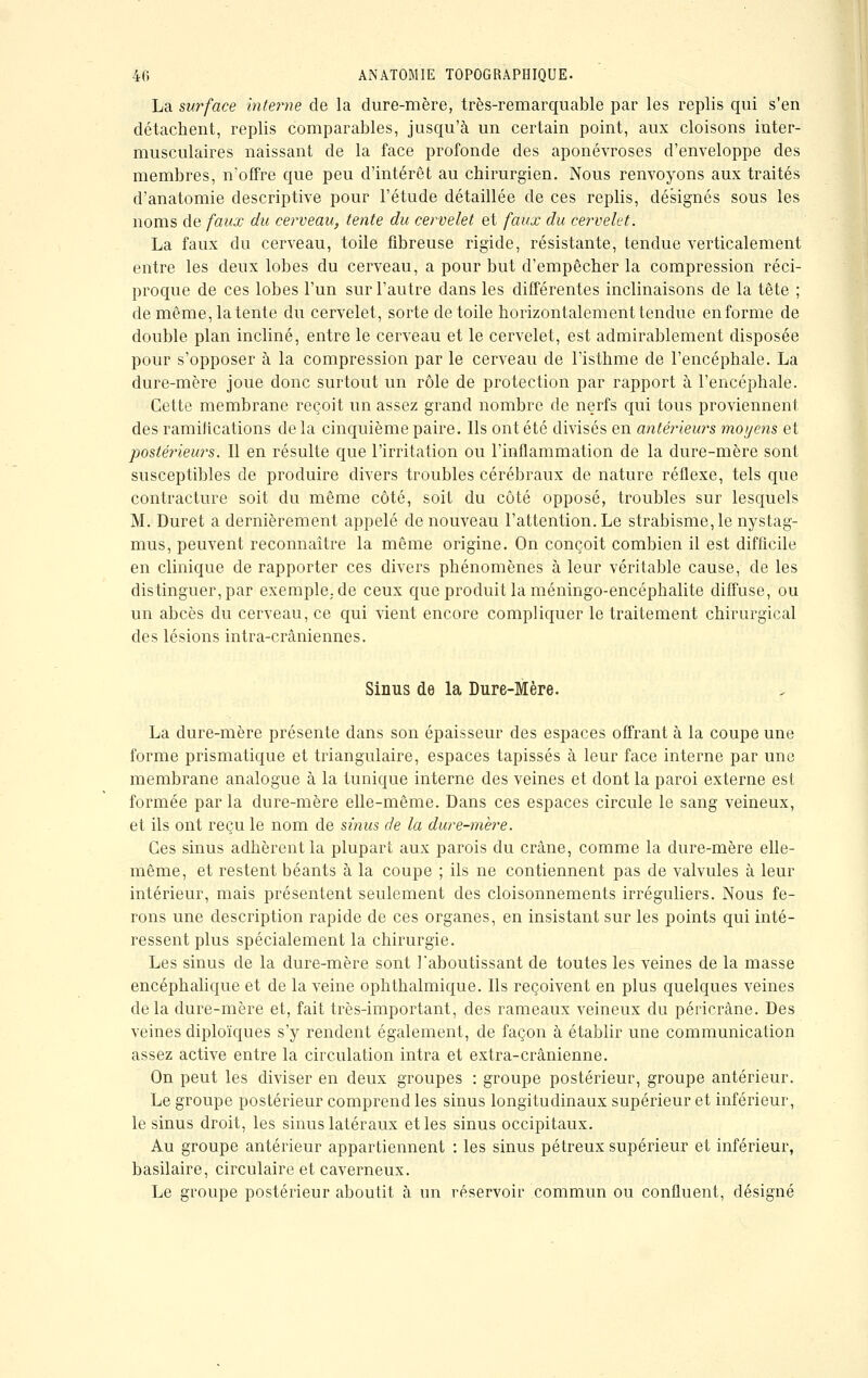 La surface interne de la dure-mère, très-remarquable par les replis qui s'en détachent, replis comparables, jusqu'à un certain point, aux cloisons inter- musculaires naissant de la face profonde des aponévroses d'enveloppe des membres, n'offre que peu d'intérêt au chirurgien. Nous renvoyons aux traités d'anatomie descriptive pour l'étude détaillée de ces replis, désignés sous les noms de faux du cerveau, tente du cervelet et faux du cervelet. La faux du cerveau, toile fibreuse rigide, résistante, tendue verticalement entre les deux lobes du cerveau, a pour but d'empêcher la compression réci- proque de ces lobes l'un sur l'autre dans les différentes inclinaisons de la tête ; de même, latente du cervelet, sorte de toile horizontalement tendue enforme de double plan incliné, entre le cerveau et le cervelet, est admirablement disposée pour s'opposer à la compression par le cerveau de l'isthme de l'encéphale. La dure-mère joue donc surtout un rôle de protection par rapport à l'encéphale. Cette membrane reçoit un assez grand nombre de nerfs qui tous proviennent des ramifications de la cinquième paire. Ils ont été divisés en antérieurs moyens et postérieurs. Il en résulte que l'irritation ou l'inflammation de la dure-mère sont susceptibles de produire divers troubles cérébraux de nature réflexe, tels que contracture soit du même côté, soit du côté opposé, troubles sur lesquels M. Duret a dernièrement appelé de nouveau l'attention. Le strabisme, le nystag- mus, peuvent reconnaître la même origine. On conçoit combien il est difficile en clinique de rapporter ces divers phénomènes à leur véritable cause, de les distinguer, par exemple,, de ceux que produit la méningo-encéphalite diffuse, ou un abcès du cerveau, ce qui vient encore compliquer le traitement chirurgical des lésions intra-crâniennes. Sinus de la Dure-Mère. La dure-mère présente dans son épaisseur des espaces offrant à la coupe une forme prismatique et triangulaire, espaces tapissés à leur face interne par une membrane analogue à la tunique interne des veines et dont la paroi externe est formée par la dure-mère elle-même. Dans ces espaces circule le sang veineux, et ils ont reçu le nom de sinus de la dure-mere. Ces sinus adhèrent la plupart aux parois du crâne, comme la dure-mère elle- même, et restent béants à la coupe ; ils ne contiennent pas de valvules à leur intérieur, mais présentent seulement des cloisonnements irréguliers. Nous fe- rons une description rapide de ces organes, en insistant sur les points qui inté- ressent plus spécialement la chirurgie. Les sinus de la dure-mère sont l'aboutissant de toutes les veines de la masse encéphalique et de la veine ophthalmique. Ils reçoivent en plus quelques veines delà dure-mère et, fait très-important, des rameaux veineux du péricrâne. Des veines diploïques s'y rendent également, de façon à établir une communication assez active entre la circulation intra et extra-crânienne. On peut les diviser en deux groupes : groupe postérieur, groupe antérieur. Le groupe postérieur comprend les sinus longitudinaux supérieur et inférieur, le sinus droit, les sinus latéraux et les sinus occipitaux. Au groupe antérieur appartiennent : les sinus pétreux supérieur et inférieur, basilaire, circulaire et caverneux. Le groupe postérieur aboutit à un réservoir commun ou confluent, désigné