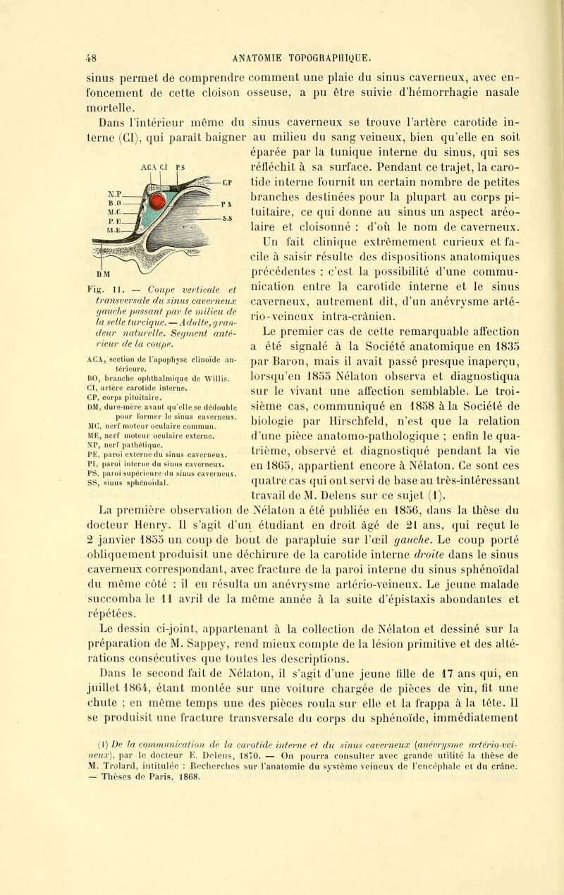 ACA CI PS sinus permet de comprendre comment une plaie du sinus caverneux, avec en- foncement de cette cloison osseuse, a pu être suivie d'hémorrhagie nasale mortelle. Dans l'intérieur même du sinus caverneux se trouve l'artère carotide in- terne (CI), qui paraît baigner au milieu du sang veineux, bien qu'elle en soit éparée par la tunique interne du sinus, qui ses réfléchit à sa surface. Pendant ce trajet, la caro- tide interne fournit un certain nombre de petites branches destinées pour la plupart au corps pi- tuitaire, ce qui donne au sinus un aspect aréo- laire et cloisonné : d'où le nom de caverneux. Un fait clinique extrêmement curieux et fa- cile à saisir résulte des dispositions anatomiques précédentes : c'est la possibilité d'une commu- nication entre la carotide interne et le sinus caverneux, autrement dit, d'un anévrysme arté- rio-veineux intra-crânien. Le premier cas de cette remarquable affection a été signalé à la Société anatomique en 1835 par Baron, mais il avait passé presque inaperçu, lorsqu'en 1855 Nélaton observa et diagnostiqua sur le vivant une affection semblable. Le troi- sième cas, communiqué en 1858 à la Société de biologie par Hirschfeld, n'est que la relation d'une pièce anatomo-pathologique ; enfin le qua- trième, observé et diagnostiqué pendant la vie en 1865, appartient encore à Nélaton. Ce sont ces quatre cas qui ont servi de base au très-intéressant travail de M. Delens sur ce sujet (1). La première observation de Nélaton a été publiée en 1856, dans la thèse du docteur Henry. Il s'agit d'un étudiant en droit âgé de 21 ans, qui reçut le 2 janvier 1855 un coup de bout de parapluie sur l'œil gauche. Le coup porté obliquement produisit une déchirure de la carotide interne droite dans le sinus caverneux correspondant, avec fracture de la paroi interne du sinus sphénoïdal du même côté : il en résulta un anévrysme artério-veineux. Le jeune malade succomba le 11 avril de la même année à la suite d'épistaxis abondantes et répétées. Le dessin ci-joint, appartenant à la collection de Nélaton et dessiné sur la préparation de M. Sappey, rend mieux compte de la lésion primitive et des alté- rations consécutives que toutes les descriptions. Dans le second fait de Nélaton, il s'agit d'une jeune fille de 17 ans qui, en juillet 1864, étant montée sur une voiture chargée de pièces de vin, fit une chute ; en même temps une des pièces roula sur elle et la frappa à la tête. Il se produisit une fracture transversale du corps du sphénoïde, immédiatement DM Fig. 11. — Coupe verticale et transversale du sinus caverneux gauche passant par le milieu de la selle turcique. — Adulte, gran- deur naturelle. Segment anté- rieur de la coupe. ACA, section de l'apophyse clinoïde an- térieure. BO, branche ophthalmique de Willis. CI, artère carotide interne. CP. corps pituitaire. DM, dure-mère avant qu'elle se dédouble pour former le sinus caverneux. SIC, nerf moteur oculaire commun. S1E, nerf moteur oculaire externe. NP, nerf pathétique. PE, paroi externe du sinus caverneux. PI, paroi interne du sinus caverneux. PS, paroi supérieure du sinus caverneux. SS, sinus sphénoïdal. (\) De la communication de la carotide interne et du sinus caverneux [anévrysme artério-vei- neux), par le docteur E. Delens, 1870. — On pourra consulter avec grande utilité la thèse de M. Trolard, intitulée : Recherches sur l'anatomie du système veineux de l'encéphale et du crâne. — Thèses de Paris, 1868.