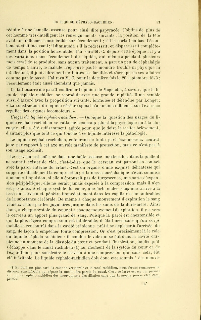 réduite à une lamelle osseuse pour ainsi dire papyracée. J'obtins de plus de cet homme très-intelligent les renseignements suivants : la position de la tête avait une influence considérable sur l'écoulement ; s'il la portait en bas, l'écou- lement était incessant; il diminuait, s'il la redressait, et disparaissait complète- ment dans la position horizontale. J'ai suivi M. C. depuis cette époque : il y a des variations dans l'écoulement du liquide, qui même a pendant plusieurs mois cessé de se produire, sans aucun traitement. A part un peu de céphalalgie de temps à autre, le malade n'éprouve pas le moindre trouble ni physique ni intellectuel, il jouit librement de toutes ses facultés et s'occupe de ses affaires comme par le passé. J'ai revu M. C. pour la dernière fois le 20 septembre 1873 : l'écoulement était aussi abondant que jamais. Ce fait bizarre me paraît confirmer l'opinion de Magendie, à savoir, que le li- quide céphalo-rachidien se reproduit avec une grande rapidité. Il me semble aussi d'accord avec la proposition suivante, formulée et défendue par Longet : « La soustraction du liquide cérébro-spinal n'a aucune influence sur l'exercice régulier des organes locomoteurs. » Usages du liquide cr'phalo-rachidien. — Quoique la question des usages du li- quide céphalo-rachidien se rattache beaucoup plus à la physiologie qu'à la chi- rurgie, elle a été suffisamment agitée pour que je doive la traiter brièvement, d'autant plus que tout ce qui touche à ce liquide intéresse la pathologie. Le liquide céphalo-rachidien, entourant de toute part l'axe nerveux central joue par rapport à cet axe un rôle manifeste de protection, mais ce n'est pas là son usage exclusif. Le cerveau est enfermé dans une boîte osseuse inextensible dans laquelle il ne saurait exister de vide, c'est-à-dire que le cerveau est partout en contact avec la paroi interne du crâne. C'est un organe d'une exquise délicatesse qui supporte difficilement la compression; si la masse encéphalique n'était soumise à aucune impulsion, si elle n'éprouvait pas de turgescence, une sorte d'expan- sion périphérique, elle ne serait jamais exposée à la compression, mais il n'en est pas ainsi. A chaque systole du cœur, une forte ondée sanguine arrive à la base du cerveau et pénètre immédiatement dans les capillaires innombrables de la substance cérébrale. De même à chaque mouvement d'expiration le sang veineux reflue par les jugulaires jusque dans les sinus de la dure-mère. Ainsi donc, à chaque systole du cœur et à chaque mouvement d'expiration, il y a vers le cerveau un apport plus grand de sang. Puisque la paroi est inextensible et que la plus légère compression est intolérable, il était nécessaire qu'un corps mobile se rencontrât dans la cavité crânienne prêt à se déplacer à l'arrivée du sang, de façon à empêcher toute compression. Or c'est précisément là le rôle du liquide céphalo-rachidien : il comble le vide qui se fait dans la cavité crâ- nienne au moment de la diastole du cœur et pendant l'inspiration, tandis qu'il s'échappe dans le canal rachidien (1) au moment de la systole du cœur et de l'expiration, pour soustraire le cerveau à une compression qui, sans cela, eût été inévitable. Le liquide céphalo-rachidien doit donc être soumis à des mouve- (1) En étudiant plus tard la colonne vertébrale et le canal rachidien, nous ferons remarquer la distance considérable qui sépare la moelle des parois du canal. C'est ce large espace qui permet au liquide céphalo-rachidien des mouvements d'oscillation sans que la moelle puisse être com- primée. 4*