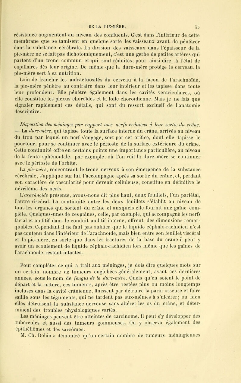 résistance augmentent au niveau des confluents. C'est dans l'intérieur de cette membrane que se tamisent en quelque sorte les vaisseaux avant de pénétrer dans la substance cérébrale. La division des vaisseaux dans l'épaisseur de la pie-mère ne se fait pas dichotomiquement, c'est une gerbe de petites artères qui partent d'un tronc commun et qui sont réduites, pour ainsi dire, à l'état de capillaires dès leur origine. De même que la dure-mère protège le cerveau, la pie-mère sert à sa nutrition. Loin de franchir les anfractuosités du cerveau à la façon de l'arachnoïde, la pie-mère pénètre au contraire dans leur intérieur et les tapisse dans toute leur profondeur. Elle pénètre également dans les cavités ventriculaires, où elle constitue les plexus choroïdes et la toile choroïdienne. Mais je ne fais que signaler rapidement ces détails, qui sont du ressort exclusif de l'anatomie descriptive. Disposition des méninges par rapport aux nerfs crâniens à leur sortie du crâne. — La dure-mère, qui tapisse toute la surface interne du crâne, arrivée au niveau du trou par lequel un nerf s'engage, sort par cet orifice, dont elle tapisse le pourtour, pour se continuer avec le périoste de la surface extérieure du crâne. Cette continuité offre en certains points une importance particulière, au niveau delà fente sphénoïdale, par exemple, où l'on voit la dure-mère se continuer avec le périoste de l'orbite. La/»ie-mère, rencontrant le tronc nerveux à son émergence de la substance cérébrale, s'applique sur lui, l'accompagne après sa sortie du crâne, et, perdant son caractère de vascularité pour devenir celluleuse, constitue en définitive le névrilème des nerfs. h'arachnoïde présente, avons-nous dit plus haut, deux feuillets, l'un pariétal, l'autre viscéral. La continuité entre les deux feuillets s'établit au niveau de tous les organes qui sortent du crâne et auxquels elle fournit une gaine com- plète. Quelques-unes de ces gaines, celle, par exemple, qui accompagne les nerfs facial et auditif dans le conduit auditif interne, offrent des dimensions remar- quables. Cependant il ne faut pas oublier que le liquide céphalo-rachidien n'est pas contenu dans l'intérieur de l'arachnoïde, mais bien entre son feuillet viscéral et la pie-mère, en sorte que dans les fractures de la base du crâne il peut y avoir un écoulement de liquide céphalo-rachidien lors même que les gaines de l'arachnoïde restent intactes. Pour compléter ce qui a trait aux méninges, je dois dire quelques mots sur un certain nombre de tumeurs englobées généralement, avant ces dernières années, sous le nom de fongus de la dure-mère. Quels qu'en soient le point de départ et la nature, ces tumeurs, après être restées plus ou moins longtemps incluses dans la cavité crânienne, finissent par détruire la paroi osseuse et faire saillie sous les téguments, qui ne tardent pas eux-mêmes à s'ulcérer; ou bien elles détruisent la substance nerveuse sans altérer les os du crâne, et déter- minent des troubles physiologiques variés. Les méninges peuvent être atteintes de carcinome. Il peut s'y développer des tubercules et aussi des tumeurs gommeuses. On y observa également des épithéliômes et des sarcomes. M. Ch. Robin a démontré qu'un certain nombre de tumeurs méningiennes