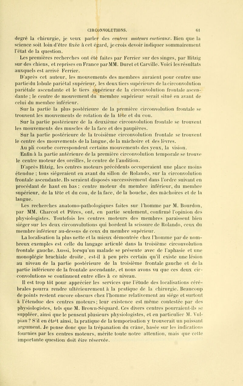 degré la chirurgie, je veux parler des centres moteurs corticaux. Bien que la science soit loin d'être fixée à cet égard, je crois devoir indiquer sommairement l'état de la question. Les premières recherches ont été faites par Ferrier sur des singes, par Hitzig sur des chiens, et reprises en France par MM. Duret et Carville. Voici les résultats auxquels est arrivé Ferrier. D'après cet auteur, les mouvements des membres auraient pour centre une partie'du lobule pariétal supérieur, les deux tiers supérieurs de la circonvolution pariétale ascendante et le tiers supérieur de la circonvolution frontale ascen- dante ; le centre de mouvement du membre supérieur serait situé en avant de celui du membre inférieur. Sur la partie la plus postérieure de la première circonvolution frontale se trouvent les mouvements de rotation de la tête et du cou. Sur la partie postérieure de la deuxième circonvolution frontale se trouvent les mouvements des muscles de la face et des paupières. Sur la partie postérieure de la troisième circonvolution frontale se trouvent le centre des mouvements delà langue, delà mâchoire et des lèvres. Au pli courbe correspondent certains mouvements des yeux, la vision. Enfin à la partie antérieure de la première circonvolution temporale se trouve le centre moteur des oreilles, le centre de l'audition. D'après Hitzig, les centres moteurs précédents occuperaient une place moins étendue ; tous siégeraient en avant du sillon de Rolando, sur la circonvolution frontale ascendante. Ils seraient disposés successivement dans l'ordre suivant en procédant de haut en bas : centre moteur du membre inférieur, du membre supérieur, de la tête et du cou, de la face, de la bouche, des mâchoires et de la langue. Les recherches anatomo-pathologiques faites sur l'homme par M. Bourdon, par MM. Gharcot et Pitres, ont, en partie seulement, confirmé l'opinion des physiologistes. Toutefois les centres moteurs des membres paraissent bien siéger sur les deux circonvolutions qui bordent la scissure de Rolando, ceux du membre inférieur au-dessus de ceux du membre supérieur. La localisation la plus nette et la mieux démontrée chez l'homme par de nom- breux exemples est celle du langage articulé dans la troisième circonvolution frontale gauche. Aussi, lorsqu'un malade se présente avec de l'aphasie et une monoplégie brachiale droite, est-il à peu près certain qu'il existe une lésion au niveau de la partie postérieure de la troisième frontale gauche et de la partie inférieure de la frontale ascendante, et nous avons vu que ces deux cir- convolutions se continuent entre elles à ce niveau. Il est trop tôt pour apprécier les services que l'étude des localisations céré- brales pourra rendre ultérieurement à la pratique de la chirurgie. Beaucoup de points restent encore obscurs chez l'homme relativement au siège et surtout à l'étendue des centres moteurs; leur existence est même contestée par des physiologistes, tels que M. Brown-Séquard. Ces divers centres pourraient-ils se suppléer, ainsi que le pensent plusieurs physiologistes, et en particulier M. Vul- pian ? S'il en éta't ainsi, la pratique de la temporisation y trouverait un puissant argument. Je pense donc que la trépanation du crâne, basée sur les indications fournies par les centres moteurs, mérite toute notre attention, mais que cette importante question doit être réservée.