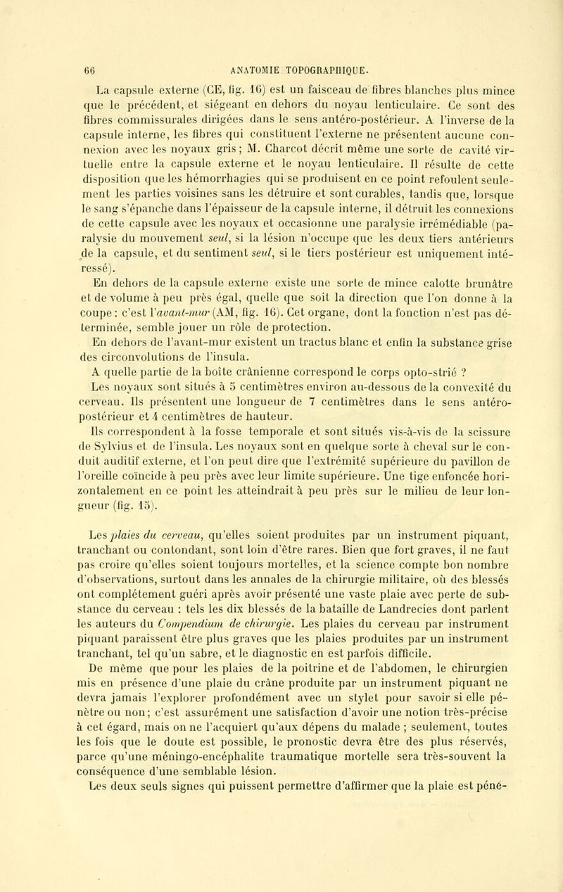 La capsule externe (CE, fig. 16) est un faisceau de fibres blanches plus mince que le précédent, et siégeant en dehors du noyau lenticulaire. Ce sont des fibres commissurales dirigées dans le sens antéro-postérieur. A l'inverse de la capsule interne, les fibres qui constituent l'externe ne présentent aucune con- nexion avec les noyaux gris ; M. Charcot décrit même une sorte de .cavité vir- tuelle entre la capsule externe et le noyau lenticulaire. Il résulte de cette disposition que les hémorrhagies qui se produisent en ce point refoulent seule- ment les parties voisines sans les détruire et sont curables, tandis que, lorsque le sang s'épanche dans l'épaisseur de la capsule interne, il détruit les connexions de cette capsule avec les noyaux et occasionne une paralysie irrémédiable (pa- ralysie du mouvement seul, si la lésion n'occupe que les deux tiers antérieurs de la capsule, et du sentiment seul, si le tiers postérieur est uniquement inté- ressé). En dehors de la capsule externe existe une sorte de mince calotte brunâtre et de volume à peu près égal, quelle que soit la direction que l'on donne à la coupe : c'est Yavant-mur (AM, fig. 16). Cet organe, dont la fonction n'est pas dé- terminée, semble jouer un rôle de protection. En dehors de l'avant-mur existent un tractus blanc et enfin la substance grise des circonvolutions de l'insula. A quelle partie de la boîte crânienne correspond le corps opto-strié ? Les noyaux sont situés à 5 centimètres environ au-dessous de la convexité du cerveau. Ils présentent une longueur de 7 centimètres dans le sens antéro- postérieur et 4 centimètres de hauteur. Ils correspondent à la fosse temporale et sont situés vis-à-vis de la scissure de Sylvius et de l'insula. Les noyaux sont en quelque sorte à cheval sur le con- duit auditif externe, et l'on peut dire que l'extrémité supérieure du pavillon de l'oreille coïncide à peu près avec leur limite supérieure. Une tige enfoncée hori- zontalement en ce point les atteindrait à peu près sur le milieu de leur lon- gueur (fig. 15). Les plaies du cerveau, qu'elles soient produites par un instrument piquant, tranchant ou contondant, sont loin d'être rares. Bien que fort graves, il ne faut- pas croire qu'elles soient toujours mortelles, et la science compte bon nombre d'observations, surtout dans les annales de la chirurgie militaire, où des blessés ont complètement guéri après avoir présenté une vaste plaie avec perte de sub- stance du cerveau : tels les dix blessés de la bataille de Landrecies dont parlent les auteurs du Compendium de chirurgie. Les plaies du cerveau par instrument piquant paraissent être plus graves que les plaies produites par un instrument tranchant, tel qu'un sabre, et le diagnostic en est parfois difficile. De même que pour les plaies de la poitrine et de l'abdomen, le chirurgien mis en présence d'une plaie du crâne produite par un instrument piquant ne devra jamais l'explorer profondément avec un stylet pour savoir si elle pé- nètre ou non; c'est assurément une satisfaction d'avoir une notion très-précise à cet égard, mais on ne l'acquiert qu'aux dépens du malade ; seulement, toutes les fois que le doute est possible, le pronostic devra être des plus réservés, parce qu'une méningo-encéphalite traumatique mortelle sera très-souvent la conséquence d'une semblable lésion. Les deux seuls signes qui puissent permettre d'affirmer que la plaie est péné-