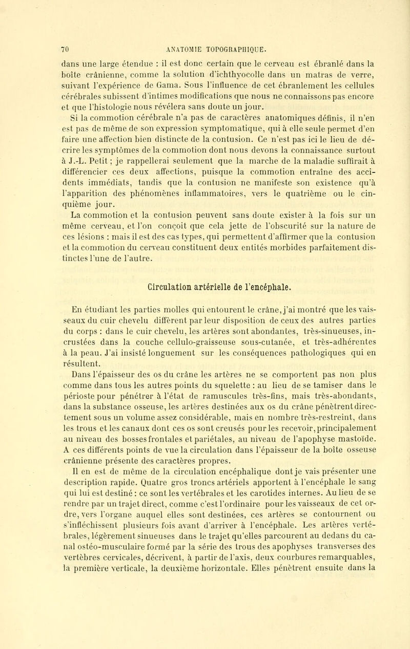 dans une large étendue : il est donc certain que le cerveau est ébranlé dans la boîte crânienne, comme la solution d'ichthyocolle dans un matras de verre, suivant l'expérience de Gama. Sous l'influence de cet ébranlement les cellules cérébrales subissent d'intimes modifications que nous ne connaissons pas encore et que l'histologie nous révélera sans doute un jour. Si la commotion cérébrale n'a pas de caractères anatomiques définis, il n'en est pas de même de son expression symptomatique, qui à elle seule permet d'en faire une affection bien distincte de la contusion. Ce n'est pas ici le lieu de dé- crire les symptômes delà commotion dont nous devons la connaissance surtout à J.-L. Petit ; je rappellerai seulement que la marche de la maladie suffirait à différencier ces deux affections, puisque la commotion entraîne des acci- dents immédiats, tandis que la contusion ne manifeste son existence qu'à l'apparition des phénomènes inflammatoires, vers le quatrième ou le cin- quième jour. La commotion et la contusion peuvent sans doute exister à la fois sur un même cerveau, et l'on conçoit que cela jette de l'obscurité sur la nature de ces lésions : mais il est des cas types, qui permettent d'affirmer que la contusion et la commotion du cerveau constituent deux entités morbides parfaitement dis- tinctes l'une de l'autre. Circulation artérielle de l'encéphale. En étudiant les parties molles qui entourent le crâne, j'ai montré que les vais- seaux du cuir chevelu diffèrent par leur disposition de ceux des autres parties du corps : dans le cuir chevelu, les artères sont abondantes, très-sinueuses, in- crustées dans la couche cellulo-graisseuse sous-cutanée, et très-adhérentes à la peau. J'ai insisté longuement sur les conséquences pathologiques qui en résultent. Dans l'épaisseur des os du crâne les artères ne se comportent pas non plus comme dans tous les autres points du squelette : au lieu de se tamiser dans le périoste pour pénétrer à l'état de ramuscules très-fins, mais très-abondants, dans la substance osseuse, les artères destinées aux os du crâne pénètrent direc- tement sous un volume assez considérable, mais en nombre très-restreint, dans les trous et les canaux dont ces os sont creusés pour les recevoir, principalement au niveau des bosses frontales et pariétales, au niveau de l'apophyse mastoïde. A ces différents points de vue la circulation dans l'épaisseur de la boîte osseuse crânienne présente des caractères propres. Il en est de même de la circulation encéphalique dont je vais présenter une description rapide. Quatre gros troncs artériels apportent à l'encéphale le sang qui lui est destiné : ce sont les vertébrales et les carotides internes. Au lieu de se rendre par un trajet direct, comme c'est l'ordinaire pour les vaisseaux de cet or- dre, vers l'organe auquel elles sont destinées, ces artères se contournent ou s'infléchissent plusieurs fois avant d'arriver à l'encéphale. Les artères verté- brales, légèrement sinueuses dans le trajet qu'elles parcourent au dedans du ca- nal ostéo-musculaire formé par la série des trous des apophyses transverses des vertèbres cervicales, décrivent, à partir de l'axis, deux courbures remarquables, la première verticale, la deuxième horizontale. Elles pénètrent ensuite dans la