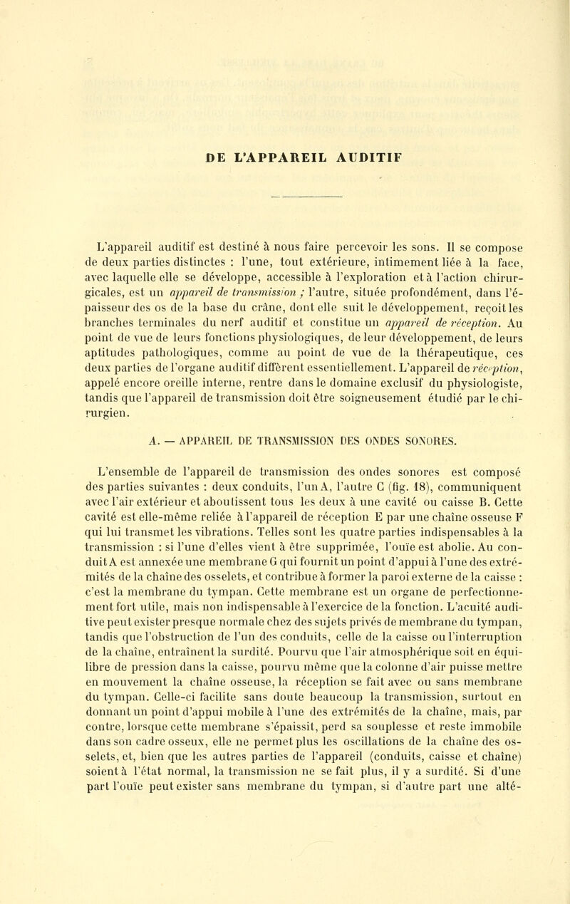 DE L'APPAREIL AUDITIF L'appareil auditif est destiné à nous faire percevoir les sons. Il se compose de deux parties distinctes : l'une, tout extérieure, intimement liée à la face, avec laquelle elle se développe, accessible à l'exploration et à l'action chirur- gicales, est un appareil de transmission ; l'autre, située profondément, dans l'é- paisseur des os de la base du crâne, dont elle suit le développement, reçoit les branches terminales du nerf auditif et constitue un appareil de réception. Au point de vue de leurs fonctions physiologiques, de leur développement, de leurs aptitudes pathologiques, comme au point de vue de la thérapeutique, ces deux parties de l'organe auditif diffèrent essentiellement. L'appareil de réception, appelé encore oreille interne, rentre dans le domaine exclusif du physiologiste, tandis que l'appareil de transmission doit être soigneusement étudié par le chi- rurgien. A. — APPAREIL DE TRANSMISSION DES ONDES SONORES. L'ensemble de l'appareil de transmission des ondes sonores est composé des parties suivantes : deux conduits, l'un A, l'autre G (fig. 18), communiquent avec l'air extérieur et aboutissent tous les deux à une cavité ou caisse B. Cette cavité est elle-même reliée à l'appareil de réception E par une chaîne osseuse F qui lui transmet les vibrations. Telles sont les quatre parties indispensables à la transmission : si l'une d'elles vient à être supprimée, l'ouïe est abolie. Au con- duit A est annexée une membrane G qui fournit un point d'appui à l'une des extré- mités de la chaîne des osselets, et contribue à former la paroi externe de la caisse : c'est la membrane du tympan. Cette membrane est un organe de perfectionne- ment fort utile, mais non indispensable à l'exercice delà fonction. L'acuité audi- tive peut exister presque normale chez des sujets privés de membrane du tympan, tandis que l'obstruction de l'un des conduits, celle de la caisse ou l'interruption de la chaîne, entraînent la surdité. Pourvu que l'air atmosphérique soit en équi- libre de pression dans la caisse, pourvu même que la colonne d'air puisse mettre en mouvement la chaîne osseuse, la réception se fait avec ou sans membrane du tympan. Celle-ci facilite sans doute beaucoup la transmission, surtout en donnant un point d'appui mobile à l'une des extrémités de la chaîne, mais, par contre, lorsque cette membrane s'épaissit, perd sa souplesse et reste immobile dans son cadre osseux, elle ne permet plus les oscillations de la chaîne des os- selets, et, bien que les autres parties de l'appareil (conduits, caisse et chaîne) soient à l'état normal, la transmission ne se fait plus, il y a surdité. Si d'une part l'ouïe peut exister sans membrane du tympan, si d'autre part une alté-