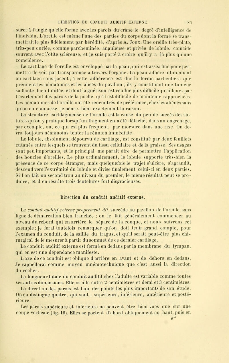 surer à l'angle qu'elle forme avec les parois du crâne le degré d'intelligence de l'individu. L'oreille est même l'une des parties du corps dont la forme se trans- mettrait le plus fidèlement par hérédité, d'après A. Joux. Une oreille très-plate, très-peu ourlée, comme parcheminée, anguleuse et privée de lobule, coïncide souvent avec l'otite scléreuse, et je suis porté à croire qu'il y a là plus qu'une coïncidence. Le cartilage de l'oreille est enveloppé par la peau, qui est assez fine pour per- mettre de voir par transparence à travers l'organe. La peau adhère intimement au cartilage sous-jacent ; à cette adhérence est due la forme particulière que prennent les hématomes et les abcès du pavillon ; ils y constituent une tumeur saillante, bien limitée, et dont la guérison est rendue plus difficile qu'ailleurs par l'écartement des parois de la poche, qu'il est difficile de maintenir rapprochées. Les hématomes de l'oreille ont été rencontrés de préférence, chez les aliénés sans qu'on en connaisse, je pense, bien exactement la raison. La structure cartilagineuse de l'oreille est la cause du peu de succès des su- tures qu'on y pratique lorsqu'un fragment en a été détaché, dans un engrenage, par exemple, ou, ce qui est plus fréquent, par morsure dans une rixe. On de- vra toujours néanmoins tenter la réunion immédiate. Le lobule, absolument dépourvu de cartilage, est constitué par deux feuillets cutanés entre lesquels se trouvent du tissu cellulaire et delà graisse. Ses usages sont peu importants, et le principal me paraît être de permettre l'application des boucles d'oreilles. Le plus ordinairement, le lobule supporte très-bien la présence de ce corps étranger, mais quelquefois le trajet s'ulcère, s'agrandit, descend vers l'extrémité du lobule et divise finalement celui-ci en deux parties. Si l'on fait un second trou au niveau du premier, le même résultat peut se pro- duire, et il en résulte trois dentelures fort disgracieuses. Direction du conduit auditif externe. Le conduit auditif externe proprement dit succède au pavillon de l'oreille sans ligne de démarcation bien tranchée ; on le fait généralement commencer au niveau du rebord qui en arrière le sépare de la conque, et nous suivrons cet exemple; je ferai toutefois remarquer qu'on doit tenir grand compte, pour l'examen du conduit, de la saillie du tragus, et qu'il serait peut-être plus chi- rurgical de le mesurer à partir du sommet de ce dernier cartilage. Le conduit auditif externe est fermé en dedans par la membrane du tympan, qui en est une dépendance manifeste. L'axe de ce conduit est oblique d'arrière en avant et de dehors en dedans. Je rappellerai comme moyen mnémotechnique que c'est aussi la direction du rocher. La longueur totale du conduit auditif chez l'adulte est variable comme toutes ses autres dimensions. Elle oscille entre 2 centimètres et demi et 3 centimètres. La direction des parois est l'un des points les plus importants de son étude. On en distingue quatre, qui sont : supérieure, inférieure, antérieure et posté- rieure. Les parois supérieure et inférieure ne peuvent être bien vues que sur une coupe verticale (fig. 19). Elles se portent d'abord obliquement en haut, puis en b