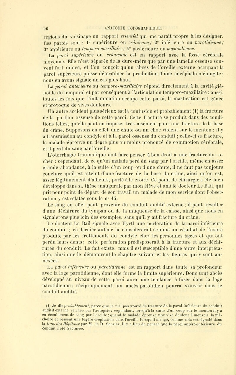 régions du voisinage un rapport essentiel qui me paraît propre à les désigner. Ces parois sont: 1° supérieure ou crânienne; 2° inférieure ou parotidienne ; 3° antérieure ou temporo-maxillaire ; 4° postérieure ou mastoïdienne. La paroi supérieure ou crânienne est en rapport avec la fosse cérébrale moyenne. Elle n'est séparée de la dure-mère que par une lamelle osseuse sou- vent fort mince, et l'on conçoit qu'un abcès de l'oreille externe occupant la paroi supérieure puisse déterminer la production d'une encéphalo-méningite ; nous en avons signalé un cas plus haut. La paroi antérieure ou temporo-maxillaire répond directement à la cavité glé- noïde du temporal et par conséquent à l'articulation temporo-maxillaire : aussi, toutes les fois que l'inflammation occupe cette paroi, la mastication est gênée et provoque de vives douleurs. Un autre accident plus sérieux est la contusion et probablement (1) la fracture de la portion osseuse de cette paroi. Cette fracture se produit dans des condi- tions telles, qu'elle peut en imposer très-aisément pour une fracture delà base du crâne. Supposons en effet une chute ou un choc violent sur le menton : il y a transmission au condyle et à la paroi osseuse du conduit ; celle-ci se fracture, le malade éprouve un degré plus ou moins prononcé de commotion cérébrale, et il perd du sang par l'oreille. L'otorrhagie traumatique doit faire penser à bon droit à une fracture du ro- cher : cependant, de ce qu'un malade perd du sang par l'oreille, même en assez grande abondance, à la suite d'un coup ou d'une chute, il ne faut pas toujours conclure qu'il est atteint d'une fracture de la base du crâne, ainsi qu'on est, assez légitimement d'ailleurs, porté aie croire. Ce point de chirurgie a été bien développé dans sa thèse inaugurale par mon élève et ami le docteur Le Bail, qui prit pour point de départ de son travail un malade de mon service dont l'obser- vation y est relatée sous le n° 15. Le sang en effet peut provenir du conduit auditif externe ; il peut résulter d'une déchirure du tympan ou de la muqueuse de la caisse, ainsi que nous en signalerons plus loin des exemples, sans qu'il y ait fracture du crâne. Le docteur Le Bail signale avec Hyrtl une perforation de la paroi inférieure du conduit ; ce dernier auteur la considérerait comme un résultat de l'usure produite par les frottements du condyle chez les personnes âgées et qui ont perdu leurs dents ; cette perforation prédisposerait à la fracture et aux déchi- rures du conduit. Le fait existe, mais il est susceptible d'une autre interpréta- tion, ainsi que le démontrent le chapitre suivant et les figures qui y sont an- nexées. La paroi inférieure ou parotidienne est en rapport dans toute sa profondeur avec la loge parotidienne, dont elle forme la limite supérieure. Donc tout abcès développé au niveau de cette paroi aura une tendance à fuser dans la loge parotidienne ; réciproquement, un abcès parotidien pourra s'ouvrir dans le conduit auditif. (1) Je dis probablement, parce que je n'ai pas trouvé de fracture de la paroi inférieure du conduit auditif externe vérifiée par l'autopsie: cependant, lorsqu'à la suite d'un coup sur le menton il y a eu écoulement de sang par l'oreille ; quand le malade éprouve une vive douleur à mouvoir la mâ- choire et ressent une légère crépitation dans l'oreille lorsqu'il mange, comme cela est signalé dans la Gaz. des Hôpitaux par M. le D. Sonrier, il y a lieu de penser que la paroi antéro-inférieure du conduit a été fracturée.