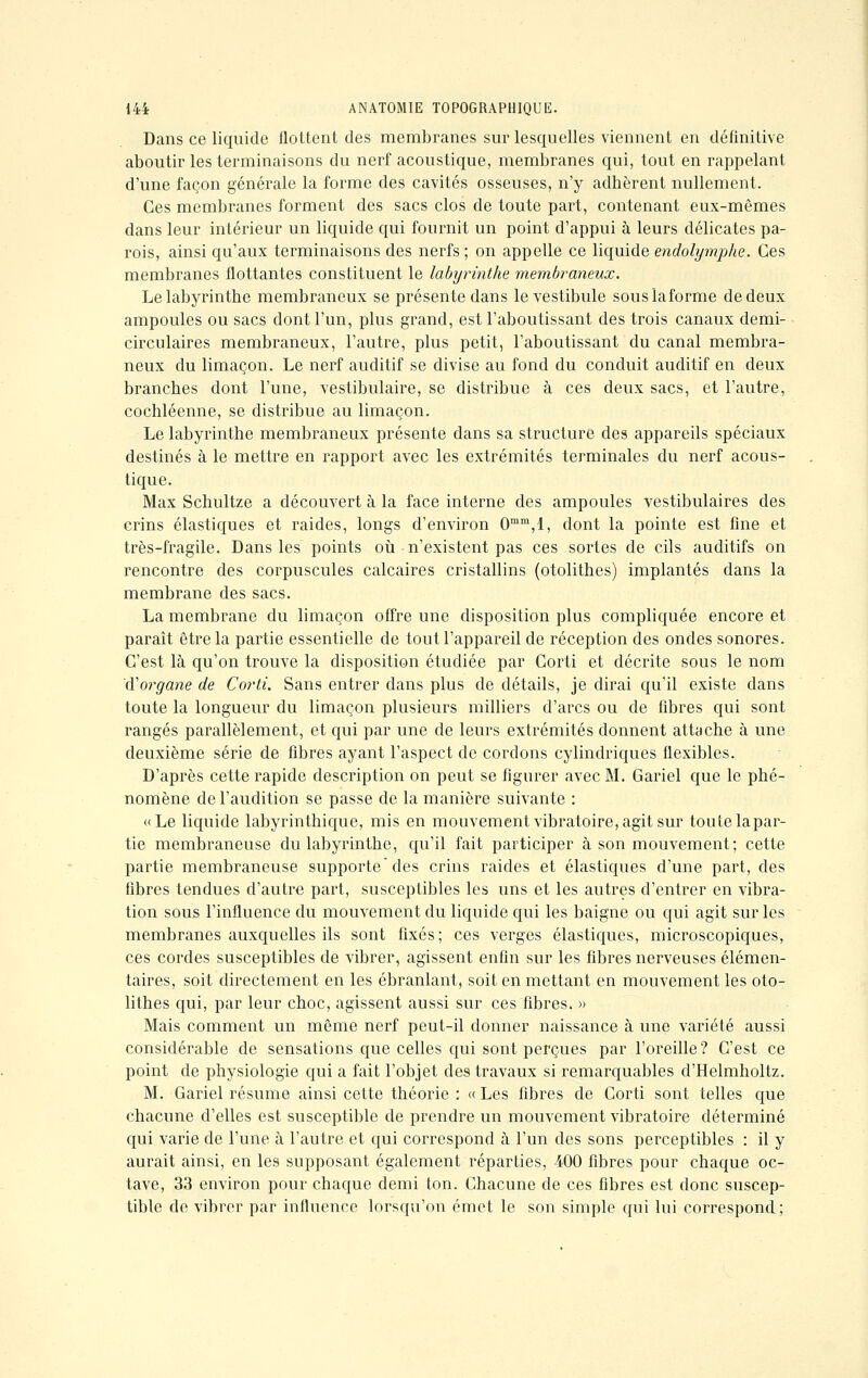 Dans ce liquide flottent des membranes sur lesquelles viennent en définitive aboutir les terminaisons du nerf acoustique, membranes qui, tout en rappelant d'une façon générale la forme des cavités osseuses, n'y adhèrent nullement. Ces membranes forment des sacs clos de toute part, contenant eux-mêmes dans leur intérieur un liquide qui fournit un point d'appui à leurs délicates pa- rois, ainsi qu'aux terminaisons des nerfs ; on appelle ce liquide endolymphe. Ces membranes flottantes constituent le labyrinthe membraneux. Le labyrinthe membraneux se présente dans le vestibule souslaforme de deux ampoules ou sacs dont l'un, plus grand, est l'aboutissant des trois canaux demi- circulaires membraneux, l'autre, plus petit, l'aboutissant du canal membra- neux du limaçon. Le nerf auditif se divise au fond du conduit auditif en deux branches dont l'une, vestibulaire, se distribue à ces deux sacs, et l'autre, cochléenne, se distribue au limaçon. Le labyrinthe membraneux présente dans sa structure des appareils spéciaux destinés à le mettre en rapport avec les extrémités terminales du nerf acous- tique. Max Schultze a découvert à la face interne des ampoules vestibulaires des crins élastiques et raides, longs d'environ 0mm,l, dont la pointe est fine et très-fragile. Dans les points où n'existent pas ces sortes de cils auditifs on rencontre des corpuscules calcaires cristallins (otolithes) implantés dans la membrane des sacs. La membrane du limaçon offre une disposition plus compliquée encore et paraît être la partie essentielle de tout l'appareil de réception des ondes sonores. C'est là qu'on trouve la disposition étudiée par Corti et décrite sous le nom Xïorgane de Corti. Sans entrer dans plus de détails, je dirai qu'il existe dans toute la longueur du limaçon plusieurs milliers d'arcs ou de fibres qui sont rangés parallèlement, et qui par une de leurs extrémités donnent attache à une deuxième série de fibres ayant l'aspect de cordons cylindriques flexibles. D'après cette rapide description on peut se figurer avec M. Gariel que le phé- nomène de l'audition se passe de la manière suivante : «Le liquide labyrinthique, mis en mouvement vibratoire, agit sur toute lapar- tie membraneuse du labyrinthe, qu'il fait participer à son mouvement; cette partie membraneuse supporte des crins raides et élastiques d'une part, des libres tendues d'autre part, susceptibles les uns et les autres d'entrer en vibra- tion sous l'influence du mouvement du liquide qui les baigne ou qui agit sur les membranes auxquelles ils sont fixés; ces verges élastiques, microscopiques, ces cordes susceptibles de vibrer, agissent enfin sur les fibres nerveuses élémen- taires, soit directement en les ébranlant, soit en mettant en mouvement les oto- lithes qui, par leur choc, agissent aussi sur ces fibres. » Mais comment un même nerf peut-il donner naissance à une variété aussi considérable de sensations que celles qui sont perçues par l'oreille? C'est ce point de physiologie qui a fait l'objet des travaux si remarquables d'Helmholtz. M. Gariel résume ainsi cette théorie : «Les fibres de Corti sont telles que chacune d'elles est susceptible de prendre un mouvement vibratoire déterminé qui varie de l'une à l'autre et qui correspond à l'un des sons perceptibles : il y aurait ainsi, en les supposant également réparties, 400 fibres pour chaque oc- tave, 33 environ pour chaque demi ton. Chacune de ces fibres est donc suscep- tible de vibrer par influence lorsqu'on émet le son simple qui lui correspond;