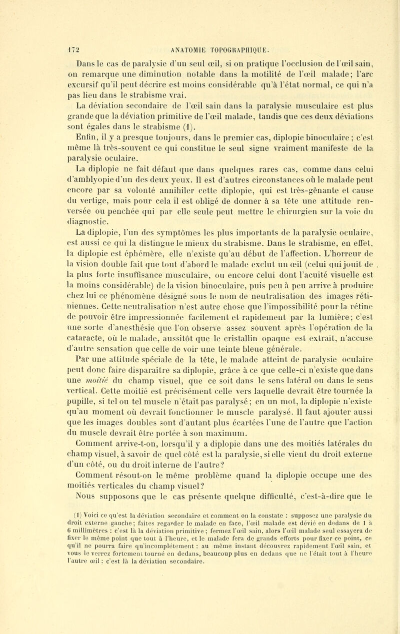 Dans le cas de paralysie d'un seul œil, si on pratique l'occlusion de l'œil sain, on remarque une diminution notable dans la motilité de l'œil malade ; l'arc excursif qu'il peut décrire est moins considérable qu'à l'état normal, ce qui n'a pas lieu dans le strabisme vrai. La déviation secondaire de l'œil sain dans la paralysie musculaire est plus grande que la déviation primitive de l'œil malade, tandis que ces deux déviations sont égales dans le strabisme (1). Enfin, il y a presque toujours, dans le premier cas, diplopie binoculaire ; c'est même là très-souvent ce qui constitue le seul signe vraiment manifeste de la paralysie oculaire. La diplopie ne fait défaut que dans quelques rares cas, comme dans celui d'amblyopied'un des deux yeux. Il est d'autres circonstances où le malade peut encore par sa volonté annihiler cette diplopie, qui est très-gênante et cause du vertige, mais pour cela il est obligé de donner à sa tête une attitude ren- versée ou penchée qui par elle seule peut mettre le chirurgien sur la voie du diagnostic. La diplopie, l'un des symptômes les plus importants de la paralysie oculaire, est aussi ce qui la distingue le mieux du strabisme. Dans le strabisme, en effet, la diplopie est éphémère, elle n'existe qu'au début de l'affection. L'horreur de la vision double fait que tout d'abord le malade exclut un œil (celui qui jouit de la plus forte insuffisance musculaire, ou encore celui dont l'acuité visuelle est la moins considérable) de la vision binoculaire, puis peu à peu arrive à produire chez lui ce phénomène désigné sous le nom de neutralisation des images réti- niennes. Celte neutralisation n'est autre chose que l'impossibilité pour la rétine de pouvoir être impressionnée facilement et rapidement par la lumière; c'est une sorte d'anesthésie que l'on observe assez souvent après l'opération de la cataracte, où le malade, aussitôt que le cristallin opaque est extrait, n'accuse d'autre sensation que celle de voir une teinte bleue générale. Par une attitude spéciale de la tête, le malade atteint de paralysie oculaire peut donc faire disparaître sa diplopie, grâce à ce que celle-ci n'existe que dans une moitié du champ visuel, que ce soit dans le sens latéral ou dans le sens vertical. Cette moitié est précisément celle vers laquelle devrait être tournée la pupille, si tel ou tel muscle n'était pas paralysé; en un mot, la diplopie n'existe qu'au moment où devrait fonctionner le muscle paralysé. Il faut ajouter aussi que les images doubles sont d'autant plus écartées l'une de l'autre que l'action du muscle devrait être portée à son maximum. Comment arrive-t-on, lorsqu'il y a diplopie dans une des moitiés latérales du champ visuel, à savoir de quel côté est la paralysie, si elle vient du droit externe d'un côté, ou du droit interne de l'autre? Comment résout-on le même problème quand la diplopie occupe une des moitiés verticales du champ visuel? Nous supposons que le cas présente quelque difficulté, c'est-à-dire que le (1) Voici ce qu'est la déviation secondaire et comment on la constate : supposez une paralysie du droit externe gauche; faites regarder le malade en face, l'œil malade est dévié en dedans de 1 à G millimètres : c'est là la déviation primitive ; fermez l'œil sain, alors l'œil malade seul essayera de fixer le même point que tout à l'heure, et le malade fera de grands efforts pour fixer ce point, ce qu'il ne pourra faire qu'incomplètement : au même instant découvrez rapidement l'œil sain, et vous le verrez fortement tourné en dedans, beaucoup plus en dedans que ne Tétait tout à l'heure l'autre œil: c'est là la déviation secondaire.