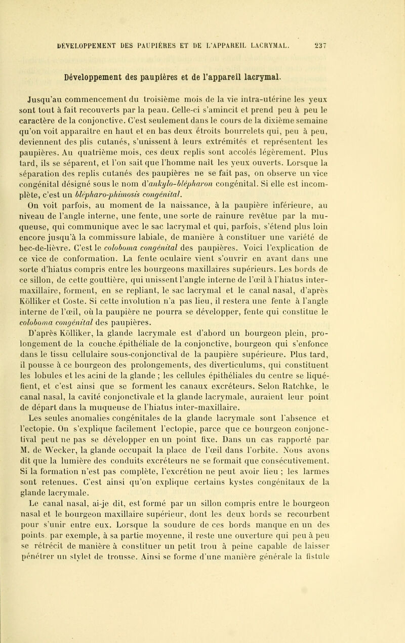 DÉVELOPPEMENT DES PAUPIÈRES ET DE L'APPAHEIL LACRYMAL. 23: Développement des paupières et de l'appareil lacrymal. Jusqu'au commencement du troisième mois de la vie intra-utérine les yeux sont tout à fait recouverts par la peau. Celle-ci s'amincit et prend peu à peu le caractère de la conjonctive. C'est seulement dans le cours de la dixième semaine qu'on voit apparaître en haut et en bas deux étroits bourrelets qui, peu à peu, deviennent des plis cutanés, s'unissent à leurs extrémités et représentent les paupières. Au quatrième mois, ces deux replis sont accolés légèrement. Plus tard, ils se séparent, et l'on sait que l'homme naît les yeux ouverts. Lorsque la séparation des replis cutanés des paupières ne se fait pas, on observe un vice congénital désigné sous le nom d'ankylo-blépharon congénital. Si elle est incom- plète, c'est un blépha?*o-phimosis congénital. On voit parfois, au moment de la naissance, à la paupière inférieure, au niveau de l'angle interne, une fente, une sorte de rainure revêtue par la mu- queuse, qui communique avec le sac lacrymal et qui, parfois, s'étend plus loin encore jusqu'à la commissure labiale, de manière à constituer une variété de bec-de-lièvre. C'est le coloboma congénital des paupières. Yoici l'explication de ce vice de conformation. La fente oculaire vient s'ouvrir en avant dans une sorte d'hiatus compris entre les bourgeons maxillaires supérieurs. Les bords de ce sillon, de cette gouttière, qui unissent l'angle interne de l'œil à l'hiatus inter- maxillaire, forment, en se repliant, le sac lacrymal et le canal nasal, d'après Kôlliker et Coste. Si cette involution n'a pas lieu, il restera une fente à l'angle interne de l'œil, où la paupière ne pourra se développer, fente qui constitue le coloboma congénital des paupières. D'après Kôlliker, la glande lacrymale est d'abord un bourgeon plein, pro- longement de la couche.épithéliale de la conjonctive, bourgeon qui s'enfonce dans le tissu cellulaire sous-conjonctival de la paupière supérieure. Plus tard, il pousse à ce bourgeon des prolongements, des diverticulums, qui constituent les lobules et les acini de la glande ; les cellules épithéliales du centre se liqué- fient, et c'est ainsi que se forment les canaux excréteurs. Selon RatChke, le canal nasal, la cavité conjonctivale et la glande lacrymale, auraient leur point de départ dans la muqueuse de l'hiatus inter-maxillaire. Les seules anomalies congénitales de la glande lacrymale sont l'absence et l'ectopie. On s'explique facilement l'ectopie, parce que ce bourgeon conjonc- tival peut ne pas se développer en un point fixe. Dans un cas rapporté par M. de Wecker, la glande occupait la place de l'œil dans l'orbite. Nous avons dit que la lumière des conduits excréteurs ne se formait que consécutivement. Si la formation n'est pas complète, l'excrétion ne peut avoir lieu ; les larmes sont retenues. C'est ainsi qu'on explique certains kystes congénitaux de la glande lacrymale. Le canal nasal, ai-je dit, est formé par un sillon compris entre le bourgeon nasal et le bourgeon maxillaire supérieur, dont les deux bords se recourbent pour s'unir entre eux. Lorsque la soudure de ces bords manque en un des points, par exemple, à sa partie moyenne, il reste une ouverture qui peu à peu se rétrécit de manière à constituer un petit trou à peine capable de laisser pénétrer un stylet de trousse. Ainsi se forme d'une manière générale la fistule