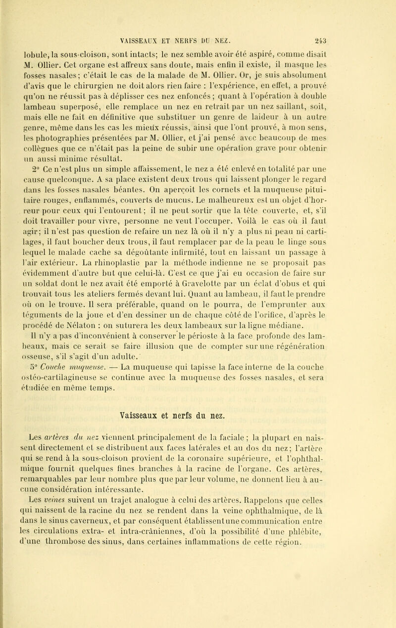 lobule, la sous-cloison, sont intacts; le nez semble avoir été aspiré, comme disait M. Ollier. Cet organe est affreux sans doute, mais enfin il existe, il masque les fosses nasales; c'était le cas de la malade de M. Ollier. Or, je suis absolument d'avis que le chirurgien ne doit alors rien faire : l'expérience, en effet, a prouvé qu'on ne réussit pas à déplisser ces nez enfoncés ; quant à l'opération à double lambeau superposé, elle remplace un nez en retrait par un nez saillant, soit, mais elle ne fait en définitive que substituer un genre de laideur à un autre genre, même dans les cas les mieux réussis, ainsi que l'ont prouvé, à mon sens, les photographies présentées par M. Ollier, et j'ai pensé avec beaucoup de mes collègues que ce n'était pas la peine de subir une opération grave pour obtenir un aussi minime résultat. 2° Ce n'est plus un simple affaissement, le nez a été enlevé en totalité par une cause quelconque. A sa place existent deux trous qui laissent plonger le regard dans les fosses nasales béantes. On aperçoit les cornets et la muqueuse pitui- taire rouges, enflammés, couverts de mucus. Le malheureux est un objet d'hor- reur pour ceux qui l'entourent ; il ne peut sortir que la tête couverte, et, s'il doit travailler pour vivre, personne ne veut l'occuper. Voilà le cas où il faut agir; il n'est pas question de refaire un nez là où il n'y a plus ni peau ni carti- lages, il faut boucher deux trous, il faut remplacer par de la peau le linge sous lequel le malade cache sa dégoûtante infirmité, tout en laissant un passage à l'air extérieur. La rhinoplastie par la méthode indienne ne se proposait pas évidemment d'autre but que celui-là. C'est ce que j'ai eu occasion de faire sur un soldat dont le nez avait été emporté à Gravelotte par un éclat d'obus et qui trouvait tous les ateliers fermés devant lui. Quant au lambeau, il faut le prendre où on le trouve. Il sera préférable, quand on le pourra, de l'emprunter aux téguments de la joue et d'en dessiner un de chaque côté de l'orifice, d'après le procédé de Nélaton : on suturera les deux lambeaux sur la ligne médiane. Il n'y a pas d'inconvénient à conserver le périoste à la face profonde des lam- beaux, mais ce serait se faire illusion que de compter sur une régénération osseuse, s'il s'agit d'un adulte. 5° Couche muqueuse. — La muqueuse qui tapisse la face interne de la couche ostéo-cartilagineuse se continue avec la muqueuse des fosses nasales, et sera étudiée en même temps. Vaisseaux et nerfs du nez. Les artères du nez viennent principalement de la faciale ; la plupart en nais- sent directement et se distribuent aux faces latérales et au dos du nez; l'artère qui se rend à la sous-cloison provient de la coronaire supérieure, et l'ophthal- mique fournit quelques fines branches à la racine de l'organe. Ces artères, remarquables par leur nombre plus que par leur volume, ne donnent lieu à au- cune considération intéressante. Les veines suivent un trajet analogue à celui des artères. Rappelons que celles qui naissent de la racine du nez se rendent dans la veine ophthalmique, de là dans le sinus caverneux, et par conséquent établissent une communication entre les circulations extra- et intra-crâniennes, d'où la possibilité d'une phlébite, d'une thrombose des sinus, dans certaines inflammations de cette région.