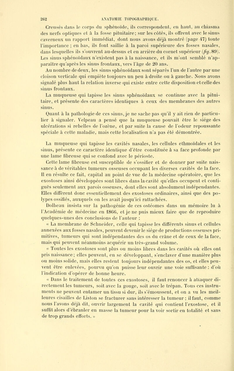 Creusés clans le corps du sphénoïde, ils correspondent, en haut, au chiasma des nerfs optiques et à la fosse pituitaire; sur les côtés, ils offrent avec le sinus caverneux un rapport immédiat, dont nous avons déjà montré (page 47) toute l'importance ; en bas, ils font saillie à la paroi supérieure des fosses nasales, dans lesquelles ils s'ouvrent au-dessus et en arrière du cornet supérieur (fig. 89). Les sinus sphénoïdaux n'existent pas à la naissance, et ils m'ont semblé n'ap- paraître qu'après les sinus frontaux, vers l'âge de 20 ans. Au nombre de deux, les sinus sphénoïdaux sont séparés l'un de l'autre par une cloison verticale qui empiète toujours un peu adroite ou à gauche. Nous avons signalé plus haut la relation inverse qui existe entre cette disposition et celle des sinus frontaux. La muqueuse qui tapisse les sinus sphénoïdaux se continue avec la pitui- taire, et présente des caractères identiques à ceux des membranes des autres sinus. Quant à la pathologie de ces sinus, je ne sache pas qu'il y ait rien de particu- lier à signaler. Velpeau a pensé que la muqueuse pouvait être le siège des ulcérations si rebelles de l'ozène, et par suite la cause de l'odeur repoussante spéciale à cette maladie, mais cette localisation n'a pas été démontrée. La muqueuse qui tapisse les cavités nasales, les cellules ethmoïdales et les sinus, présente ce caractère identique d'être constituée à sa face profonde par une lame fibreuse qui se confond avec le périoste. Cette lame fibreuse est susceptible de s'ossifier et de donner par suite nais- sance à de véritables tumeurs osseuses occupant les diverses cavités de la face. Il en résulte ce fait, capital au point de vue de la médecine opératoire, que les exostoses ainsi développées sont libres clans la cavité qu'elles occupent et conti- guës seulement aux parois osseuses, dont elles sont absolument indépendantes. Elles diffèrent donc essentiellement des exostoses ordinaires, ainsi que des po- lypes ossifiés, auxquels on les avait jusqu'ici rattachées. Dolbeau insista sur la pathogénie de ces ostéomes dans un mémoire lu à l'Académie de médecine en 1866, et je ne puis mieux faire que de reproduire quelques-unes des conclusions de l'auteur : « La membrane de Schneider, celle qui tapisse les différents sinus et cellules annexées aux fosses nasales, peuvent devenir le siège de productions osseuses pri- mitives, tumeurs qui sont indépendantes des os du crâne et de ceux de la face, mais qui peuvent néanmoins acquérir un très-grand volume. « Toutes les exostoses sont plus ou moins libres dans les cavités où elles ont pris naissance ; elles peuvent, en se développant, s'enclaver d'une manière plus ou moins solide, mais elles restent toujours indépendantes des os, et elles peu- vent être enlevées, pourvu qu'on puisse leur ouvrir une voie suffisante : d'où l'indication d'opérer de bonne heure. « Dans le traitement de toutes ces exostoses, il faut renoncer à attaquer di- rectement les tumeurs, soit avec la gouge, soit avec le trépan. Tous ces instru- ments ne peuvent entamer un tissu si dur, ils s'émoussent, et on a vu les meil- leures cisailles de Liston se fracturer sans intéresser la tumeur ; il faut, comme nous l'avons déjà dit, ouvrir largement la cavité qui contient l'exostose, et il suffit alors d'ébranler en masse la tumeur pour la voir sortir en totalité et sans de trop grands efforts. »