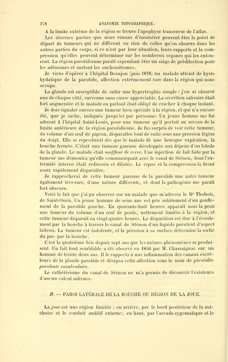 A la limite extrême de la région se trouve l'apophyse transverse de l'atlas. Les diverses parties que nous venons d'énumérer peuvent être le point de départ de tumeurs qui ne diffèrent en rien de celles qu'on observe dans les autres parties du corps, si ce n'est par leur situation, leurs rapports et la com- pression qu'elles peuvent déterminer sur les nombreux organes qui les entou- rent. La région parotidienne paraît cependant être un siège de prédilection pour les adénomes et surtout les enchondromes. Je viens d'opérer à l'hôpital Beaujon (juin 1878) un malade atteint de kyste hydatique de la parotide, affection extrêmement rare dans la région qui nous occupe. La glande est susceptible de subir une hypertrophie simple : j'en ai observé une de chaque côté, survenue sans cause appréciable. La sécrétion salivaire était fort augmentée et le malade en parlant était obligé de cracher à chaque instant. Je dois signaler encore une tumeur bien spéciale à la région, et qui n'a encore été, que je sache, indiquée jusqu'ici par personne. Un jeune homme me fut adressé à l'hôpital Saint-Louis, pour une tumeur qu'il portait au niveau de la limite antérieure de la région parotidienne. Je fus surpris de voir cette tumeur, du volume d'un œuf de pigeon, disparaître tout de suite sous une pression légère du doigt. Elle se reproduisit dès que le malade fit une brusque expiration, la bouche fermée. C'était une tumeur gazeuse développée aux dépens d'un lobule de la glande. Le malade était souffleur de verre. Une injection de lait faite par la tumeur me démontra qu'elle communiquait avec le canal de Sténon, dont l'ex- trémité interne était redressée et dilatée. Le repos et la compression la firent assez rapidement disparaître. Je rapprocherai de cette tumeur gazeuse de la parotide une autre tumeur également très-rare, d'une nature différente, et dont la pathogénie me paraît fort obscure. Voici le fait que j'ai pu observer sur un malade que m'adressa le Dr Thobois, de Saint-Ouen. Un jeune homme de seize ans est pris subitement d'un gonfle- ment de la parotide gauche. En quarante-huit heures apparaît sous la peau une tumeur du volume d'un œuf de poule, nettement limitée à la région, et cette tumeur disparaît en vingt-quatre heures. La disparition est due à l'écoule- ment par la bouche à travers le canal de Sténon d'un liquide purulent d'aspect laiteux. La tumeur est indolente, et la pression à sa surface détermine la sortie du pus par la bouche. C'est la quatrième fois depuis sept ans que les mêmes phénomènes se produi- sent. Un fait tout semblable a été observé en 1856 par M. Chassaignac sur un homme de trente-deux ans. Il le rapporta à une inflammation des canaux excré- teurs de la glande parotide et désigna cette affection sous le nom de parotidite purulente canaliculaire. Le cathétérisme du canal de Sténon ne m'a permis de découvrir l'existence d'aucun calcul salivaire. B. — PAROI LATÉRALE DE LA BOUCHE OU RÉGIOxN DE LA JOUE. La joue est une région limitée : en arrière, par le bord postérieur de la mâ- choire et le conduit auditif externe ; en haut, par l'arcade zygomatique et le