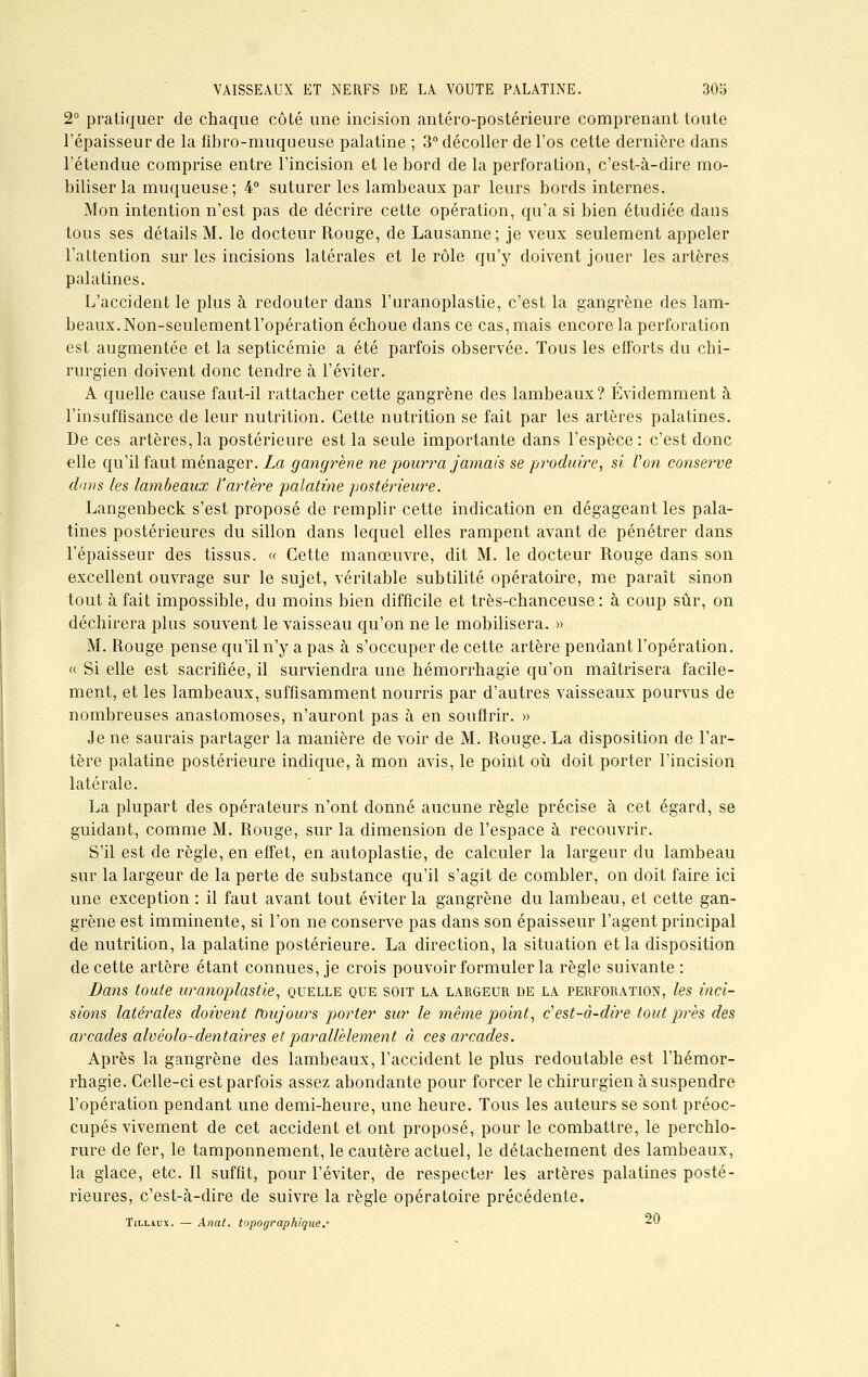 2° pratiquer de chaque côté une incision antéro-postérieure comprenant toute l'épaisseur de la fibro-muqueuse palatine ; 3° décoller de l'os cette dernière dans l'étendue comprise entre l'incision et le bord de la perforation, c'est-à-dire mo- biliser la muqueuse; 4° suturer les lambeaux par leurs bords internes. Mon intention n'est pas de décrire cette opération, qu'a si bien étudiée dans tous ses détails M. le docteur Ronge, de Lausanne; je veux seulement appeler l'attention sur les incisions latérales et le rôle qu'y doivent jouer les artères palatines. L'accident le plus à redouter dans l'uranoplastie, c'est la gangrène des lam- beaux. Non-seulement l'opération échoue dans ce cas, mais encore la perforation est augmentée et la septicémie a été parfois observée. Tous les efforts du chi- rurgien doivent donc tendre à l'éviter. A quelle cause faut-il rattacher cette gangrène des lambeaux? Evidemment à l'insuffisance de leur nutrition. Cette nutrition se fait par les artères palatines. De ces artères, la postérieure est la seule importante dans l'espèce : c'est donc elle qu'il faut ménager. La gangrène ne pourra jamais se produire, si Von conserve dans les lambeaux l'artère palatine postérieure. Langenbeck s'est proposé de remplir cette indication en dégageant les pala- tines postérieures du sillon dans lequel elles rampent avant de pénétrer dans l'épaisseur des tissus. « Cette manœuvre, dit M. le docteur Rouge dans son excellent ouvrage sur le sujet, véritable subtilité opératoire, me paraît sinon tout à fait impossible, du moins bien difficile et très-chanceuse: à coup sûr, on déchirera plus souvent le vaisseau qu'on ne le mobilisera. » M. Rouge pense qu'il n'y a pas à s'occuper de cette artère pendant l'opération. « Si elle est sacrifiée, il surviendra une hémorrhagie qu'on maîtrisera facile- ment, et les lambeaux, suffisamment nourris par d'autres vaisseaux pourvus de nombreuses anastomoses, n'auront pas à en soufirir. » Je ne saurais partager la manière de voir de M. Rouge. La disposition de l'ar- tère palatine postérieure indique, à mon avis, le point où doit porter l'incision latérale. La plupart des opérateurs n'ont donné aucune règle précise à cet égard, se guidant, comme M. Rouge, sur la dimension de l'espace à recouvrir. S'il est de règle, en effet, en autoplastie, de calculer la largeur du lambeau sur la largeur de la perte de substance qu'il s'agit de combler, on doit faire ici une exception : il faut avant tout éviter la gangrène du lambeau, et cette gan- grène est imminente, si l'on ne conserve pas dans son épaisseur l'agent principal de nutrition, la palatine postérieure. La direction, la situation et la disposition de cette artère étant connues, je crois pouvoir formuler la règle suivante : Dans toute uranoplastie, quelle que soit la largeur de la perforation, les inci- sions latérales doivent toujours porter sur le même point, c'est-à-dire tout près des arcades alvéolo-dentaires et parallèlement à ces arcades. Après la gangrène des lambeaux, l'accident le plus redoutable est l'hémor- rhagie. Celle-ci est parfois assez abondante pour forcer le chirurgien à suspendre l'opération pendant une demi-heure, une heure. Tous les auteurs se sont préoc- cupés vivement de cet accident et ont proposé, pour le combattre, le perchlo- rure de fer, le tamponnement, le cautère actuel, le détachement des lambeaux, la glace, etc. Il suffit, pour l'éviter, de respecter les artères palatines posté- rieures, c'est-à-dire de suivre la règle opératoire précédente. Tillaux. — Anat. topographique.' -