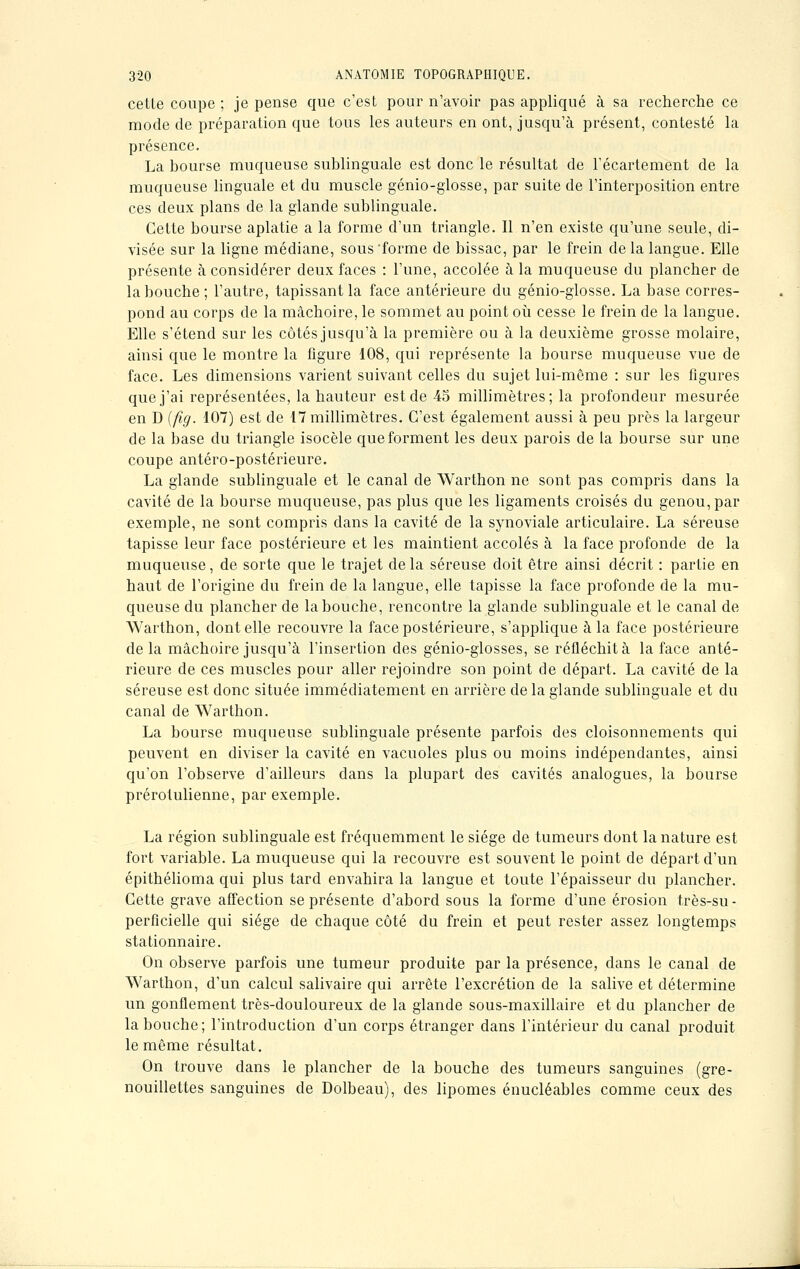 celle coupe ; je pense que c'est pour n'avoir pas appliqué à sa recherche ce mode de préparation que tous les auteurs en ont, jusqu'à présent, contesté la présence. La bourse muqueuse sublinguale est donc le résultat de l'écartement de la muqueuse linguale et du muscle génio-glosse, par suite de l'interposition entre ces deux plans de la glande sublinguale. Cette bourse aplatie a la forme d'un triangle. Il n'en existe qu'une seule, di- visée sur la ligne médiane, sous'forme de bissac, par le frein delà langue. Elle présente à considérer deux faces : l'une, accolée à la muqueuse du plancher de la bouche; l'autre, tapissant la face antérieure du génio-glosse. La base corres- pond au corps de la mâchoire, le sommet au point où cesse le frein de la langue. Elle s'étend sur les côtés jusqu'à la première ou à la deuxième grosse molaire, ainsi que le montre la figure 108, qui représente la bourse muqueuse vue de face. Les dimensions varient suivant celles du sujet lui-même : sur les figures que j'ai représentées, la hauteur est de 45 millimètres; la profondeur mesurée en D (fîg. 107) est de 17 millimètres. C'est également aussi à peu près la largeur de la base du triangle isocèle que forment les deux parois de la bourse sur une coupe antéro-postérieure. La glande sublinguale et le canal de Warthon ne sont pas compris dans la cavité de la bourse muqueuse, pas plus que les ligaments croisés du genou, par exemple, ne sont compris dans la cavité de la synoviale articulaire. La séreuse tapisse leur face postérieure et les maintient accolés à la face profonde de la muqueuse, de sorte que le trajet de la séreuse doit être ainsi décrit : partie en haut de l'origine du frein de la langue, elle tapisse la face profonde de la mu- queuse du plancher de la bouche, rencontre la glande sublinguale et le canal de Warthon, dont elle recouvre la face postérieure, s'applique à la face postérieure delà mâchoire jusqu'à l'insertion des génio-glosses, se réfléchit à la face anté- rieure de ces muscles pour aller rejoindre son point de départ. La cavité de la séreuse est donc située immédiatement en arrière de la glande sublinguale et du canal de Warthon. La bourse muqueuse sublinguale présente parfois des cloisonnements qui peuvent en diviser la cavité en vacuoles plus ou moins indépendantes, ainsi qu'on l'observe d'ailleurs dans la plupart des cavités analogues, la bourse prérotulienne, par exemple. La région sublinguale est fréquemment le siège de tumeurs dont la nature est fort variable. La muqueuse qui la recouvre est souvent le point de départ d'un épithélioma qui plus tard envahira la langue et toute l'épaisseur du plancher. Cette grave affection se présente d'abord sous la forme d'une érosion très-su- perficielle qui siège de chaque côté du frein et peut rester assez longtemps stationnaire. On observe parfois une tumeur produite par la présence, dans le canal de Warthon, d'un calcul salivaire qui arrête l'excrétion de la salive et détermine un gonflement très-douloureux de la glande sous-maxillaire et du plancher de la bouche; l'introduction d'un corps étranger dans l'intérieur du canal produit le même résultat. On trouve dans le plancher de la bouche des tumeurs sanguines (gre- nouillettes sanguines de Dolbeau), des lipomes énucléables comme ceux des