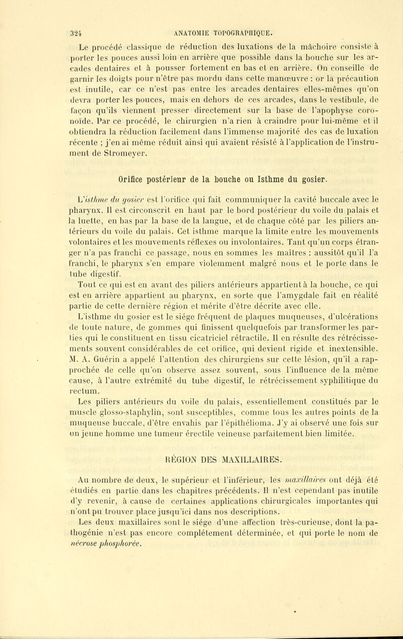 Le procédé classique de réduction des luxations de la mâchoire consiste à porter les pouces aussi loin en arrière que possible dans la bouche sur les ar- cades dentaires et à pousser fortement en bas et en arrière. On conseille de garnir les doigts pour n'être pas mordu dans cette manœuvre : or la précaution est inutile, car ce n'est pas entre les arcades dentaires elles-mêmes qu'on devra porter les pouces, mais en dehors de ces arcades, dans le vestibule, de façon qu'ils viennent presser directement sur la base de l'apophyse coro- noïde. Par ce procédé, le chirurgien n'a rien à craindre pour lui-même et il obtiendra la réduction facilement dans l'immense majorité des cas de luxation récente ; j'en ai même réduit ainsi qui avaient résisté à l'application de l'instru- ment de Stromeyer. Orifice postérieur de la bouche ou Isthme du gosier. L'isthme du gosier est l'orifice qui fait communiquer la cavité buccale avec le pharynx. Il est circonscrit en haut par le bord postérieur du voile du palais et la luette, en bas par la base de la langue, et de chaque côté par les piliers an- térieurs du voile du palais. Cet isthme marque la limite entre les mouvements volontaires et les mouvements réflexes ou involontaires. Tant qu'un corps étran- ger n'a pas franchi ce passage, nous en sommes les maîtres : aussitôt qu'il l'a franchi, le pharynx s'en empare violemment malgré nous et le porte dans le tube digestif. Tout ce qui est en avant des piliers antérieurs appartient à la bouche, ce qui est en arrière appartient au pharynx, en sorte que l'amygdale fait en réalité partie de cette dernière région et mérite d'être décrite avec elle. L'isthme du gosier est le siège fréquent de plaques muqueuses, d'ulcérations de toute nature, de gommes qui finissent quelquefois par transformer les par- ties qui le constituent en tissu cicatriciel rétractile. Il en résulte des rétrécisse- ments souvent considérables de cet orifice, qui devient rigide et inextensible. M. A. Guérin a appelé l'attention des chirurgiens sur cette lésion, qu'il a rap- prochée de celle qu'on observe assez souvent, sous l'influence de la même cause, à l'autre extrémité du tube digestif, le rétrécissement syphilitique du rectum. Les piliers antérieurs du voile du palais, essentiellement constitués par le muscle glosso-staphylin, sont susceptibles, comme tous les autres points de la muqueuse buccale, d'être envahis par l'épithélioma. J'y ai observé une fois sur un jeune homme une tumeur érectile veineuse parfaitement bien limitée. RÉGION DES MAXILLAIRES. Au nombre de deux, le supérieur et l'inférieur, les maxillaires ont déjà été étudiés en partie dans les chapitres précédents. Il n'est cependant pas inutile d'y revenir, à cause de certaines applications chirurgicales importantes qui n'ont pu trouver place jusqu'ici dans nos descriptions. Les deux maxillaires sont le siège d'une affection très-curieuse, dont la pa- thogénie n'est pas encore complètement déterminée, et qui porte le nom de nécrose phosphorée.