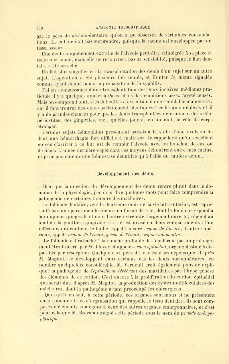 par le périoste alvéolo-dentaire, qu'on a pu observer de véritables consolida- tions. Le fait ne doit pas surprendre, puisque la racine est enveloppée par du tissu osseux. Une dent complètement extraite de l'alvéole peut être réintégrée à sa place et redevenir solide, mais elle ne recouvrera pas sa sensibilité, puisque le filet den- taire a été arraché. Un fait plus singulier est la transplantation des dents d'un sujet sur un autre sujet. L'opération a été plusieurs fois tentée, et Hunter l'a même signalée comme ayant donné lieu à la propagation de la syphilis. J'ai eu connaissance d'une transplantation des deux incisives médianes pra- tiquée il y a quelques années à Paris, dans des conditions assez mystérieuses. Mais on comprend toutes les difficultés d'exécution d'une semblable manœuvre : car il faut trouver des dents parfaitement identiques à celles qu'on enlève, et il y a de grandes chances pour que les dents transplantées déterminent des ostéo- périostites, des gingivites, etc., qu'elles jouent, en un mot, le rôle de corps étranger. Certains sujets hémophiles présentent parfois à la suite d'une avulsion de dent une hémorrhagie fort difficile à maîtriser. Je rappellerai qu'un excellent moyen d'arriver à ce but est de remplir l'alvéole avec un bouchon de cire ou de liège. L'année dernière cependant ces moyens échouèrent entre mes mains, et je ne pus obtenir une hémostase définitive qu'à l'aide du cautère actuel. Développement des dents. Bien que la question du développement des dents rentre plutôt dans le do- maine de la physiologie, j'en dois dire quelques mots pour faire comprendre la pathogénie de certaines tumeurs des mâchoires. Le follicule dentaire, vers le deuxième mois de la vie intra-utérine, est repré- senté par une paroi membraneuse en forme de sac, dont le fond correspond à la muqueuse gingivale et dont l'autre extrémité, largement ouverte, répond au fond de la gouttière gingivale. Ce sac est divisé en deux compartiments : l'un inférieur, qui contient le bulbe, appelé encore organe de l'ivoire; l'autre supé- rieur, appelé organe de Vémail, germe de l'émail, organe adamantin. Le follicule est rattaché à la couche profonde de l'épiderme par un prolonge- ment étroit décrit par Waldeyer et appelé cordon épithélial, organe destiné à dis- paraître par résorption. Quelquefois il persiste, et c'est à ses dépens que, d'après M. Magitot, se développent dans certains cas les dents surnuméraires, en nombre quelquefois considérable. M. Verneuil croit également pouvoir expli- quer la pathogénie de Yépithélioma térébrant des maxillaires par l'hypergenèse des éléments de ce cordon. C'est encore à la prolifération du cordon épithélial que serait due, d'après M. Magitot, la production des kystes multiloculaires des mâchoires, dont la pathogénie a tant préoccupé les chirurgiens. Quoiqu'il en soit, à cette période, ces organes sont mous et ne présentent encore aucune trace d'organisation qui rappelle le tissu dentaire; ils sont com- posés d'éléments analogues à ceux des autres organes embryonnaires, et c'est pour cela que M. Broca a désigné cette période sous le nom de période embryo- plastique.