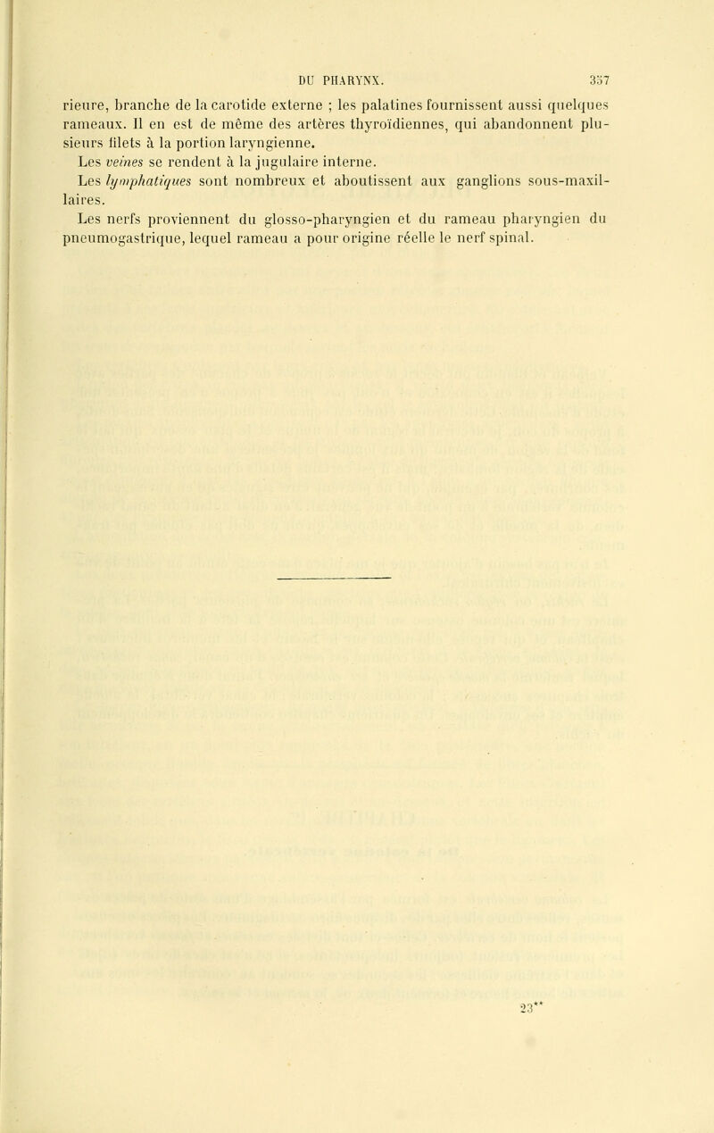 rieure, branche de la carotide externe ; les palatines fournissent aussi quelques rameaux. Il en est de même des artères thyroïdiennes, qui abandonnent plu- sieurs filets à la portion laryngienne. Les veines se rendent à la jugulaire interne. Les lymphatiques sont nombreux et aboutissent aux ganglions sous-maxil- laires. Les nerfs proviennent du glosso-pharyngien et du rameau pharyngien du pneumogastrique, lequel rameau a pour origine réelle le nerf spinal. 23*