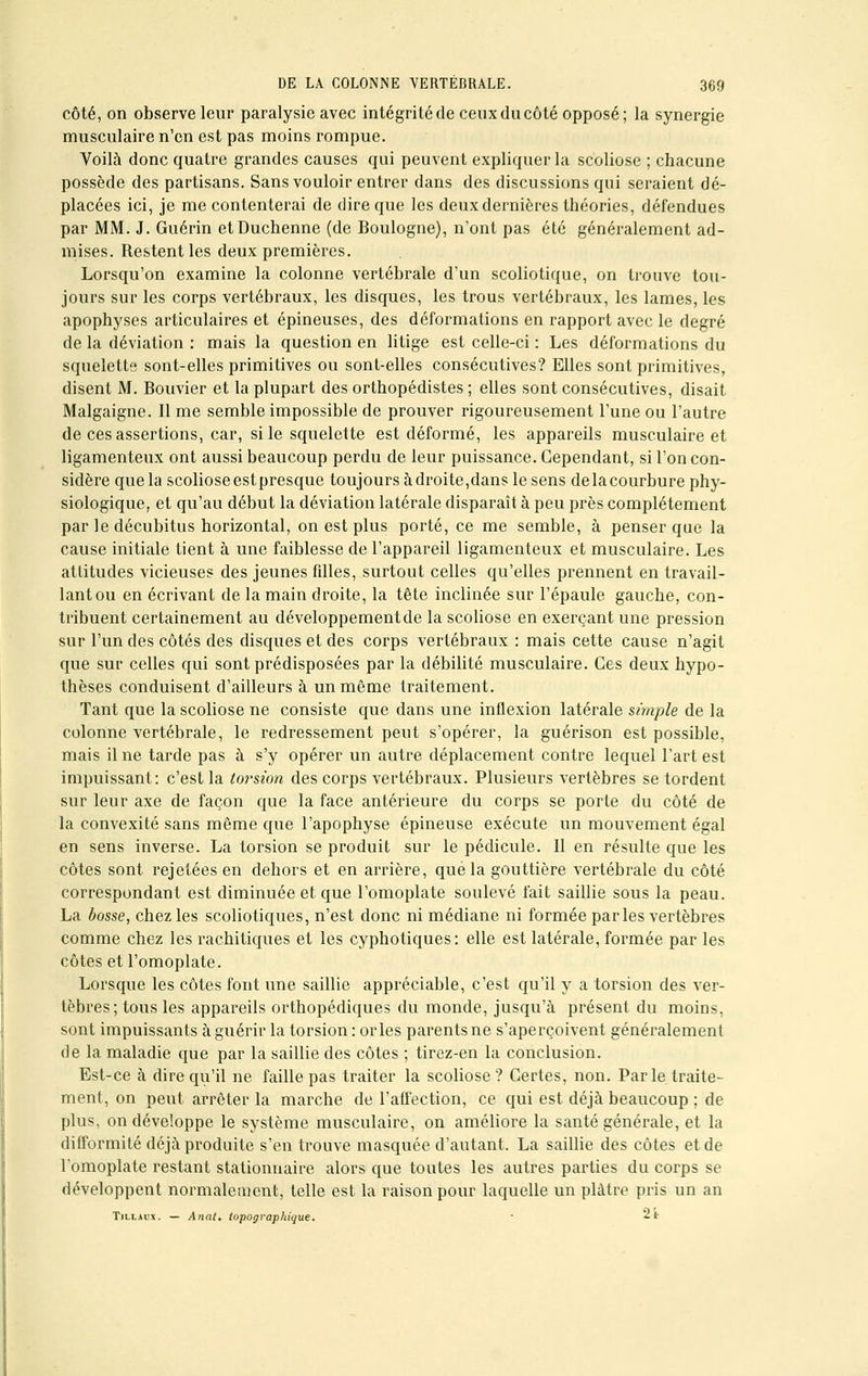 côté, on observe leur paralysie avec intégrité de ceux du côté opposé; la synergie musculaire n'en est pas moins rompue. Voilà donc quatre grandes causes qui peuvent expliquer la scoliose ; chacune possède des partisans. Sans vouloir entrer dans des discussions qui seraient dé- placées ici, je me contenterai de dire que les deux dernières théories, défendues par MM. J. Guérin etDuchenne (de Boulogne), n'ont pas été généralement ad- mises. Restent les deux premières. Lorsqu'on examine la colonne vertébrale d'un scoliotique, on trouve tou- jours sur les corps vertébraux, les disques, les trous vertébraux, les lames, les apophyses articulaires et épineuses, des déformations en rapport avec le degré de la déviation : mais la question en litige est celle-ci : Les déformations du squelette sont-elles primitives ou sont-elles consécutives? Elles sont primitives, disent M. Bouvier et la plupart des orthopédistes ; elles sont consécutives, disait Malgaigne. Il me semble impossible de prouver rigoureusement l'une ou l'autre de ces assertions, car, si le squelette est déformé, les appareils musculaire et ligamenteux ont aussi beaucoup perdu de leur puissance. Cependant, si l'on con- sidère que la scolioseestpresque toujours adroite,dans le sens delacourbure phy- siologique, et qu'au début la déviation latérale disparaît à peu près complètement par le décubitus horizontal, on est plus porté, ce me semble, à penser que la cause initiale tient à une faiblesse de l'appareil ligamenteux et musculaire. Les attitudes vicieuses des jeunes fdles, surtout celles qu'elles prennent en travail- lant ou en écrivant de la main droite, la tête inclinée sur l'épaule gauche, con- tribuent certainement au développementde la scoliose en exerçant une pression sur l'un des côtés des disques et des corps vertébraux : mais cette cause n'agit que sur celles qui sont prédisposées par la débilité musculaire. Ces deux hypo- thèses conduisent d'ailleurs à un même traitement. Tant que la scoliose ne consiste que dans une inflexion latérale simple de la colonne vertébrale, le redressement peut s'opérer, la guérison est possible, mais il ne tarde pas à s'y opérer un autre déplacement contre lequel l'art est impuissant: c'est la torsion des corps vertébraux. Plusieurs vertèbres se tordent sur leur axe de façon que la face antérieure du corps se porte du côté de la convexité sans même que l'apophyse épineuse exécute un mouvement égal en sens inverse. La torsion se produit sur le pédicule. Il en résulte que les côtes sont rejetées en dehors et en arrière, que la gouttière vertébrale du côté correspondant est diminuée et que l'omoplate soulevé fait saillie sous la peau. La bosse, chez les scoliotiques, n'est donc ni médiane ni formée parles vertèbres comme chez les rachitiques et les cyphotiques: elle est latérale, formée par les côtes et l'omoplate. Lorsque les côtes font une saillie appréciable, c'est qu'il y a torsion des ver- tèbres; tous les appareils orthopédiques du monde, jusqu'à présent du moins, sont impuissants à guérir la torsion : or les parents ne s'aperçoivent généralement de la maladie que par la saillie des côtes ; tirez-en la conclusion. Est-ce à dire qu'il ne faille pas traiter la scoliose? Certes, non. Parle traite- ment, on peut arrêter la marche de l'affection, ce qui est déjà beaucoup ; de plus, on développe le système musculaire, on améliore la santé générale, et la difformité déjà produite s'en trouve masquée d'autant. La saillie des côtes et de l'omoplate restant stationnaire alors que toutes les autres parties du corps se développent normalement, telle est la raison pour laquelle un plâtre pris un an Tillaux. — Anal, topographique. • 2t