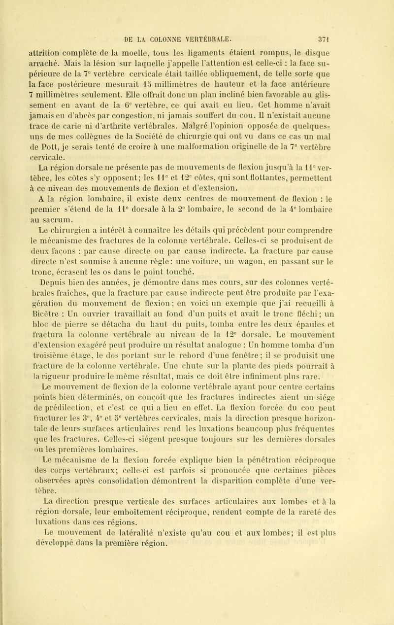 attrition complète de la moelle, tous les ligaments étaient rompus, le disque arraché. Mais la lésion sur laquelle j'appelle l'attention est celle-ci : la face su- périeure de la 7° vertèbre cervicale était taillée obliquement, de telle sorte que la face postérieure mesurait 15 millimètres de hauteur et la face antérieure 7 millimètres seulement. Elle offrait donc un plan incliné bien favorable au glis- sement en avant de la 6° vertèbre, ce qui avait eu lieu. Cet homme n'avait jamais eu d'abcès par congestion, ni jamais souffert du cou. Il n'existait aucune trace de carie ni d'arthrite vertébrales. Malgré l'opinion opposée de quelques- uns de mes collègues de la Société de chirurgie qui ont vu dans ce cas un mal de Pott, je serais tenté de croire à une malformation originelle de la 7e vertèbre cervicale. La région dorsale ne présente pas de mouvements de flexion jusqu'à la 11e ver- tèbre, les côtes s'y opposent; les 11° et 12e côtes, qui sont flottantes, permettent à ce niveau des mouvements de flexion et d'extension. A la région lombaire, il existe deux centres de mouvement de flexion : le premier s'étend de la 11e dorsale à la 2e lombaire, le second de la 4e lombaire au sacrum. Le chirurgien a intérêt à connaître les détails qui précèdent pour comprendre le mécanisme des fractures de la colonne vertébrale. Celles-ci se produisent de deux façons : par cause directe ou par cause indirecte. La fracture par cause directe n'est soumise à aucune règle: une voiture, un wagon, en passant sur le tronc, écrasent les os dans le point touché. Depuis bien des années, je démontre dans mes cours, sur des colonnes verté- brales fraîches, que la fracture par cause indirecte peut être produite par l'exa- gération du mouvement de flexion; en voici un exemple que j'ai recueilli à Bicêtre : Un ouvrier travaillait au fond d'un puits et avait le tronc fléchi ; un bloc de pierre se détacha du haut du puits, tomba entre les deux épaules et fractura la colonne vertébrale au niveau de la 12e dorsale. Le mouvement d'extension exagéré peut produire un résultat analogue : Un homme tomba d'un troisième étage, le dos portant sur le rebord d'une fenêtre ; il se produisit une fracture de la colonne vertébrale. Une chute sur la plante des pieds pourrait à la rigueur produire le même résultat, mais ce doit être infiniment plus rare. Le mouvement de flexion de la colonne vertébrale ayant pour centre certains points bien déterminés, on conçoit que les fractures indirectes aient un siège de prédilection, et c'est ce qui a lieu en effet. La flexion forcée du cou peut fracturer les 3°, 4e et 5e vertèbres cervicales, mais la direction presque horizon- tale de leurs surfaces articulaires rend les luxations beaucoup plus fréquentes que les fractures. Celles-ci siègent presque toujours sur les dernières dorsales ou les premières lombaires. Le mécanisme de la flexion forcée explique bien la pénétration réciproque des corps vertébraux; celle-ci est parfois si prononcée que certaines pièces observées après consolidation démontrent la disparition complète d'une ver- tèbre. La direction presque verticale des surfaces articulaires aux lombes et à la région dorsale, leur emboîtement réciproque, rendent compte de la rareté des luxations dans ces régions. Le mouvement de latéralité n'existe qu'au cou et aux lombes ; il est plus développé dans la première région.