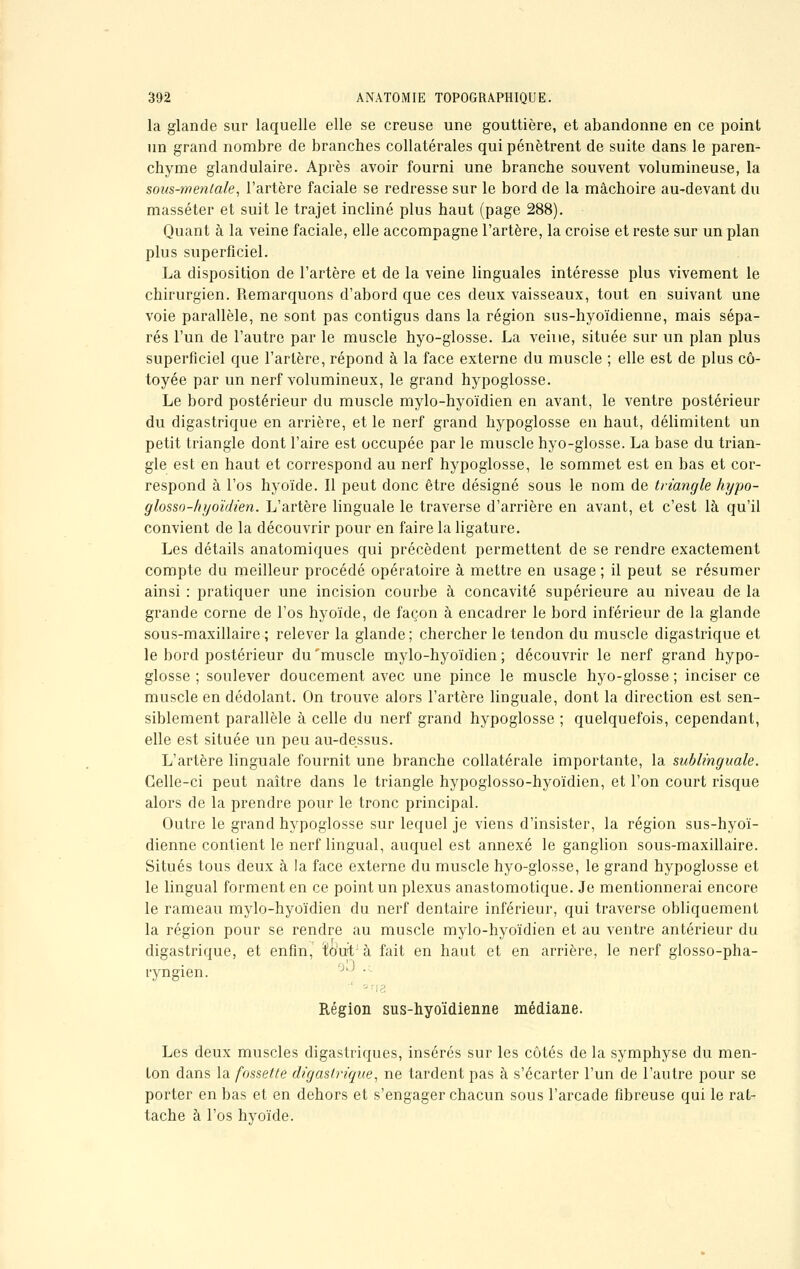 la glande sur laquelle elle se creuse une gouttière, et abandonne en ce point un grand nombre de branches collatérales qui pénètrent de suite dans le paren- chyme glandulaire. Après avoir fourni une branche souvent volumineuse, la sous-mentale, l'artère faciale se redresse sur le bord de la mâchoire au-devant du masséter et suit le trajet incliné plus haut (page 288). Quant à la veine faciale, elle accompagne l'artère, la croise et reste sur un plan plus superficiel. La disposition de l'artère et de la veine linguales intéresse plus vivement le chirurgien. Remarquons d'abord que ces deux vaisseaux, tout en suivant une voie parallèle, ne sont pas contigus dans la région sus-hyoïdienne, mais sépa- rés l'un de l'autre par le muscle hyo-glosse. La veine, située sur un plan plus superficiel que l'artère, répond à la face externe du muscle ; elle est de plus cô- toyée par un nerf volumineux, le grand hypoglosse. Le bord postérieur du muscle mylo-hyoïdien en avant, le ventre postérieur du digastrique en arrière, et le nerf grand hypoglosse en haut, délimitent un petit triangle dont l'aire est occupée par le muscle hyo-glosse. La base du trian- gle est en haut et correspond au nerf hypoglosse, le sommet est en bas et cor- respond à l'os hyoïde. Il peut donc être désigné sous le nom de triangle hypo- glosso-hyoïdien. L'artère linguale le traverse d'arrière en avant, et c'est là qu'il convient de la découvrir pour en faire la ligature. Les détails anatomiques qui précèdent permettent de se rendre exactement compte du meilleur procédé opératoire à mettre en usage; il peut se résumer ainsi : pratiquer une incision courbe à concavité supérieure au niveau de la grande corne de l'os hyoïde, de façon à encadrer le bord inférieur de la glande sous-maxillaire ; relever la glande; chercher le tendon du muscle digastrique et le bord postérieur du'muscle mylo-hyoïdien; découvrir le nerf grand hypo- glosse ; soulever doucement avec une pince le muscle hyo-glosse ; inciser ce muscle en dédolant. On trouve alors l'artère linguale, dont la direction est sen- siblement parallèle à celle du nerf grand hypoglosse ; quelquefois, cependant, elle est située un peu au-dessus. L'artère linguale fournit une branche collatérale importante, la sublinguale. Celle-ci peut naître dans le triangle hypoglosso-hyoïdien, et l'on court risque alors de la prendre pour le tronc principal. Outre le grand hypoglosse sur lequel je viens d'insister, la région sus-hyoï- dienne contient le nerf lingual, auquel est annexé le ganglion sous-maxillaire. Situés tous deux à la face externe du muscle hyo-glosse, le grand hypoglosse et le lingual forment en ce point un plexus anastomotique. Je mentionnerai encore le rameau mylo-hyoïdien du nerf dentaire inférieur, qui traverse obliquement la région pour se rendre au muscle mylo-hyoïdien et au ventre antérieur du digastrique, et enfin, ïout à fait en haut et en arrière, le nerf glosso-pha- ryngien. • Région sus-hyoïdienne médiane. Les deux muscles digastriques, insérés sur les côtés de la symphyse du men- ton dans la fossette digastrique, ne tardent pas à s'écarter l'un de l'autre pour se porter en bas et en dehors et s'engager chacun sous l'arcade fibreuse qui le rat- tache à l'os hyoïde.