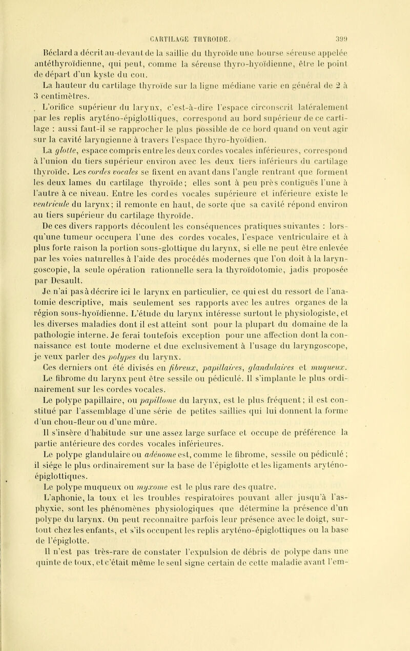 Béclard a décrit au-devant de la saillie du thyroïde une bourse séreuse appelée antéthyroïdienne, qui peut, comme la séreuse thyro-hyoïdienne, être le point do départ d'un kyste du cou. La hauteur du cartilage thyroïde sur la ligne médiane varie en général de 2 à 3 centimètres. L'orifice supérieur du larynx, c'est-à-dire l'espace circonscrit latéralement parles replis aryténo-épiglottiqucs, correspond au bord supérieur de ce carti- lage : aussi faut-il se rapprocher le plus possible de ce bord quand on veut agir sur la cavité laryngienne à travers l'espace thyro-hyoïdien. La glolle, espace compris entre les deux cordes vocales inférieures, correspond à l'union du tiers supérieur environ avec les deux tiers inférieurs du cartilage thyroïde. Les cordes vocales se fixent en avant dans l'angle rentrant que forment les deux lames du cartilage thyroïde; elles sont à peu près contiguës l'une à l'autre à ce niveau. Entre les cordes vocales supérieure et inférieure existe le ventricule du larynx; il remonte en haut, de sorte que sa cavité répond environ au tiers supérieur du cartilage thyroïde. De ces divers rapports découlent les conséquences pratiques suivantes : lors- qu'une tumeur occupera l'une des cordes vocales, l'espace ventriculaire et à plus forte raison la portion sous-glottique du larynx, si elle ne peut être enlevée par les voies naturelles à l'aide des procédés modernes que l'on doit à la laryn- goscopie, la seule opération rationnelle sera la thyroïdotomie, jadis proposée par Desault. Je n'ai pas à décrire ici le larynx en particulier, ce qui est du ressort de l'ana- tomie descriptive, mais seulement ses rapports avec les autres organes de la région sous-hyoïdienne. L'étude du larynx intéresse surtout le physiologiste, et les diverses maladies dont il est atteint sont pour la plupart du domaine de la pathologie interne. Je ferai toutefois exception pour une affection dont la con- naissance est toute moderne et due exclusivement à l'usage du laryngoscope, je veux parler des polypes du larynx. Ces derniers ont été divisés en fibreux, papillaires, glandulaires et muqueux. Le fibrome du larynx peut être sessile ou pédicule. Il s'implante le plus ordi- nairement sur les cordes vocales. Le polype papillaire, oupapillome du larynx, est le plus fréquent; il est con- stitué par l'assemblage d'une série de petites saillies qui lui donnent la forme d'un chou-fleur ou d'une mûre. 11 s'insère d'habitude sur une assez large surface et occupe de préférence la partie antérieure des cordes vocales inférieures. Le polype glandulaire ou adénome est, comme le fibrome, sessile ou pédicule ; il siège le plus ordinairement sur la base de l'épiglotte et les ligaments aryténo- épiglottiques. Le polype muqueux ou myxome est le plus rare des quatre. L'aphonie, la toux et les troubles respiratoires pouvant aller jusqu'à l'as- phyxie, sont les phénomènes physiologiques que détermine la présence d'un polype du larynx. On peut reconnaître parfois leur présence avec le doigt, sur- tout chez les enfants, et s'ils occupent les replis aryténo-épiglottiques ou la base de l'épiglotte. Il n'est pas très-rare de constater l'expulsion de débris de polype dans une quinte de toux, et c'était même le seul signe certain de cette maladie avant l'em-