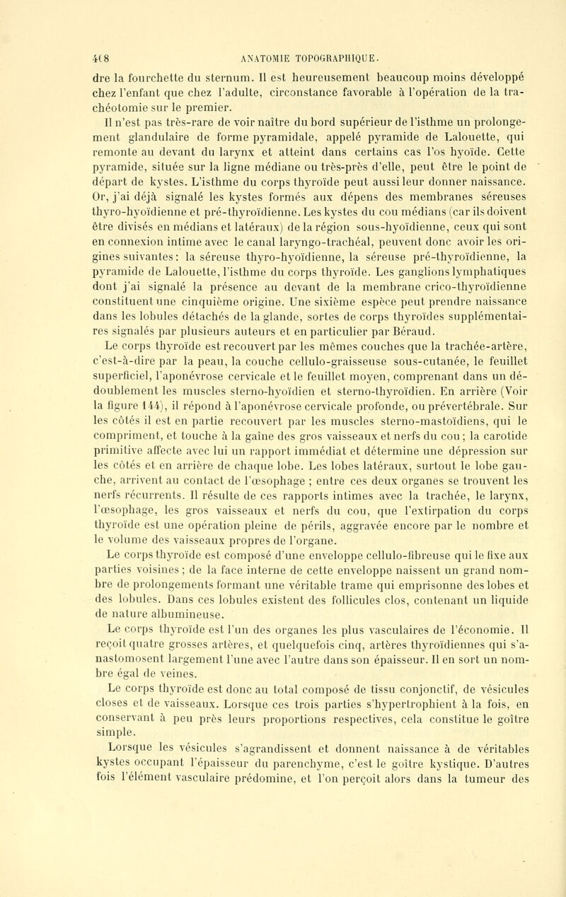 dre la fourchette du sternum. Il est heureusement beaucoup moins développé chez l'enfant que chez l'adulte, circonstance favorable à l'opération de la tra- chéotomie sur le premier. Il n'est pas très-rare de voir naître du bord supérieur de l'isthme un prolonge- ment glandulaire de forme pyramidale, appelé pyramide de Lalouette, qui remonte au devant du larynx et atteint dans certains cas l'os hyoïde. Cette pyramide, située sur la ligne médiane ou très-près d'elle, peut être le point de départ de kystes. L'isthme du corps thyroïde peut aussi leur donner naissance. Or, j'ai déjà signalé les kystes formés aux dépens des membranes séreuses thyro-hyoïdienne et pré-thyroïdienne. Les kystes du cou médians (car ils doivent être divisés en médians et latéraux) de la région sous-hyoïdienne, ceux qui sont en connexion intime avec le canal laryngo-trachéal, peuvent donc avoir les ori- gines suivantes : la séreuse thyro-hyoïdienne, la séreuse pré-thyroïdienne, la pyramide de Lalouette, l'isthme du corps thyroïde. Les ganglions lymphatiques dont j'ai signalé la présence au devant de la membrane crico-thyroïdienne constituent une cinquième origine. Une sixième espèce peut prendre naissance dans les lobules détachés de la glande, sortes de corps thyroïdes supplémentai- res signalés par plusieurs auteurs et en particulier par Béraud. Le corps thyroïde est recouvert par les mêmes couches que la trachée-artère, c'est-à-dire par la peau, la couche cellulo-graisseuse sous-cutanée, le feuillet superficiel, l'aponévrose cervicale et le feuillet moyen, comprenant dans un dé- doublement les muscles sterno-hyoïdien et sterno-thyroïdien. En arrière (Voir la figure 144), il répond à l'aponévrose cervicale profonde, ou prévertébrale. Sur les côtés il est en partie recouvert par les muscles sterno-mastoïdiens, qui le compriment, et touche à la gaine des gros vaisseaux et nerfs du cou ; la carotide primitive affecte avec lui un rapport immédiat et détermine une dépression sur les côtés et en arrière de chaque lobe. Les lobes latéraux, surtout le lobe gau- che, arrivent au contact de l'œsophage ; entre ces deux organes se trouvent les nerfs récurrents. Il résulte de ces rapports intimes avec la trachée, le larynx, l'œsophage, les gros vaisseaux et nerfs du cou, que l'extirpation du corps thyroïde est une opération pleine de périls, aggravée encore par le nombre et le volume des vaisseaux propres de l'organe. Le corps thyroïde est composé d'une enveloppe cellulo-fibreuse qui le fixe aux parties voisines ; de la face interne de cette enveloppe naissent un grand nom- bre de prolongements formant une véritable trame qui emprisonne des lobes et des lobules. Dans ces lobules existent des follicules clos, contenant un liquide de nature albumineuse. Le corps thyroïde est l'un des organes les plus vasculaires de l'économie. Il reçoit quatre grosses artères, et quelquefois cinq, artères thyroïdiennes qui s'a- nastomosent largement l'une avec l'autre dans son épaisseur. Il en sort un nom- bre égal de veines. Le corps thyroïde est donc au total composé de tissu conjonctif, de vésicules closes et de vaisseaux. Lorsque ces trois parties s'hypertrophient à la fois, en conservant à peu près leurs proportions respectives, cela constitue le goitre simple. Lorsque les vésicules s'agrandissent et donnent naissance à de véritables kystes occupant l'épaisseur du parenchyme, c'est le goitre kystique. D'autres fois l'élément vasculaire prédomine, et l'on perçoit alors dans la tumeur des