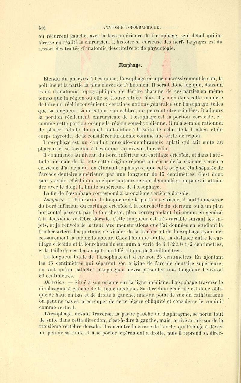 ou récurrent gauche, avec la face antérieure de l'œsophage, seul détail qui in- téresse en réalité le chirurgien. L'histoire si curieuse des nerfs laryngés est du ressort des traités d'anatomie descriptive et de physiologie. Œsophage. Étendu du pharynx à l'estomac, l'œsophage occupe successivement le cou, la poitrine et la partie la plus élevée de l'abdomen. Il serait donc logique, dans un traité d'anatomie topographique, de décrire chacune de ces parties en même temps que la région où elle se trouve située. Mais il y a ici dans cette manière de faire un réel inconvénient ; certaines notions générales sur l'œsophage, telles que sa longueur, sa direction, son calibre, ne peuvent être scindées. D'ailleurs la portion réellement chirurgicale de l'œsophage est la portion cervicale, et, comme cette portion occupe la région sous-hyoïdieune, il m'a semblé rationnel de placer l'étude du canal tout entier à la suite de celle de la trachée et du corps thyroïde, de le considérer lui-même comme une sorte de région. L'œsophage est un conduit musculo-membraneux aplati qui fait suite au pharynx et se termine à l'estomac, au niveau du cardia. Il commence au niveau du bord inférieur du cartilage çricoïde, et dans l'atti- tude normale de la tête cette origine répond au corps de la sixième vertèbre cervicale. J'ai déjà dit, en étudiant le pharynx, que cette origine était séparée de l'arcade dentaire supérieure par une longueur de 15 centimètres. C'est donc sans y avoir réfléchi que quelques auteurs se sont demandé si on pouvait attein- dre avec le doigt la limite supérieure de l'œsophage. La fin de l'œsophage correspond à la onzième vertèbre dorsale. Longueur. — Pour avoir la longueur de la portion cervicale, il faut la mesurer du bord inférieur du cartilage çricoïde à la fourchette du sternum ou à un plan horizontal passant par la fourchette, plan correspondant lui-même en général à la deuxième vertèbre dorsale. Cette longueur est très-variable suivant les su- jets, et je renvoie le lecteur aux mensurations que j'ai données en étudiant la trachée-artère, les portions cervicales de la trachée et de l'œsophage ayant né- cessairement la même longueur. Chez l'homme adulte, la distance entre le car- tilage çricoïde et la fourchette du sternum a varié de A 1/2 à 8 1/2 centimètres, et la taille de ces deux sujets ne différait que de 3 millimètres. La longueur totale de l'œsophage est d'environ 25 centimètres. En ajoutant les 15 centimètres qui séparent son origine de l'arcade dentaire supérieure, on voit qu'un cathéter œsophagien devra présenter une longueur d'environ 50 centimètres. Direction. — Situé à son origine sur la ligne médiane, l'œsophage traverse le diaphragme à gauche de la ligne médiane. Sa direction générale est donc obli- que de haut en bas et de droite à gauche, mais au point de vue du cathétérisme on peut ne pas se préoccuper de cette légère obliquité et considérer le conduit comme vertical. L'œsophage, devant traverser la partie gauche du diaphragme, se porte tout de suite dans cette direction, c'est-à-dire à gauche, mais, arrivé au niveau de la troisième vertèbre dorsale, il rencontre la crosse de l'aorte, qui l'oblige à dévier un peu de sa route et à se porter légèrement à droite, puis il reprend sa direc-