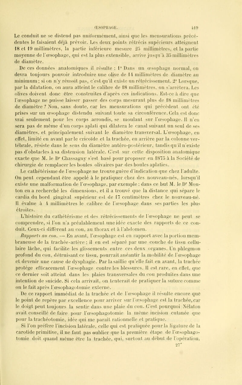 Le conduit ne se distend pas uniformément, ainsi que les mensurations précé- dentes le faisaient déjà prévoir. Les deux points rétrécis supérieurs atteignent 18 et 19 millimètres, la partie inférieure mesure 25 millimètres, et la partie moyenne de l'œsophage, qui est la plus extensible, arrive jusqu'à 3o millimètres de diamètre. De ces données anatomiques il résulte : 1° Dans un œsophage normal, on devra toujours pouvoir introduire une olive de 14 millimètres de diamètre au minimum ; si on n'y réussit pas, c'est qu'il existe un rétrécissement. 2° Lorsque par la dilatation, on aura atteint le calibre de 18 millimètres, on s'arrêtera. Les olives doivent donc être construites d'après ces indications. Est-ce à dire que l'œsophage ne puisse laisser passer des corps mesurant plus de 18 millimètres de diamètre ? Non, sans doute, car les mensurations qui précèdent ont été prises sur un œsophage distendu suivant toute sa circonférence. Cela est donc vrai seulement pour les corps arrondis, se moulant sur l'œsophage. Il n'en sera pas de même d'un corps aplati qui dilatera le canal suivant un seul de ses diamètres, et principalement suivant le diamètre transversal. L'œsophage, en effet, limité en avant parle cricoïde et la trachée, en arrière par la colonne ver- tébrale, résiste dans le sens du diamètre antéro-postérieur, tandis qu'il n'existe pas d'obstacles à sa distension latérale. C'est sur cette disposition anatomique exacte que M. le Dr Chassagny s'est basé pour proposer en 1875 à la Société de chirurgie de remplacer les boules olivaires par des boules aplaties. Le cathétérisme de l'œsophage ne trouve guère d'indication que chez l'adulte. On peut cependant être appelé à le pratiquer chez des nouveau-nés, lorsqu'il existe une malformation de l'œsophage, par exemple ; dans ce but M. le Dr Mou- ton en a recherché les dimensions, et il a trouvé que la distance qui sépare le cardia du bord gingival supérieur est de 17 centimètres chez le nouveau-né. Il évalue à 4 millimètres le calibre de l'œsophage dans ses parties les plus étroites. L'histoire du cathétérisme et des rétrécissements de l'œsophage ne peut se comprendre, si l'on n'a préalablement une idée exacte des rapports de ce con- duit. Ceux-ci diffèrent au cou, au thorax et à l'abdomen. Rapports au cou. —■ En avant, l'œsophage est en rapport avec la portion mem- braneuse de la trachée-artère ; il en est séparé par une couche de tissu cellu- laire lâche, qui facilite les glissements entre ces deux organes. Un phlegmon profond du cou, détruisant ce tissu, pourrait anéantir la mobilité de l'œsophage et devenir une cause de dysphagie. Par la saillie qu'elle fait en avant, la trachée protège efficacement l'œsophage contre les blessures. Il est rare, en effet, que ce dernier soit atteint dans les plaies transversales du cou produites dans une intention de suicide. Si cela arrivait, on tenterait de pratiquer la suture comme on le fait après l'œsophagotomie externe. De ce rapport immédiat de la trachée et de l'œsophage il résulte encore que le point de repère par excellence pour arriver sur l'œsophage est la trachée, car le doigt peut toujours la sentir dans une plaie du cou. C'est pourquoi Nélatop avait conseillé de faire pour l'œsophagotomie la même incision cutanée que pour la trachéotomie, idée qui me paraît rationnelle et pratique. Si l'on préfère l'incision latérale, celle qui est pratiquée pour la ligature de la carotide primitive, il ne faut pas oublier que la première étape de l'œsophago- tomie doit quand môme être la trachée, qui. surtout au début de l'opération. 27*