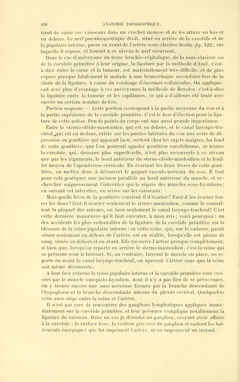 vient de saisir ces vaisseaux dans un crochet mousse et de les attirer en bas et en dehors. Le nerf pneumogastrique droit, situé en arrière de la carotide et de la jugulaire interne, passe en avant de l'artère sous-clavière droite {fig. 122), sur laquelle il repose, et fournit à ce niveau le nerf récurrent. Dans le cas d'anévrysme du tronc brachio-céphalique, de la sous-clavière ou de la carotide primitive à leur origine, la ligature par la méthode d'Anel, c'est- à-dire entre le cœur et la tumeur, est matériellement très-difficile, et de plus expose presque fatalement le malade à une hémorrhagie secondaire lors de la chute de la ligature, à cause du voisinage d'énormes collatérales. On applique- rait avec plus d'avantage à ces anévrysmes la méthode de Brasdor, c'est-à-dire la ligature entre la tumeur et les capillaires, ce qui a d'ailleurs été tenté avec succès un certain nombre de fois. Portion moyenne. — Cette portion correspond à la partie moyenne du cou et à la partie supérieure de la carotide primitive. C'est le lieu d'élection pour la liga- ture de cette artère. Peu de points du corps ont une aussi grande importance. Entre le sterno-cléido-mastoïdien, qui est en dehors, et le canal laryngo-tra- chéal„qui est en dedans, existe sur les parties latérales du cou une sorte de dé- pression ou gouttière qui apparaît bien, surtout chez les sujets maigres. Au fond da cette gouttière, que l'on pourrait appeler gouttière carotidienne, se trouve la carotide, qui, devenue plus superficielle, n'est plus recouverte à ce niveau que par les téguments, le bord antérieur du sterno-cléido-mastoïdien et le feuil- let moyen de l'aponévrose cervicale. En écartant les deux lèvres de cette gout- tière, on mettra donc à découvert le paquet vasculo-nerveux du cou. Il faut pour cela pratiquer une incision parallèle au bord antérieur du muscle, et re- chercher soigneusement l'interstice qui le sépare des muscles sous-hyoïdiens; en suivant cet interstice, on arrive sur les vaisseaux. Mais quelle lèvre de la gouttière convient-il d'écarter? Faut-il les écarter tou- tes les deux? faut-il écarter seulement le sterno-mastoïdien, comme le conseil- lent la plupart des auteurs, ou bien seulement le canal laryngo-trachéal? C'est cette dernière manœuvre qu'il faut exécuter, à mon avis ; voici pourquoi : un des accidents les plus redoutables de la ligature de la carotide primitive est la blessure de la veine jugulaire interne : or cette veine, qui, sur le cadavre, paraît située seulement en dehors de l'artère, est en réalité, lorsqu'elle est pleine de sang, située en dehors et en avant. Elle recouvre l'artère presque complètement, si bien que, lorsqu'on reporte en arrière le sterno-mastoïdien, c'est la veine qui se présente sous le bistouri. Si, au contraire, laissant le muscle en place, on re- porte en avant le canal laryngo-trachéal, on aperçoit l'artère sans que la veine soit môme découverte. A leur face externe la veine jugulaire interne et la carotide primitive sont croi- sées par le muscle omoplato-hyoïdien, dont il n'y a pas lieu de se préoccuper. On y trouve encore une anse nerveuse formée par la branche descendante de l'hypoglosse et la branche descendante interne du plexus cervical. Quelquefois cette anse siège entre la veine et l'artère. 11 n'est pas rare de rencontrer des ganglions lymphatiques appliqués immé- diatement sur la carotide primitive, et leur présence complique notablement la ligature du vaisseau. Dans un cas je dénudai un ganglion, croyant avoir affaire à la carotide ; la surface lisse, la couleur gris rosé du ganglion et surtout les bat- tements énergiques que lui imprimait l'artère, m'en imposèrent un instant.