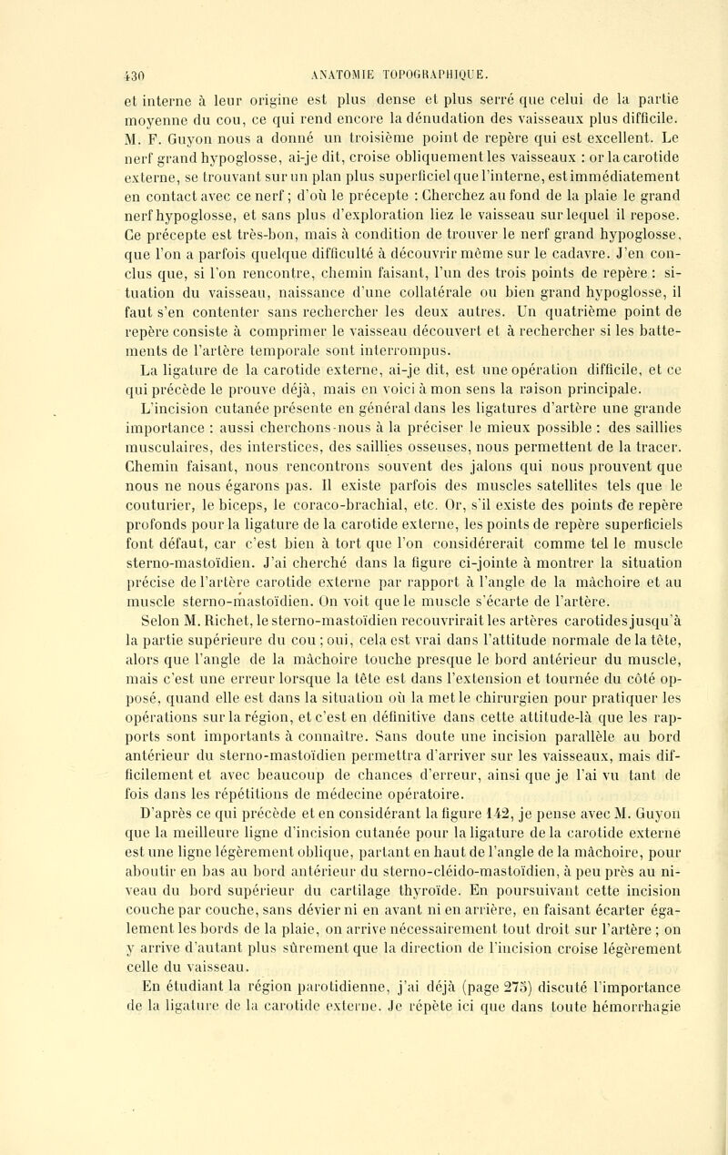 et interne à leur origine est plus dense et plus serré que celui de la partie moyenne du cou, ce qui rend encore la dénudation des vaisseaux plus difficile. M. F. Guyon nous a donné un troisième point de repère qui est excellent. Le nerf grand hypoglosse, ai-je dit, croise obliquement les vaisseaux : or la carotide externe, se trouvant sur un plan plus superficiel que l'interne, est immédiatement en contact avec ce nerf ; d'où le précepte : Cherchez au fond de la plaie le grand nerf hypoglosse, et sans plus d'exploration liez le vaisseau sur lequel il repose. Ce précepte est très-bon, mais à condition de trouver le nerf grand hypoglosse, que l'on a parfois quelque difficulté à découvrir même sur le cadavre. J'en con- clus que, si l'on rencontre, chemin faisant, l'un des trois points de repère : si- tuation du vaisseau, naissance d'une collatérale ou bien grand hypoglosse, il faut s'en contenter sans rechercher les deux autres. Un quatrième point de repère consiste à comprimer le vaisseau découvert et à rechercher si les batte- ments de l'artère temporale sont interrompus. La ligature de la carotide externe, ai-je dit, est une opération difficile, et ce qui précède le prouve déjà, mais en voici à mon sens la raison principale. L'incision cutanée présente en général dans les ligatures d'artère une grande importance : aussi cherchons-nous à la préciser le mieux possible : des saillies musculaires, des interstices, des saillies osseuses, nous permettent de la tracer. Chemin faisant, nous rencontrons souvent des jalons qui nous prouvent que nous ne nous égarons pas. Il existe parfois des muscles satellites tels que le couturier, le biceps, le coraco-brachial, etc. Or, s'il existe des points de repère profonds pour la ligature de la carotide externe, les points de repère superficiels font défaut, car c'est bien à tort que l'on considérerait comme tel le muscle sterno-mastoïdien. J'ai cherché dans la figure ci-jointe à montrer la situation précise de l'artère carotide externe par rapport à l'angle de la mâchoire et au muscle sterno-mastoïdien. On voit que le muscle s'écarte de l'artère. Selon M. Richet, le sterno-mastoïdien recouvrirait les artères carotides jusqu'à la partie supérieure du cou ; oui, cela est vrai dans l'attitude normale de la tête, alors que l'angle de la mâchoire touche presque le bord antérieur du muscle, mais c'est une erreur lorsque la tête est dans l'extension et tournée du côté op- posé, quand elle est dans la situation où la met le chirurgien pour pratiquer les opérations sur la région, et c'est en définitive dans cette attitude-là que les rap- ports sont importants à connaître. Sans doute une incision parallèle au bord antérieur du sterno-mastoïdien permettra d'arriver sur les vaisseaux, mais dif- ficilement et avec beaucoup de chances d'erreur, ainsi que je l'ai vu tant de fois dans les répétitions de médecine opératoire. D'après ce qui précède et en considérant la figure 142, je pense avec M. Guyon que la meilleure ligne d'incision cutanée pour la ligature delà carotide externe est une ligne légèrement oblique, partant en haut de l'angle de la mâchoire, pour aboutir en bas au bord antérieur du sterno-cléido-mastoïdien, à peu près au ni- veau du bord supérieur du cartilage thyroïde. En poursuivant cette incision couche par couche, sans dévier ni en avant ni en arrière, en faisant écarter éga- lement les bords de la plaie, on arrive nécessairement tout droit sur l'artère ; on y arrive d'autant plus sûrement que la direction de l'incision croise légèrement celle du vaisseau. En étudiant la région parotidienne, j'ai déjà (page 275) discuté l'importance de la ligature de la carotide externe. Je répète ici que dans toute hémorrhagie