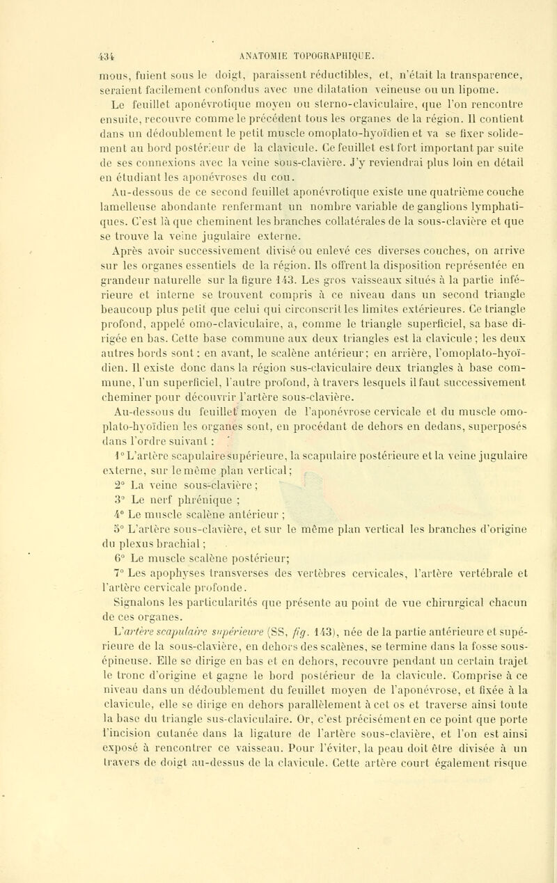 mous, fuient sous le doigt, paraissent réductibles, et, n'était la transparence, seraient facilement confondus avec une dilatation veineuse ou un lipome. Le feuillet aponévrotique moyen ou sterno-claviculaire, que l'on rencontre ensuite, recouvre comme le précédent tous les organes de la région. Il contient dans un dédoublement le petit muscle omoplato-hyoïdien et va se fixer solide- ment au bord postérieur de la clavicule. Ce feuillet est fort important par suite de ses connexions avec la veine sous-clavière. J'y reviendrai plus loin en détail en étudiant les aponévroses du cou. Au-dessous de ce second feuillet aponévrotique existe une quatrième couche lamelleuse abondante renfermant un nombre variable de ganglions lymphati- ques. C'est là que cheminent les branches collatérales de la sous-clavière et que se trouve la veine jugulaire externe. Après avoir successivement divisé ou enlevé ces diverses couches, on arrive sur les organes essentiels de la région. Ils offrent la disposition représentée en grandeur naturelle sur la figure 143. Les gros vaisseaux situés à la partie infé- rieure et interne se trouvent compris à ce niveau dans un second triangle beaucoup plus petit que celui qui circonscrit les limites extérieures. Ce triangle profond, appelé omo-claviculaire, a, comme le triangle superficiel, sa base di- rigée en bas. Cette base commune aux deux triangles est la clavicule ; les deux autres bords sont: en avant, le scalène antérieur; en arrière, l'omoplato-hyoï- dien. Il existe donc dans la région sus-claviculaire deux triangles à base com- mune, l'un superficiel, l'autre profond, à travers lesquels il faut successivement cheminer pour découvrir l'artère sous-clavière. Au-dessous du feuillet moyen de l'aponévrose cervicale et du muscle omo- plato-hyoïdien les organes sont, en procédant de dehors en dedans, superposés dans l'ordre suivant : i° L'artère scapulaire supérieure, la scapulaire postérieure et la veine jugulaire externe, sur lemème plan vertical; 2° La veine sous-clavière ; 3° Le nerf phrénique ; 4° Le muscle scalène antérieur ; 5° L'artère sous-clavière, et sur le même plan vertical les branches d'origine du plexus brachial ; 6° Le muscle scalène postérieur; 7° Les apophyses transverses des vertèbres cervicales, l'artère vertébrale et l'artère cervicale profonde. Signalons les particularités que présente au point de vue chirurgical chacun de ces organes. Uartère scapulaire supérieure (SS, fi g. 143), née de la partie antérieure et supé- rieure de la sous-clavière, en dehors des scalènes, se termine clans la fosse sous- épineuse. Elle se dirige en bas et en dehors, recouvre pendant un certain trajet le tronc d'origine et gagne le bord postérieur de la clavicule. Comprise à ce niveau dans un dédoublement du feuillet moyen de l'aponévrose, et fixée à la clavicule, elle se dirige en dehors parallèlement à cet os et traverse ainsi toute la base du triangle sus-claviculaire. Or, c'est précisément en ce point que porte l'incision cutanée dans la ligature de l'artère sous-clavière, et l'on est ainsi exposé à rencontrer ce vaisseau. Pour l'éviter, la peau doit être divisée à un travers de doigt au-dessus de la clavicule. Cette artère court également risque