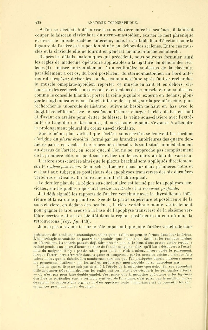 Si l'on se décidait à découvrir la sous-clavière entre les scalènes, il faudrait couper le faisceau claviculaire du sterno-mastoïdien, écarter le nerf phrénique et diviser le muscle scalène antérieur, mais le véritable lieu d'élection pour la ligature de l'artère est la portion située en dehors des scalènes. Entre ces mus- cles et la clavicule elle ne fournit en général aucune branche collatérale. D'après les détails anatomiques qui précèdent, nous pouvons formuler ainsi les règles de médecine opératoire applicables à la ligature en dehors des sca- lènes (1) : Inciser horizontalement, à un centimètre au-dessus de la clavicule, parallèlement à cet os, du bord postérieur du sterno-mastoïdien au bord anté- rieur du trapèze ; diviser les couches communes l'une après l'autre; rechercher le muscle omoplato-hyoïdien; reporter ce muscle en haut et en dehors; cir- conscrire les recherches au-dessous et en dedans de ce muscle et non au-dessus, comme le conseille Blandin; porter la veine jugulaire externe en dedans; plon- ger le doigt indicateur dans l'angle interne de la plaie, sur la première côte, pour rechercher le tubercule de Lis franc ; suivre au besoin de haut en bas avec le doigt le relief formé par le scalène antérieur ; charger l'artère de bas en haut et d'avant en arrière pour éviter de blesser la veine sous-clavière avec l'extré- mité de l'aiguille de Deschamps, et aussi pour ne point s'exposer à atteindre le prolongement pleural du creux sus-claviculaire. Sur le même plan vertical que l'artère sous-clavière se trouvent les cordons d'origine du plexus brachial, formé par les branches antérieures des quatre der- nières paires cervicales et de la première dorsale. Ils sont situés immédiatement au-dessus de l'artère, en sorte que, si l'on ne se rapproche pas complètement de la première côte, on peut saisir et lier un de ces nerfs au lieu du vaisseau. L'artère sous-clavière ainsi que le plexus brachial sont appliqués directement sur le scalène postérieur. Ce muscle s'attache en bas aux deux premières côtes et en haut aux tubercules postérieurs des apophyses transverses des six dernières vertèbres cervicales. Il n'offre aucun intérêt chirurgical. Le dernier plan de la région sus-claviculaire est formé par les apophyses cer- vicales, sur lesquelles reposent Y artère vertébrale et la cervicale profonde. J'ai déjà signalé les rapports de l'artère vertébrale avec la thyroïdienne infé- rieure et la carotide primitive. Née de la partie supérieure et postérieure de la sous-clavière, en dedans des scalènes, l'artère vertébrale monte verticalement pour gagner le trou creusé à la base de l'apophyse transverse de la sixième ver- tèbre cervicale et arrive bientôt dans la région postérieure du cou où nous la retrouverons (Voy. fig. 148). Je n'ai pas à revenir ici sur le rôle important que joue l'artère vertébrale dans présentent des conditions anatomiques telles qu'un caillot ne peut se former dans leur intérieur. L'hémorrhagie secondaire ne pourrait se produire que d'une seule façon, si les tuniques tordues se détordaient. La théorie pouvait déjà faire prévoir que, si le bout d'une grosse artère tordue a résisté pendant un quart d'heure au choc de l'ondée sanguine, alors qu'il bat à découvert à l'extré- mité du moignon, il n'y a pas de raison pour qu'il ne résiste mieux encore après le pansement, lorsque l'artère sera rétractée dans sa gaine et comprimée par les muscles voisins: mais les faits valent mieux que la théorie. Les nombreuses torsions que j'ai pratiquées depuis plusieurs années me permettent d'affirmer que les artères tordues par mon procédé ne se détordent pas. (lj Bien que ce livre ne soit pas destiné à l'étude de la médecine opératoire, j'ai cru cependant utile de donner très-sommairement les règles qui permettent de découvrir les principales artères. — Ce n'est pas pour faire double emploi, c'est parce que la médecine opératoire et les ligatures d'artères en particulier sont la véritable synthèse de l'anatomie, c'est parce que le meilleur moyen de retenir les rapports des organes et. d'en apprécier toute l'importance est de connaître les con- séquences pratiques qui en découlent.