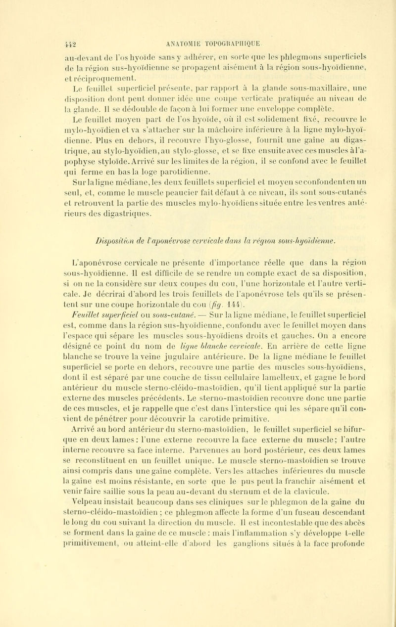 au-devant de l'os hyoïde sans y adhérer, en sorte que les phlegmons superficiels de la région sus-hyoïdienne se propagent aisément à la région sous-hyoïdienne, et réciproquement. Le feuillet superficiel présente, par rapport à la glande sous-maxillaire, une disposition dont peut donner idée une coupe verticale pratiquée au niveau de la glande. Il se dédouble de façon à lui former une enveloppe complète. Le feuillet moyen part de l'os hyoïde, où il est solidement fixé, recouvre le mylo-hyoïdien et va s'attacher sur la mâchoire inférieure à la ligne mylo-hyoï- dienne. Plus en dehors, il recouvre l'hyo-glosse, fournit une gaine au digas- trique, au stylo-hyoïdien, au stylo-glosse, et se fixe ensuite avec ces muscles àl'a- pophyse styloïde. Arrivé sur les limites de la région, il se confond avec le feuillet qui ferme en bas la loge parotidienne. Surlaligne médiane,les deux feuillets superficiel et moyenscconfondentenun seul, et, comme le muscle peaucier fait défaut à ce niveau, ils sont sous-cutanés et retrouvent la partie des muscles mylo-hyoïdiens située entre les ventres anté- rieurs des digastriques. Disposition de l'aponévrose cervicale dans la région sous-hyoïdienne. L'aponévrose cervicale ne présente d'importance réelle que dans la région sous-hyoïdienne. Il est difficile de se rendre un compte exact de sa disposition, si on ne la considère sur deux coupes du cou, l'une horizontale et l'autre verti- cale. Je décrirai d'abord les trois feuillets de l'aponévrose tels qu'ils se présen- tent sur une coupe horizontale du cou (fîg. 144). Feuillet superficiel ou sous-cutané. — Sur la ligne médiane, le feuillet superficiel est, comme dans la région sus-hyoïdienne, confondu avec le feuillet moyen dans l'espace qui sépare les muscles sous-hyoïdiens droits et gauches. On a encore désigné ce point du nom de ligne blanche cervicale. En arrière de cette ligne blanche se trouve la veine jugulaire antérieure. De la ligne médiane le feuillet superficiel se porte en dehors, recouvre une partie des muscles sous-hyoïdiens, dont il est séparé par une couche de tissu cellulaire lamelleux, et gagne le bord antérieur du muscle sterno-cléido-mastoïdien, qu'il fient appliqué sur la partie externe des muscles précédents. Le sterno-mastoïdien recouvre donc une partie de ces muscles, et je rappelle que c'est dans l'interstice qui les sépare qu'il con- vient de pénétrer pour découvrir la carotide primitive. Arrivé au bord antérieur du sterno-mastoïdien, le feuillet superficiel se bifur- que en deux lames : l'une externe recouvre la face externe du muscle; l'autre interne recouvre sa face interne. Parvenues au bord postérieur, ces deux lames se reconstituent en un feuillet unique. Le muscle sterno-mastoïdien se trouve ainsi compris dans unegaîne complète. Vers les attaches inférieures du muscle la gaîne est moins résistante, en sorte que le pus peut la franchir aisément et venir faire saillie sous la peau au-devant du sternum et de la clavicule. Velpeau insistait beaucoup dans ses cliniques sur le phlegmon delà gaîne du sterno-cléido-mastoïdien ; ce phlegmon affecte la forme d'un fuseau descendant le long du cou suivant la direction du muscle. Il est incontestable que des abcès se forment dans la gaîne de ce muscle : mais l'inflammation s'y développe t-ellc primitivement, ou atteint-elle d'abord les ganglions situés à la face profonde