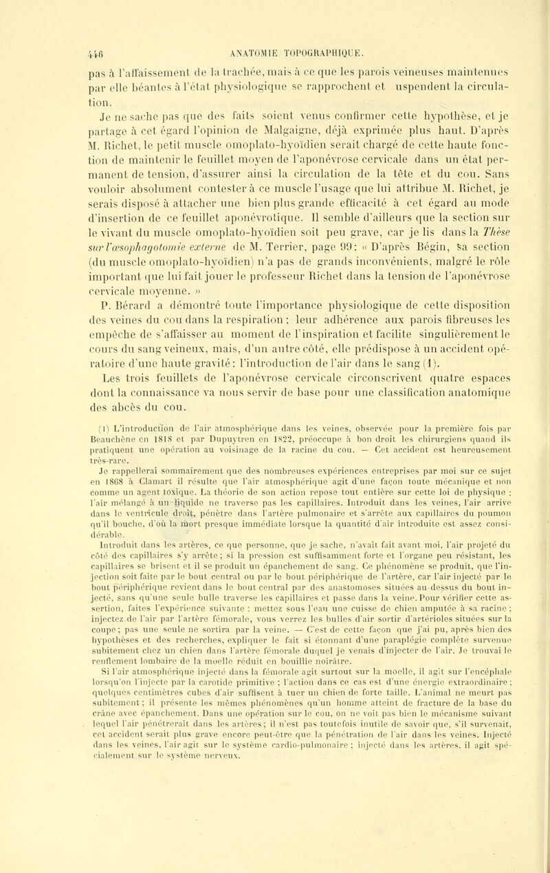 pas à l'affaissement de la trachée, mais à ce que les parois veineuses maintenues par elle béantes à l'état physiologique se rapprochent et uspendent la circula- tion. Je ne sache pas que des faits soient venus confirmer cette hypothèse, et je partage à cet égard l'opinion de Malgaigne, déjà exprimée plus haut. D'après M. Richet, le petit muscle omoplato-hyoïdien serait chargé de cette haute fonc- tion de maintenir le feuillet moyen de l'aponévrose cervicale dans un état per- manent de tension, d'assurer ainsi la circulation de la tète et du cou. Sans vouloir absolument contestera ce muscle l'usage que lui attribue M. Richet, je serais disposé à attacher une bien plus grande efficacité à cet égard au mode d'insertion de ce feuillet aponévrotique. Il semble d'ailleurs que la section sur le vivant du muscle omoplato-hyoïdien soit peu grave, car je lis dans la Thèse suj-l'œsophagotomie externe de M. Terrier, page 99: « D'après Bégin, sa section (du muscle omoplato-hyoïdien) n'a pas de grands inconvénients, malgré le rôle important que lui fait jouer le professeur Richet dans la tension de l'aponévrose cervicale moyenne. » P. Bérard a démontré toute l'importance physiologique de cette disposition des veines du cou dans la respiration ; leur adhérence aux parois fibreuses les empêche de s'affaisser au moment de l'inspiration et facilite singulièrement le cours du sang veineux, mais, d'un autre côté, elle prédispose à un accident opé- ratoire d'une haute gravité: l'introduction de l'air dans le sang (1). Les trois feuillets de l'aponévrose cervicale circonscrivent quatre espaces dont la connaissance va nous servir de base pour une classification anatomique des abcès du cou. (I) L'introduction de Pair atmosphérique dans les veines, observée pour la première fois par Beauchêne en 181S et par Dupuytren en 1822, préoccupe à bon droit les chirurgiens quand ils pratiquent une opération au voisinage de la racine du cou. — Cet accident est heureusement très-rare. Je rappellerai sommairement que des nombreuses expériences entreprises par moi sur ce sujet en 1868 h Glamart il résulte que l'air atmosphérique agit d'une façon toute mécanique et non comme un agent toxique. La théorie de son action repose tout entière sur cette loi de physique : l'air mélangé à un liquide ne traverse pas les capillaires. Introduit dans les veines, l'air arrive dans le ventricule droit, pénètre dans l'artère pulmonaire et s'arrête aux capillaires du poumon qu'il bouche, d'où la mort presque immédiate lorsque la quantité d'air introduite est assez consi- dérable. Introduit dans les artères, ce que personne, que je sache, n'avait fait avant moi, Pair projeté du côté des capillaires s'y arrête ; si la pression est suffisamment forte et l'organe peu résistant, les capillaires se brisent et il se produit un épanchement de sang. Ce phénomène se produit, que l'in- jection soit faite par le bout central ou par le bout périphérique de l'artère, car Pair injecté par le bout périphérique revient dans le bout central par des anastomoses situées au-dessus du bout in- jecté, sans qu'une seule bulle traverse les capillaires et passe dans la veine. Pour vérifier cette as- sertion, faites l'expérience suivante : mettez sous Peau une cuisse de chien amputée à sa racine : injectez de l'air par l'artère fémorale, vous verrez les bulles d'air sortir d'artérioles situées sur la coupe ; pas une seule ne sortira par la veine. — C'est de cette façon que j'ai pu, après bien des hypothèses et des recherches, expliquer le fait si étonnant d'une paraplégie complète survenue subitement chez un chien dans l'artère fémorale duquel je venais d'injecter de Pair. Je trouvai le renflement lombaire de la moelle réduit en bouillie noirâtre. Si Pair atmosphérique injecté dans la fémorale agit surtout sur la moelle, il agit sur l'encéphale lorsqu'on l'injecte par la carotide primitive ; l'action dans ce cas est d'une énergie extraordinaire: quelques centimètres cubes d'air suffisent à tuer un chien de forte taille. L'animal ne meurt pas subitement ; il présente les mêmes phénomènes qu'un homme atteint de fracture de la base du crâne avec épanchement. Dans une opération sur le cou, on ne voit pas bien le mécanisme suivant lequel l'air pénétrerait dans les artères; il n'est pas toutefois inutile de savoir que, s'il survenait, cet accident serait plus grave encore peut-être que la pénétration de l'air dans les veines. Injecté dans les veines. Pair agit sur le système cardio-pulmonaire; injecté dans les artères, il agit spé- cialement sur le système nerveux.