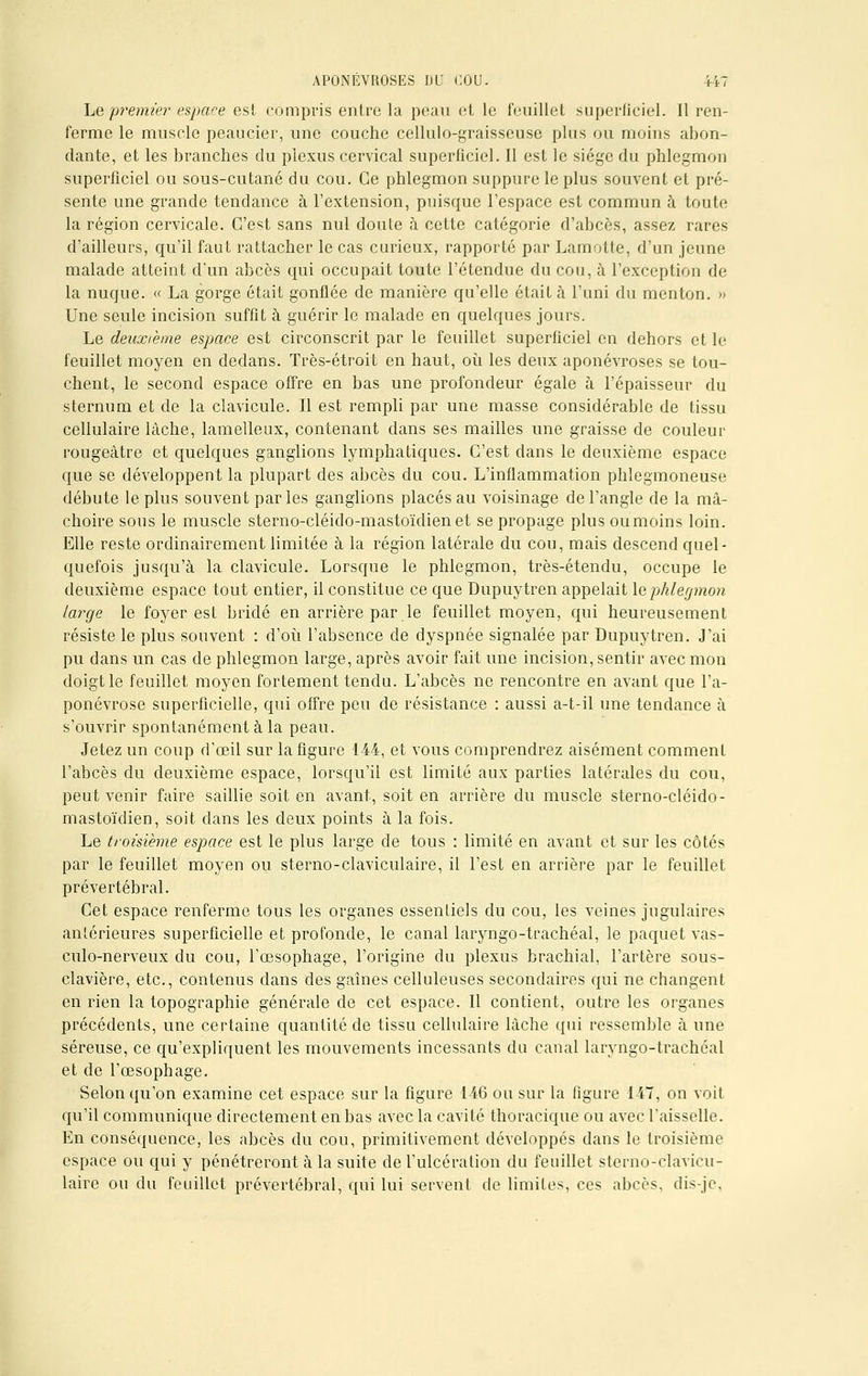 Le premier espace est compris entre la peau et le feuillet superficiel. Il ren- ferme le muscle peaucier, une couche cellulo-graisseuse plus ou moins abon- dante, et les branches du plexus cervical superficiel. Il est le siège du phlegmon superficiel ou sous-cutané du cou. Ce phlegmon suppure le plus souvent et pré- sente une grande tendance à l'extension, puisque l'espace est commun à toute la région cervicale. C'est sans nul doute à cette catégorie d'abcès, assez rares d'ailleurs, qu'il faut rattacher le cas curieux, rapporté par Lamotte, d'un jeune malade atteint d'un abcès qui occupait toute l'étendue du cou, à l'exception de la nuque. « La gorge était gonflée de manière qu'elle était à l'uni du menton. » Une seule incision suffit à guérir le malade en quelques jours. Le deuxième espace est circonscrit par le feuillet superficiel en dehors et le feuillet moyen en dedans. Très-étroit en haut, où les deux aponévroses se tou- chent, le second espace offre en bas une profondeur égale à l'épaisseur du sternum et de la clavicule. Il est rempli par une masse considérable de tissu cellulaire lâche, lamelleux, contenant dans ses mailles une graisse de couleur rougeâtre et quelques ganglions lymphatiques. C'est dans le deuxième espace que se développent la plupart des abcès du cou. L'inflammation phlegmoneuse débute le plus souvent parles ganglions placés au voisinage de l'angle de la mâ- choire sons le muscle sterno-cléido-mastoïdienet se propage plus ou moins loin. Elle reste ordinairement limitée à la région latérale du cou, mais descend quel- quefois jusqu'à la clavicule. Lorsque le phlegmon, très-étendu, occupe le deuxième espace tout entier, il constitue ce que Dupuytren appelait le phlegmon large le foyer est bridé en arrière par le feuillet moyen, qui heureusement résiste le plus souvent : d'où l'absence de dyspnée signalée par Dupuytren. J'ai pu dans un cas de phlegmon large, après avoir fait une incision, sentir avec mon doigt le feuillet moyen fortement tendu. L'abcès ne rencontre en avant que l'a- ponévrose superficielle, qui offre peu de résistance : aussi a-t-il une tendance à s'ouvrir spontanément à la peau. Jetez un coup d'œil sur la figure 144, et vous comprendrez aisément comment l'abcès du deuxième espace, lorsqu'il est limité aux parties latérales du cou, peut venir faire saillie soit en avant, soit en arrière du muscle sterno-cléido- mastoïdien, soit clans les deux points à la fois. Le troisième espace est le plus large de tous : limité en avant et sur les côtés par le feuillet moyen ou sterno-claviculaire, il l'est en arrière par le feuillet prévertébral. Cet espace renferme tous les organes essentiels du cou, les veines jugulaires antérieures superficielle et profonde, le canal laryngo-trachéal, le paquet vas- culo-nerveux du cou, l'œsophage, l'origine du plexus brachial, l'artère sous- clavière, etc., contenus dans des gaines celluleuses secondaires qui ne changent en rien la topographie générale de cet espace. Il contient, outre les organes précédents, une certaine quantité de tissu cellulaire lâche qui ressemble à une séreuse, ce qu'expliquent les mouvements incessants du canal laryngo-trachéal et de l'œsophage. Selon qu'on examine cet espace sur la figure 146 ou sur la figure 147, on voit qu'il communique directement en bas avec la cavité thoracique ou avec l'aisselle. En conséquence, les abcès du cou, primitivement développés dans le troisième espace ou qui y pénétreront à la suite de l'ulcération du feuillet sterno-clavicu- laire ou du feuillet prévertébral, qui lui servent de limites, ces abcès, dis-je,