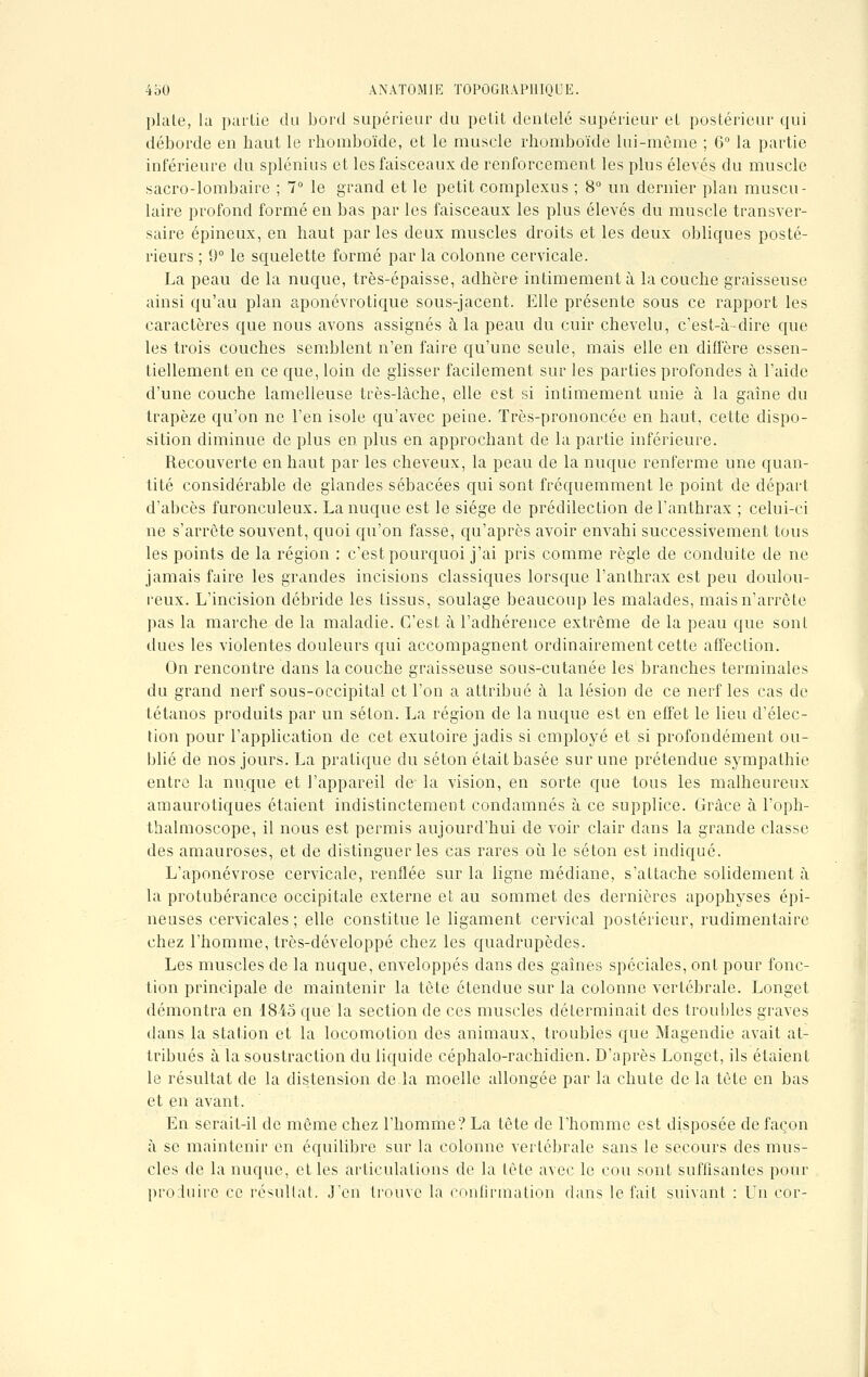 plate, la partie du bord supérieur du petit dentelé supérieur et postérieur qui déborde en baut le rbomboïde, et le muscle rhomboïde lui-môme ; 6° la partie inférieure du splénius et les faisceaux de renforcement les plus élevés du muscle sacro-lombaire ; 7° le grand et le petit complexus ; 8° un dernier plan muscu- laire profond formé en bas par les faisceaux les plus élevés du muscle transver- sale épineux, en haut par les deux muscles droits et les deux obliques posté- rieurs ; 9° le squelette formé par la colonne cervicale. La peau de la nuque, très-épaisse, adhère intimement à la couche graisseuse ainsi qu'au plan aponévrotique sous-jacent. Elle présente sous ce rapport les caractères que nous avons assignés à la peau du cuir chevelu, c'est-à-dire que les trois couches semblent n'en faire qu'une seule, mais elle en diffère essen- tiellement en ce que, loin de glisser facilement sur les parties profondes à l'aide d'une couche lamelleuse très-làche, elle est si intimement unie à la gaine du trapèze qu'on ne l'en isole qu'avec peine. Très-prononcée en baut, cette dispo- sition diminue de plus en plus en approchant de la partie inférieure. Recouverte en haut par les cheveux, la peau de la nuque renferme une quan- tité considérable de glandes sébacées qui sont fréquemment le point de départ d'abcès furonculeux. La nuque est le siège de prédilection de l'anthrax ; celui-ci ne s'arrête souvent, quoi qu'on fasse, qu'après avoir envahi successivement tous les points de la région : c'est pourquoi j'ai pris comme règle de conduite de ne jamais faire les grandes incisions classiques lorsque l'anthrax est peu doulou- reux. L'incision débride les tissus, soulage beaucoup les malades, mais n'arrête pas la marche de la maladie. C'est à l'adhérence extrême de la peau que sont dues les violentes douleurs qui accompagnent ordinairement cette affection. On rencontre dans la couche graisseuse sous-cutanée les branches terminales du grand nerf sous-occipital et l'on a attribué à la lésion de ce nerf les cas de tétanos produits par un séton. La région de la nuque est en effet le lieu d'élec- tion pour l'application de cet exutoire jadis si employé et si profondément ou- blié de nos jours. La pratique du séton était basée sur une prétendue sympathie entre la nuque et l'appareil de la vision, en sorte que tous les malheureux amaurotiques étaient indistinctement condamnés à ce supplice. Grâce à l'oph- thalmoscope, il nous est permis aujourd'hui de voir clair dans la grande classe des amauroses, et de distinguer les cas rares où le séton est indiqué. L'aponévrose cervicale, renflée sur la ligne médiane, s'attache solidement à la protubérance occipitale externe et au sommet des dernières apophyses épi- neuses cervicales ; elle constitue le ligament cervical postérieur, rudimentairc chez l'homme, très-développé chez les quadrupèdes. Les muscles de la nuque, enveloppés dans des gaines spéciales, ont pour fonc- tion principale de maintenir la tête étendue sur la colonne vertébrale. Longet démontra en 1845 que la section de ces muscles déterminait des troubles graves dans la station et la locomotion des animaux, troubles que Magendie avait at- tribués à la soustraction du liquide céphalo-rachidien. D'après Longet, ils étaient le résultat de la distension de la moelle allongée par la chute de la tète en bas et en avant. En serait-il de même chez l'homme? La tête de l'homme est disposée de façon à se maintenir en équilibre sur la colonne vertébrale sans le secours des mus- cles de la nuque, et les articulations de la tète avec le cou sont suffisantes pour produire ce résultat. J'en trouve la confirmation dans le fait suivant : Un cor-