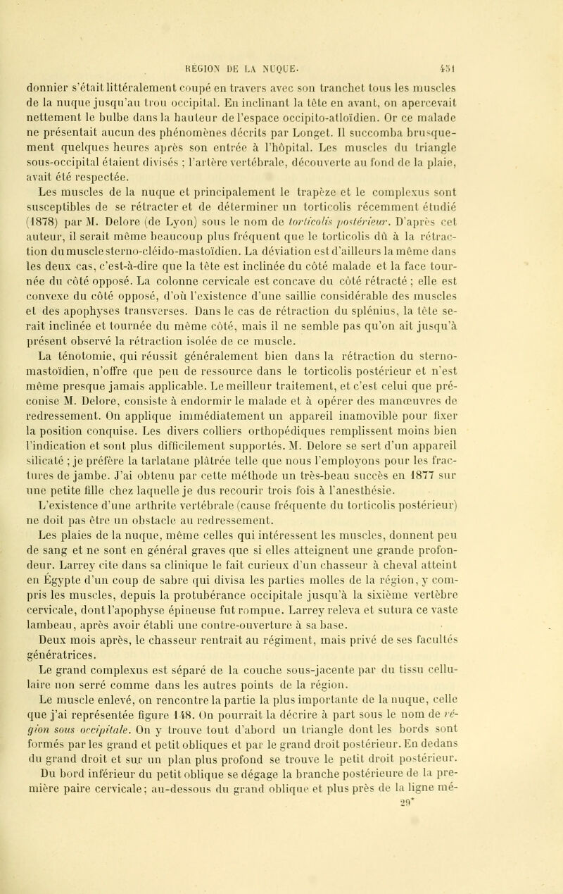 RÉGION DE LA NUQUE. 431 donnier s'était littéralement coupé en travers avec son tranchet tous les muscles de la nuque jusqu'au trou occipital. En inclinant la tête en avant, on apercevait nettement le bulbe clans la hauteur de l'espace occipito-atloïdien. Or ce malade ne présentait aucun des phénomènes décrits par Longet. Il succomba brusque- ment quelques heures après son entrée à l'hôpital. Les muscles du triangle sous-occipital étaient divisés ; l'artère vertébrale, découverte au fond de la plaie, avait été respectée. Les muscles de la nuque et principalement le trapèze et le complexus sont susceptibles de se rétracter et de déterminer un torticolis récemment étudié (1878) par M. Delore (de Lyon) sous le nom de torticolis postérieur. D'après cet auteur, il serait môme beaucoup plus fréquent que le torticolis dû à la rétrac- tion du muscle sterno-cléido-mastoïdien. La déviation est d'ailleurs la même dans les deux cas, c'est-à-dire que la tète est inclinée du côté malade et la face tour- née du côté opposé. La colonne cervicale est concave du côté rétracté ; elle est convexe du côté opposé, d'où l'existence d'une saillie considérable des muscles et des apophyses transverses. Dans le cas de rétraction du splénius, la tète se- rait inclinée et tournée du même côté, mais il ne semble pas qu'on ait jusqu'à présent observé la rétraction isolée de ce muscle. La ténotomie, qui réussit généralement bien clans la rétraction du sterno- mastoïdien, n'offre que peu de ressource dans le torticolis postérieur et n'est même presque jamais applicable. Le meilleur traitement, et c'est celui que pré- conise M. Delore, consiste à endormir le malade et à opérer des manœuvres de redressement. On applique immédiatement un appareil inamovible pour fixer la position conquise. Les divers colliers orthopédiques remplissent moins bien l'indication et sont plus difficilement supportés. M. Delore se sert d'un appareil silicate ; je préfère la tarlatane plâtrée telle que nous l'employons pour les frac- tures de jambe. J'ai obtenu par cette méthode un très-beau succès en 1877 sur une petite fille chez laquelle je dus recourir trois fois à l'anesthésie. L'existence d'une arthrite vertébrale (cause fréquente du torticolis postérieur) ne doit pas être un obstacle au redressement. Les plaies de la nuque, même celles qui intéressent les muscles, donnent peu de sang et ne sont en général graves que si elles atteignent une grande profon- deur. Larrey cite dans sa clinique le fait curieux d'un chasseur à cheval atteint en Egypte d'un coup de sabre qui divisa les parties molles de la région, y com- pris les muscles, depuis la protubérance occipitale jusqu'à la sixième vertèbre cervicale, dont l'apophyse épineuse fut rompue. Larrey releva et sutura ce vaste lambeau, après avoir établi une contre-ouverture à sa base. Deux mois après, le chasseur rentrait au régiment, mais privé de ses facultés génératrices. Le grand complexus est séparé de la couche sous-jacente par du tissu cellu- laire non serré comme dans les autres points de la région. Le muscle enlevé, on rencontre la partie la plus importante de la nuque, celle que j'ai représentée figure 148. On pourrait la décrire à part sous le nom de ré- gion sous occipitale. On y trouve tout d'abord un triangle dont les bords sont formés par les grand et petit obliques et par le grand droit postérieur. En dedans du grand droit et sur un plan plus profond se trouve le petit droit postérieur. Du bord inférieur du petit oblique se dégage la branche postérieure de la pre- mière paire cervicale; au-dessous du grand oblique et plus près de la ligne mé- 29*