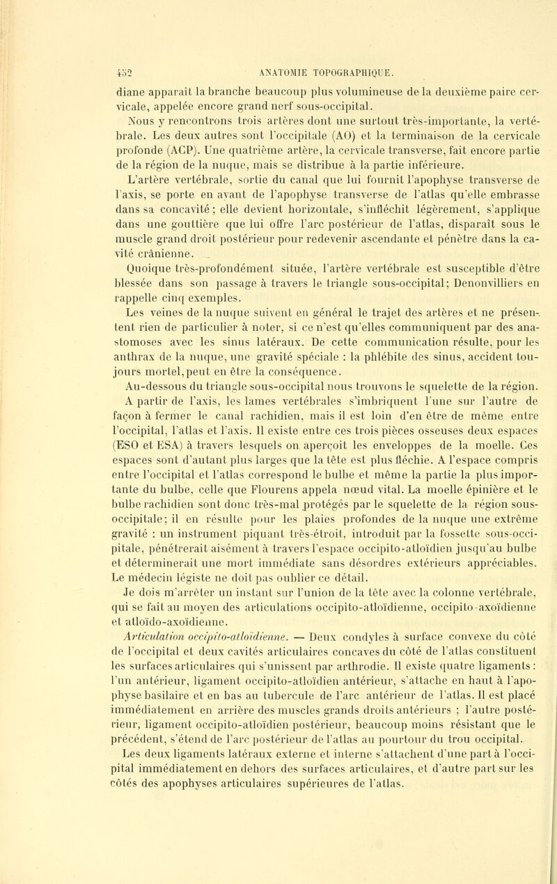 diane apparaît la branche beaucoup plus volumineuse de la deuxième paire cer- vicale, appelée encore grand nerf sous-occipital. Nous y rencontrons trois artères dont une surtout très-imporlante, la verté- brale. Les deux autres sont l'occipitale (AO) et la terminaison de la cervicale profonde (ACP). Une quatrième artère, la cervicale transverse, fait encore partie de la région de la nuque, mais se distribue à la partie inférieure. L'artère vertébrale, sortie du canal que lui fournit l'apophyse transverse de l'axis, se porte en ayant de l'apophyse transverse de l'atlas qu'elle embrasse dans sa concavité ; elle devient horizontale, s'infléchit légèrement, s'applique dans une gouttière que lui offre l'arc postérieur de l'atlas, disparaît sous le muscle grand droit postérieur pour redevenir ascendante et pénètre dans la ca- vité crânienne. _ Quoique très-profondément située, l'artère vertébrale est susceptible d'être blessée dans son passage à travers le triangle sous-occipital; Denonvilliers en rappelle cinq exemples. Les veines de la nuque suivent en général le trajet des artères et ne présen- tent rien de particulier à noter, si ce n'est qu'elles communiquent par des ana- stomoses avec les sinus latéraux. De cette communication résulte, pour les anthrax de la nuque, une gravité spéciale : la phlébite des sinus, accident tou- jours mortel,peut en être la conséquence. Au-dessous du triangle sous-occipital nous trouvons le squelette de la région. A partir de l'axis, les lames vertébrales s'imbriquent l'une sur l'autre de façon à fermer le canal rachidien, mais il est loin d'en être de même entre l'occipital, l'atlas et l'axis. 11 existe entre ces trois pièces osseuses deux espaces (ESO et ESA) à travers lesquels on aperçoit les enveloppes de la moelle. Ces espaces sont d'autant plus larges que la tête est plus fléchie. A l'espace compris entre l'occipital et l'atlas correspond le bulbe et même la partie la plus impor- tante du bulbe, celle que Flourens appela nœud vital. La moelle épinière et le bulbe rachidien sont donc très-mal protégés par le squelette de la région sous- occipitale; il en résulte pour les plaies profondes de la nuque une extrême gravité : un instrument piquant très-étroit, introduit par la fossette sous-occi- pitale, pénétrerait aisément à travers l'espace occipito-atloïdien jusqu'au bulbe et déterminerait une mort immédiate sans désordres extérieurs appréciables. Le médecin légiste ne doit pas oublier ce détail. Je dois m'arrèter un instant sur l'union de la tête avec la colonne vertébrale, qui se fait au moyen des articulations occipito-atloïdienne, occipito-axoïdienne et atloïdo-axoïdienne. Articulation occipito-atloïdienne. — Deux condyles à surface convexe du côté de l'occipital et deux cavités articulaires concaves du côté de l'atlas constituent les surfaces articulaires qui s'unissent par arthrodie. Il existe quatre ligaments: l'un antérieur, ligament occipito-atloïdien antérieur, s'attache en haut à l'apo- physe basilaire et en bas au tubercule de l'arc antérieur de l'atlas. Il est placé immédiatement en arrière des muscles grands droits antérieurs ; l'autre posté- rieur, ligament occipito-atloïdien postérieur, beaucoup moins résistant que le précédent, s'étend de l'arc postérieur de l'atlas au pourtour du trou occipital. Les deux ligaments latéraux externe et interne s'attachent d'une part à l'occi- pital immédiatement en dehors des surfaces articulaires, et d'autre part sur les côtés des apophyses articulaires supérieures de l'atlas.