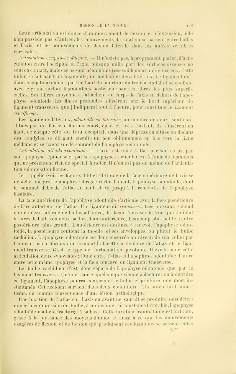 Cette articulation est douée d'un mouvement de Qexion et d'extension, elle n'en possède pas d'autres; les mouvements de rotation se passenl entre l'atlas et l'axis, et les mouvements de flexion latérale dans les autres vertèbres cervicales. Articulation occipito-axoïdienne. — Il n'existe pas, àproprement parler, d'arti- culation entre l'occipital et l'àxiç, puisque nulle part les surfaces osseuses ne sont en contact, mais ces os sont néanmoins très-solidement unis entre eux. Cette union se fait par trois ligaments, un médian et deux latéraux. Le ligamenl mé- dian, occipito-axoïdien, part en haut du pourtour du trou occipital el se confond avec le grand surtout ligamenteux postérieur par ses fibres les plus superfi- cielles. Ses libres moyennes s'attachent au corps de l'axis en dehors de l'apo- physe odontoïde; les libres profondes s'insèrent sur le bord supérieur du ligament transverse, que j'indiquerai tout à l'heure, pour constituer le ligament cruciforme. Les ligaments latéraux, odontoïdiens latéraux, au nombre de deux, sont con- stitués par un faisceau fibreux court, épais et très-résistant. Ils s'insèrenl en haut, de chaque côté du trou occipital, dans une dépression située en dedans des condyles, se dirigent ensuite un peu obliquement en bas vers la ligne médiane et se fixent sur le sommet de l'apophyse odontoïde. Articulation atloïdu-axoïdienne. — L'axis est uni à l'atlas par son corps, par son apophyse épineuse et par ses apophyses articulaires, à l'aide de ligaments qui ne présentent rien de spécial à noter. Il n'en est pas de même de l'articula- tion odonto-atloïdienne. Je rappelle (voir les figures 110 et 111) que de la face supérieure de l'axis se détache une grosse apophyse dirigée verticalement, l'apophyse odontoïde, dont le sommet déborde l'atlas en haut et va jusqu'à la rencontre de l'apophyse basilaire. La face antérieure de l'apophyse odontoïde s'articule avec la face postérieure de l'arc antérieur de l'atlas. Un ligament dit transverse, très-puissant, s'étend d'une masse latérale de l'atlas à l'autre, de façon à diviser le trou que limitent les arcs de l'atlas en deux parties, l'une antérieure, beaucoup plus petite, l'autre postérieure, plus grande. L'antérieure est destinée à recevoir l'apophyse odon- toïde, la postérieure contient la moelle et ses enveloppes, ou plutôt le bulbe rachidien. L'apophyse odontoïde est donc enserrée au niveau de son collet par l'anneau ostéo-fibreux que forment la facette articulaire de l'atlas et le liga- ment transverse. C'est le type de l'articulation pivotante. 11 existe pour cette articulation deux synoviales : l'une entre l'atlas et l'apophyse odontoïde, l'autre entre cette même apophyse et la face concave du ligament transverse. Le bulbe rachidien rî'est donc séparé de l'apophyse odontoïde que par le ligament transverse. Qu'une cause quelconque vienne à déchirer ou à détruire ce ligament, l'apophyse pourra comprimer le bulbe et produire une mort in- stantanée. Cet accident survient dans deux conditions : à la suite d'un trauma- tisme, ou comme conséquence d'une lésion pathologique. Une luxation de l'atlas sur l'axis en avant ne saurait se produire sans déter- miner la compression du bulbe, à moins que, circonstance favorable,l'apophyse odontoïde n'ait été fracturée à sa base. Cette luxation traumatique est fort rare. grâce à la puissance des moyens d'union et aussi à ce que les mouvements exagérés de tlexion el de torsion qui produisent ces luxation- se passent entre 29*