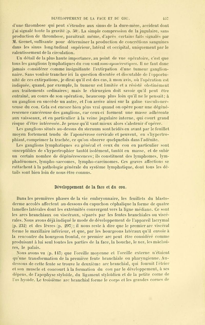 d'une thrombose qui peut s'étendre aux sinus de la dure-mère, accident dont j'ai signalé toute la gravité (p. 50). La simple compression de la jugulaire, sans production de thrombose, paraîtrait même, d'après certains faits signalés par M. Grenet, suffisante pour déterminer la production de concrétions sanguines dans les sinus longitudinal supérieur, latéral et occipital, uniquement par le ralentissement de la circulation. Un détail de la plus haute importance, au point de vue opératoire, c'est que tous les ganglions lymphatiques du cou sont sous-aponévrotiques. 11 ne faut donc jamais considérer comme insignifiante l'extirpation d'une tumeur ganglion- naire. Sans vouloir trancher ici la question discutée et discutable de l'opportu- nité de ces extirpations, je dirai qu'il est des cas, à mon avis, où l'opération est indiquée, quand, par exemple, la tumeur est limitée et a résisté obstinément aux traitements ordinaires; mais le chirurgien doit savoir qu'il peut être entraîné, au cours de son opération, beaucoup plus loin qu'il ne le pensait; à un ganglion en succède un autre, et l'on arrive ainsi sur la gaîne vasculo-ner- veuse du cou. Gela est encore bien plus vrai quand on opère pour une dégéné- rescence cancéreuse des ganglions, car ceux-ci forment une masse adhérente aux vaisseaux, et en particulier à la veine jugulaire interne, qui court grand risque d'être intéressée. Je pense qu'il vaut mieux alors s'abstenir d'opérer. Les ganglions situés au-dessus du sternum sont bridés en avant par le feuillet moyen fortement tendu de l'aponévrose cervicale et peuvent, en s'hypertro- phiant, comprimer la trachée, ce qu'on observe quelquefois dans l'adénite. Les ganglions lymphatiques en général et ceux du cou en particulier sont susceptibles de s'hypertrophier tantôt isolément, tantôt en masse, et de subir un certain nombre de dégénérescences; ils constituent des lymphomes, lym- phadénomes, lympho-sarcomes, lympho-carcinomes. Ces graves affections se rattachent à la pathologie générale du système lymphatique, dont tous les dé- tails sont bien loin de nous être connus. Développement de la face et du cou. Dans les premières phases de la vie embryonnaire, les feuillets du blasto- derme accolés affectent au-dessous du capuchon céphalique la forme de quatre lamelles latérales dont les extrémités convergent vers la ligne médiane. Ce sont les arcs branchiaux ou viscéraux, séparés par les fentes branchiales ou viscé- rales. Nous avons déjà indiqué le mode de développement de l'appareil lacrymal (p. 232) et des lèvres (p. 297); il nous reste à dire que le premier arc viscéral forme le maxillaire inférieur, et que, par les bourgeons latéraux qu'il envoie à la rencontre du bourgeon frontal, ce premier arc peut être considéré comme produisant à lui seul toutes les parties de la face, la bouche, le nez, les mâchoi- res, le palais. Nous avons vu (p. 147) que l'oreille moyenne et l'oreille externe n'étaient qu'une transformation de la première fente branchiale ou pharyngienne. Au- dessous de cette fente se trouve le deuxième arc branchial, qui fournit l'étrier et son muscle et concourt à la formation du cou par le développement, à ses dépens, de l'apophyse styloïde, du ligament styloïdien et de la petite corne de l'os hyoïde. Le troisième arc branchial forme, le corps et les grandes cornes âc