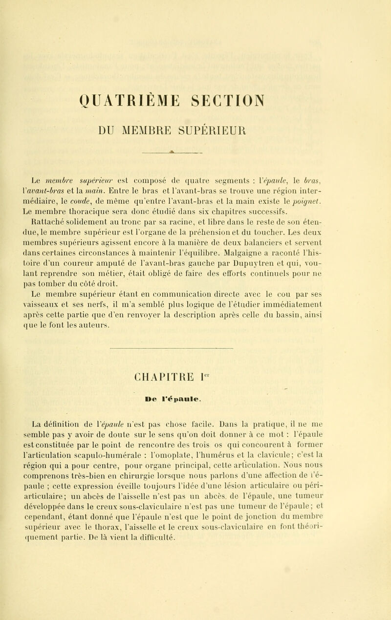 QUATRIÈME SECTION DU MEMBRE SUPÉRIEUR Le membre supérieur est composé de quatre segments : Y épaule, le bras, Vavant-b?,as et la main. Entre le bras et l'avant-bras se trouve une région inter- médiaire, le coude, de môme qu'entre l'avant-bras et la main existe le poignet. Le membre thoracique sera donc étudié dans six chapitres successifs. Rattaché solidement au tronc par sa racine, et libre dans le reste de son éten- due, le membre supérieur est l'organe de la préhension et du toucher. Les deux membres supérieurs agissent encore à la manière de deux balanciers et servent dans certaines circonstances à maintenir l'équilibre. Malgaigne a raconté l'his- toire d'un coureur amputé de l'avant-bras gauche par Dupuytren et qui, vou- lant reprendre son métier, était obligé de faire des efforts continuels pour ne pas tomber du côté droit. Le membre supérieur étant en communication directe avec le cou par ses vaisseaux et ses nerfs, il m'a semblé plus logique de l'étudier immédiatement après cette partie que d'en renvoyer la description après celle du bassin, ainsi que le font les auteurs. CHAPITRE lei De l'épaule. La définition de Vépaule n'est pas chose facile. Dans la pratique, il ne me semble pas y avoir de doute sur le sens qu'on doit donner à ce mot : l'épaule est constituée par le point de rencontre des trois os qui concourent à former l'articulation scapulo-humérale : l'omoplate, l'humérus et la clavicule; c'est la région qui a pour centre, pour organe principal, cette articulation. Nous nous comprenons très-bien en chirurgie lorsque nous parlons d'une affection de l'é- paule ; cette expression éveille toujours l'idée d'une lésion articulaire ou péri- articulaire; un abcès de l'aisselle n'est pas un abcès, de l'épaule, une tumeur développée dans le creux sous-claviculaire n'est pas une tumeur de l'épaule; et cependant, étant donné que l'épaule n'est que le point de jonction du membre supérieur avec le thorax, l'aisselle et le creux sous-claviculaire en font théori- quement partie. De la vient la difficulté.