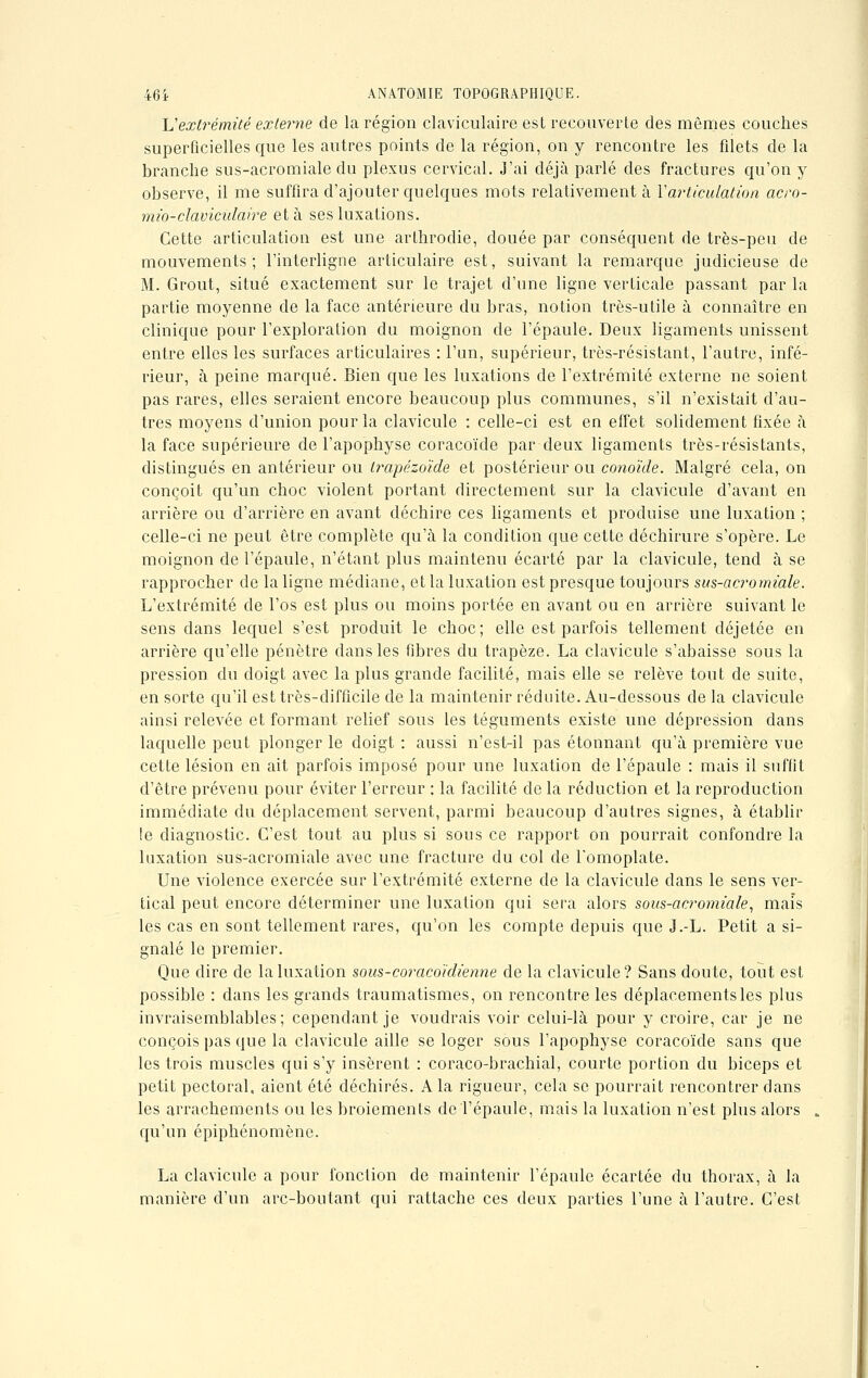 L'extrémité externe de la région claviculaire est recouverte des mêmes couches superficielles que les autres points de la région, on y rencontre les filets de la branche sus-acromiale du plexus cervical. J'ai déjà parlé des fractures qu'on y observe, il me suffira d'ajouter quelques mots relativement à Xarticulation acro- mio-claviculaire et à ses luxations. Cette articulation est une arthrodie, clouée par conséquent de très-peu de mouvements; l'interligne articulaire est, suivant la remarque judicieuse de M. Grout, situé exactement sur le trajet d'une ligne verticale passant par la partie moyenne de la face antérieure du bras, notion très-utile à connaître en clinique pour l'exploration du moignon de l'épaule. Deux ligaments unissent entre elles les surfaces articulaires : l'un, supérieur, très-résistant, l'autre, infé- rieur, à peine marqué. Bien que les luxations de l'extrémité externe ne soient pas rares, elles seraient encore beaucoup plus communes, s'il n'existait d'au- tres moyens d'union pour la clavicule : celle-ci est en effet solidement fixée à la face supérieure de l'apophyse coracoïde par deux ligaments très-résistants, distingués en antérieur ou trapézoïde et postérieur ou conoïde. Malgré cela, on conçoit qu'un choc violent portant directement sur la clavicule d'avant en arrière ou d'arrière en avant déchire ces ligaments et produise une luxation ; celle-ci ne peut être complète qu'à la condition que cette déchirure s'opère. Le moignon de l'épaule, n'étant plus maintenu écarté par la clavicule, tend à se rapprocher de la ligne médiane, et la luxation est presque toujours sus-acromiale. L'extrémité de l'os est plus ou moins portée en avant ou en arrière suivant le sens dans lequel s'est produit le choc; elle est parfois tellement déjetée en arrière qu'elle pénètre dans les fibres du trapèze. La clavicule s'abaisse sous la pression du doigt avec la plus grande facilité, mais elle se relève tout de suite, en sorte qu'il est très-difficile de la maintenir réduite. Au-dessous de la clavicule ainsi relevée et formant relief sous les téguments existe une dépression dans laquelle peut plonger le doigt : aussi n'est-il pas étonnant qu'à première vue cette lésion en ait parfois imposé pour une luxation de l'épaule : mais il suffit d'être prévenu pour éviter l'erreur : la facilité de la réduction et la reproduction immédiate du déplacement servent, parmi beaucoup d'autres signes, à établir !e diagnostic. C'est tout au plus si sous ce rapport on pourrait confondre la luxation sus-acromiale avec une fracture du col de l'omoplate. Une violence exercée sur l'extrémité externe de la clavicule dans le sens ver- tical peut encore déterminer une luxation qui sera alors sous-acromiale, mais les cas en sont tellement rares, qu'on les compte depuis que J.-L. Petit a si- gnalé le premier. Que dire de la luxation sous-coraco'idienne de la clavicule? Sans doute, tout est possible : dans les grands traumatismes, on rencontre les déplacements les plus invraisemblables; cependant je voudrais voir celui-là pour y croire, car je ne conçois pas que la clavicule aille se loger sous l'apophyse coracoïde sans que les trois muscles qui s'y insèrent : coraco-brachial, courte portion du biceps et petit pectoral, aient été déchirés. A la rigueur, cela se pourrait rencontrer dans les arrachements ou les broiements de l'épaule, mais la luxation n'est plus alors qu'un épiphénomène. La clavicule a pour fonction de maintenir l'épaule écartée du thorax, à la manière d'un arc-boutant qui rattache ces deux parties l'une à l'autre. C'est