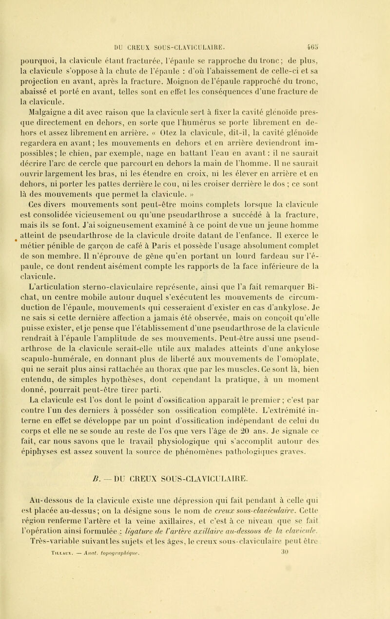 pourquoi, la clavicule étant fracturée, l'épaule se rapproche du tronc; de plus, la clavicule s'oppose à la chute de l'épaule : d'où l'abaissement de celle-ci et sa projection en avant, après la fracture. Moignon de l'épaule rapproché du tronc, abaissé et porté en avant, telles sont en effet les conséquences d'une fracture de la clavicule. Malgaigne a dit avec raison que la clavicule sert à fixer la cavité glénoïde pres- que directement en dehors, en sorte que l'humérus se porte librement en de- hors et assez librement en arrière. « Otez la clavicule, dit-il, la cavité glénoïde regardera en avant ; les mouvements en dehors et en arrière deviendront im- possibles; le chien, par exemple, nage en battant l'eau en avant: il ne saurait décrire l'arc de cercle que parcourt en dehors la main de l'homme. Il ne saurait ouvrir largement les bras, ni les étendre en croix, ni les élever en arrière et en dehors, ni porter les pattes derrière le cou, ni les croiser derrière le dos ; ce sont là des mouvements que permet la clavicule. » Ces divers mouvements sont peut-être moins complets lorsque la clavicule est consolidée vicieusement ou qu'une pseudarthrose a succédé à la fracture, mais ils se font. J'ai soigneusement examiné à ce point de vue un jeune homme atteint de pseudarthrose de la clavicule droite datant de l'enfance. Il exerce le métier pénible de garçon de café à Paris et possède l'usage absolument complet de son membre. Il n'éprouve de gêne qu'en portant un lourd fardeau sur l'é- paule, ce dont rendent aisément compte les rapports de la face inférieure de la clavicule. L'articulation sterno-claviculaire représente, ainsi que l'a fait remarquer Bi- chat, un centre mobile autour duquel s'exécutent les mouvements de circum- duction de l'épaule, mouvements qui cesseraient d'exister en cas d'ankylose. Je ne sais si cette dernière affection a jamais été observée, mais on conçoit qu'elle puisse exister, etje pense que l'établissement d'une pseudarthrose de la clavicule rendrait à l'épaule l'amplitude de ses mouvements. Peut-être aussi une pseud- arthrose de la clavicule serait-elle utile aux malades atteints d'une ankylose scapulo-humérale, en donnant plus de liberté aux mouvements de l'omoplate, qui ne serait plus ainsi rattachée au thorax que par les muscles. Ce sont là, bien entendu, de simples hypothèses, dont cependant la pratique, à un moment donné, pourrait peut-être tirer parti. La clavicule est l'os dont le point d'ossification apparaît le premier ; c'est par contre l'un des derniers à posséder son ossification complète. L'extrémité in- terne en effet se développe par un point d'ossification indépendant de celui du corps et elle ne se soude au reste de l'os que vers l'âge de 20 ans. Je signale ce fait, car nous savons que le travail physiologique qui s'accomplit autour des épiphyses est assez souvent la source de phénomènes pathologiques graves. B. — DU CREUX SOUS-CLAVICULAIRE. Au-dessous de la clavicule existe une dépression qui fait pendant à celle qui est placée au-dessus; on la désigne sous le nom de creux squs-claniculaire. Cette région renferme l'artère et la veine axillaires, et c'est à ce niveau que se fait l'opération ainsi formulée^ ligature de l'artère axillaire au-dessous de la clavicule. Très-variable suivantles sujets et les âges, le creux sous-claviculaire peut être Tillaux. — Anat. topographique. «0